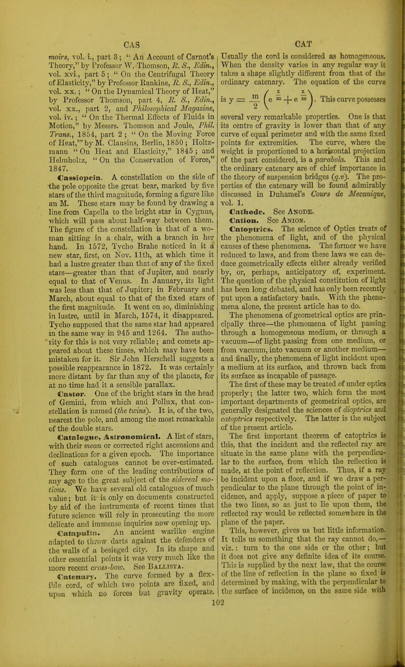 Cx\.S moiVs, vol. i., part 3 ;  An Account of Carnot's Theorj', by Trofessor W. ^Thomson, R. S., Edin., vol. xvi., part 5 ; On the Centrifugal Theory of Elasticity, hy Professor Kankine, R. S., Edin., vol. XX.;  On the D^'namical Theory of Heat, by Professor Thomson, part 4, R. S., Edin., vol. XX., part 2, and Philosophical Magazine, vol. iv.;  On the Thermal EOects of Fluids in Motion, by Messrs. Tliomson and Joule, Phil. Trans., 1854, part 2 ; On the Moving Force of Heat,' by M. Clausins, Berlin, 1850 ; Holtz- raann On Heat and Elasticity, 1845; and Helraholtz,  On the Conservation of Force, 1847. Cassiopeia. A constellation on the side of the pole opposite the great bear, marked by five stars of the third magnitude, forming a figure like an M. These stars may be found by drawing a line from Capclla to the bright star in Cygnus, which Avill pass about half-way between them. The figure of the constellation is that of a wo- man sitting in a chair, with a brancli in her hand. In 1572, Tycho Brahe noticed in it a new star, first, on Nov. 11th, at which time it had a lustre greater than that of any of the fixed stars—greater than that of Jupiter, and nearly equal to that of Venus. In January, its light was less than that of Jupiter; in February and March, about equal to that of the fixed stars of the first magnitude. It went on so, diminishing in lustre, until in March, 1574, it disappeared. Tycho supposed that the same star had appeared in the same way in 945 and 1264. The autho- 'rity for this is not very reliable; and comets ap- peared about these times, which may have been mistaken for it. Sir John Herschell suggests a possible reappearance in 1872. It was certainly more distant by far than any of the planets, for at no time had it a sensible parallax. Castor. One of the bright stars in the head of Gemini, from which and Pollux, that con- stellation is named (the trvins). It is, of the two, nearest the pole, and among the most remarkable of the double stars. Catalogue, A ssrononiical. A list of stars, with their mean or coiTected right ascensions and declinations for a given epoch. The importance of such catalogues cannot be over-estimated. They form one of the leading contributions of any age to the great subject of the sidereal mo- iions. We have several old catalogues of much value; but it is only on documents constructed by aid of the instruments of recent times that future science will rely in prosecuting the more delicate and immense inquiries now opening up. Calapiil3n. An ancient warlike engine adapted to throw darts against the defenders of the walls of a besieged city. In its shape and other essential points it was very much lilce the more recent cross-how. Sec Bali.ista. Catenary. The curve fomied by a flex- ible cord, of which two points are fixed, and upon wliich no forces but gi'avity operate, 13 y: CAT Usually the cord is considered as homogeneous. When the density varies in any regular way it takes a shape slightly difierent from that of the ordinary catenary. The equation of the curve ^e ™-}® This curve possesses several very remarkable properties. One is that its centre of gravity is lower than that of any curve of equal perimeter and with the same fixed points for extremities. The cun^e, Avhere the weight is proportioned to a horizontal projection of the part considered, is a. parabola. This and the ordinary catenary are of chief importance in the theory of suspension bridges (q.v). The pro- perties of the catenary will be found admirably discussed in Duhamel's Cours de Mecanique, vol. 1. Cathode. See Anode. Cation. See Anion. Catoptrics. The science of Optics treats of the phenomena of light, and of the phj'sical causes of these phenomena- The former we have reduced to laws, and from these laws we can de- duce geometrically efiects either already verified by, or, perhaps, anticipatory of, experiment The question of the physical constitution of light has been long debated, and has only been recently put upon a satisfactory basis. With the pheno- mena alone, the present article has to do. The phenomena of geometrical optics are prin- cipally thiee—the phenomena of light passing through a homogeneous medium, or through a vacuum—of light passing from one medium, or from vacuum, into vacuum or another medium— and finally, the phenomena of light incident upon a medium at its surface, and thrown back from its surface as incapable of passage. The first of these may be ti-eated of mider optics properly; the latter two, which form the most important departments of geometrical optics, are generally designated the sciences of dioptrics and catoptrics respectively. The latter is the subject of the present article. The first important theorem of catoptrics is this, that the incident and the reflected ray are situate in the same plane with the perpendicu- lar to the surface, from which the reflection is made, at the point of reflection. Thus, if a ray be incident upon a floor, and if we draw a per- pendicular to the plane through the point of in- cidence, and apply, suppose a piece of paper to the two lines, so as just to lie upon them, the reflected ray would be reflected somewhere in the plane of the paper. This, however, gives us but little information. It tells us something that the ray cannot do,— viz.: timi to the one side or the other; but it does not give any definite idea of its course. This is supplied by the next law, that the course of the line of reflection in the plane so fixed is determined by making, with the perpendicular to the surface of uicidence, on the same side with