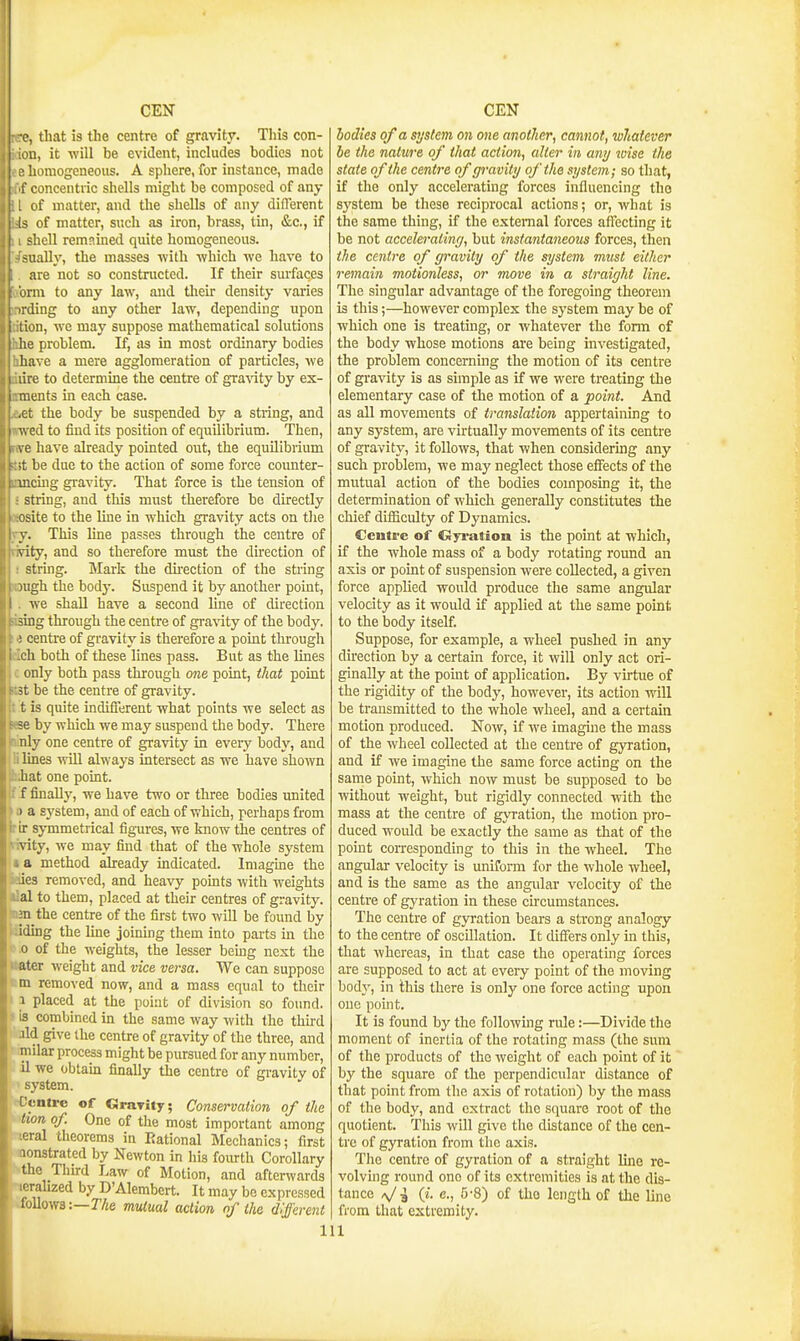-e, that is the centre of gravity. This con- in, it will be evident, includes bodies not iiamogeneoiis. A sphere, ibr instance, made concentric shells might be composed of any of matter, and the shells of any different of matter, snch as iron, brass, tin, &c., if hell remained quite homogeneous. Hially, the masses -with which we have to are not so constructed. If their surfaces im to any law, and tlieir density varies ling to any other law, depending upon m, we may suppose mathematical solutions ;e problem. If, as in most ordinary bodies have a mere agglomeration of particles, we lire to determine the centre of gra\'ity by ex- p.ients in each case. .ct the body be suspended by a string, and V. ed to find its position of equilibrium. Then, ve have already pointed out, the equilibrium ;t be due to the action of some force counter- mcuig gravity. That force is the tension of string, and this must therefore be directly osite to the line in which gravity acts on the V. This line passes through the centre of vity, and so therefore must the direction of string. Mark the du-ection of the string )ugh the body. Suspend it by another point, we shall have a second line of direction sing through the centre of gravity of the body. ! centre of gravity is therefore a point through ch both of these lines pass. But as the lines only both pass through one point, that point 3t be the centre of gravity, t is quite indifferent what points we select as ;e by which we may suspend the body. There nly one centre of gravity in every body, and lines wUl always intersect as we have shown hat one point. f finally, we have two or three bodies united 1 a system, and of each of which, perhaps from ir symmetrical figures, we laiow the centres of vity, we may find that of the whole system a method already indicated. Imagme the ies removed, and heavy points with weights al to them, placed at their centres of gravity. ;n the centre of the first two wUl be found by iding the line joining them into parts in the 0 of the weights, the lesser bemg nest the ater weight and vice versa. We can suppose ra removed now, and a mass equal to their 1 placed at the point of division so found, is combined in the same way with the thu-d M give the centre of gravity of the three, and niilar process might be pursued for any number, 11 we obtam finally the centre of gravity of system. ['cntrc of Gravity; Conservation of the lion of. One of the most important among ^■ral theorems in Rational Mechanics; first lonstrated by Newton in his fourth Corollary the Thhd Law of Motion, and afterwards lorahzed by D'Alembert. It may bo expressed lollowa -.—The mutual action of the different hodies of a system on one another, cannot, whatever be the nature of that action, alter in any wise the state of the centre of gravity of the system; so that, if the only accelerating forces influencing the system be these reciprocal actions; or, what is the same thing, if the external forces affecting it be not accelerating, but instantaneous forces, then the centre of gravity of the system must either remain motionless, or move in a straight line. The singular advantage of the foregoing theorem is this;—however complex the system may be of which one is treatmg, or whatever the forni of the body whose motions are being investigated, the problem concerning the motion of its centre of gravity is as simple as if we were treating the elementary case of the motion of a point. And as all movements of translation appertaining to any system, are vktually movements of its centre of gravity, it follows, that when considermg any such problem, we may neglect those effects of the mutual action of the bodies composing it, the determination of which generally constitutes the chief difficulty of Dynamics. Centre of Ccyration is the point at which, if the whole mass of a body rotating round an axis or point of suspension were collected, a given force applied would produce the same angular velocity as it would if applied at the same point to the body itself. Suppose, for example, a wheel pushed in any direction by a certain force, it will only act ori- ginally at the point of application. By virtue of the rigidity of the body, however, its action will be transmitted to the whole wheel, and a certain motion produced. Now, if we imagine the mass of the wheel collected at the centre of gyration, and if we imagine the same force acting on the same point, which now must be supposed to be without weight, but rigidly connected with the mass at the centre of gyration, the motion pro- duced would be exactly the same as that of the point corresponding to this in the wheel. The angular velocity is miiform for the whole wheel, and is the same as the angular velocity of the centre of gyration in these cu-cumstances. The centre of gyration bears a strong analogy to the centre of oscillation. It differs only in this, that whereas, in that case the operating forces are supposed to act at every point of the moving body, in this there is only one force acting upon one point. It is found hy the followmg rule:—Divide the moment of inertia of the rotating mass (the sum of the products of the weight of each point of it by the square of the perpendicular distance of that point from the axis of rotation) by the mass of the body, and extract the square root of the quotient. This will give the distance of the cen- tre of gyration from the axis. The centre of gyration of a straight luie re- volving round ono of its extremities is at the dis- tance e., 5-8) of the length of the line from that extremity.