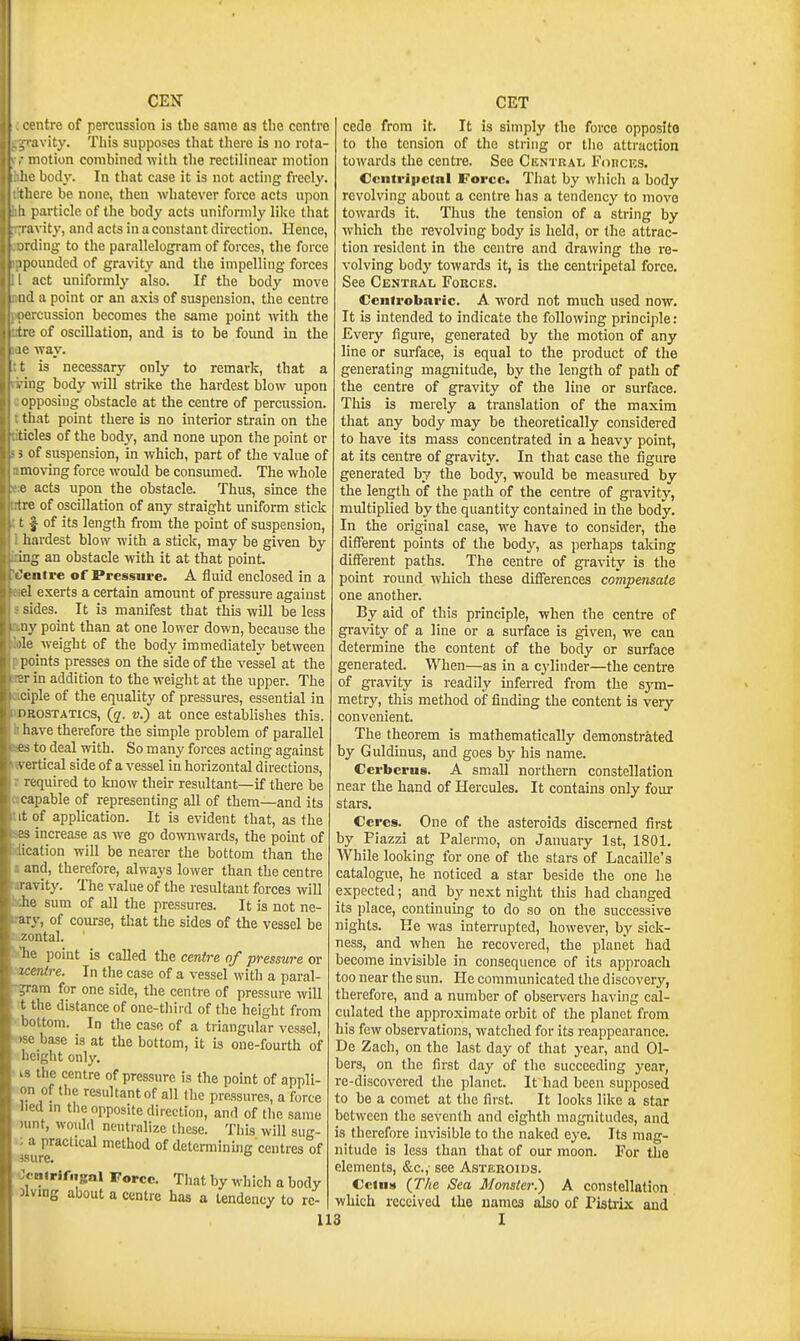 I entre of percussion is the same as tlie centre avity. This supposes that there is no rota- motion combined -with the rectilinear motion ' body. In that case it is not acting freely, ere be none, then whatever force acts upon particle of the body acts unifonnly like that ivity, and acts in a constant direction. Hence, ; ding to the parallelogram of forces, the force I pounded of gravity and the impelling forces act uniforml}' also. If the body move 1 a point or an axis of suspension, the centre : cussion becomes the same point with the ■ of oscillation, and is to be foimd in the way. is necessary only to remark, that a iig body will strike the hardest blow upon pposing obstacle at the centre of percussion, that point there is no interior strain on the tides of the body, and none upon the point or 5 of suspension, in which, part of the value of moving force would be consumed. The whole e acts upon the obstacle. Thus, smce the tre of oscillation of any straight uniform stick t f of its length from the point of suspension, hardest blow with a stick, may be given by ing an obstacle -with it at that point, 'entre of Pressure. A fluid enclosed in a el exerts a certain amount of pressure against sides. It is manifest that this will be less iiy point than at one lower down, because the 'le weight of the body immediately between points presses on the side of the vessel at the :i- in addition to the weight at the upper. The ciple of the equality of pressures, essential in oRosTATics, (g. v.) at once establishes this, have therefore the simple problem of parallel 66 to deal with. So many forces acting against \ ertical side of a vessel in horizontal directions, required to know their resultant—if there be capable of representing all of them—and its t of application. It is evident that, as the increase as we go do'svnwards, the point of ication will be nearer the bottom than the and, therefore, always lower than the centre l avity. The value of the resultant forces will he sum of all the pressures. It is not ne- ary, of course, that the sides of the vessel be zontal. ' he point is called ih^ centre of pressure (centre. In the case of a vessel with a paral- ?ram for one side, the centre of pressure will t the distance of one-third of the height from bottom. In the case of a triangular vessel, : base is at the bottom, it is one-fourth of ight only. IS the centre of pressure is the point of appli- on of the resultant of all (he pressures, a force lied m the opposite direction, and of the same nmt, would neutralize these. This will sug- ; a practical method of determinuig centres of 3sure. OcnirifngaJ Force. That by which a body Jiving about a centre has a Undency to rc- 113 cede from it. It is simply the force opposite to the tension of the string or the attraction towards the centre. See Cuntral Foncicg. Ccntripclnl Force. That by which a body revolving about a centre has a tendency to move towards it. Thus the tension of a string by which the revolving bodj' is held, or the attrac- tion resident in the centre and drawing the re- volving bodj' towards it, is the centripetal force. See Central Forces. Ccnfrobaric. A word not much used now. It is intended to indicate the following principle: Every figure, generated by the motion of any line or surface, is equal to the product of the generating magnitude, by the length of path of the centre of gravity of the line or surface. This is merely a translation of the maxim that any body may be theoretically considered to have its mass concentrated in a heavy point, at its centre of gravity. In that case the figure generated by the hody, would be measured by the length of the path of the centre of gravity, multiplied by the quantity contained in the body. In the original case, we have to consider, the different points of the body, as perhaps taking different paths. The centre of gi-avity is the point round which these diflferences compensate one another. By aid of this principle, when the centre of gravity of a line or a surface is given, we can determme the content of the body or surface generated. When—as in a cylinder—the centre of gravity is readily inferred from the sym- metry, this method of finding the content is very convenient. The theorem is mathematically demonstrated by Guldiuus, and goes by his name. Cerberus. A small northern constellation near the hand of Hercules. It contains only four stars. Ceres. One of the asteroids discerned first by Fiazzi at Palermo, on January 1st, 1801. While looking for one of the stars of Lacaille's catalogue, he noticed a star beside the one he expected; and by next night this had changed its place, continuing to do so on the successive nights. He was interrupted, however, by sick- ness, and when he recovered, the planet had become invisible in consequence of its approach too near the sun. He communicated the discovery, therefore, and a number of observers having cal- culated the approximate orbit of the planet from his few observations, watched for its reappearance. De Zach, on the last day of that year, and Gi- bers, on the first day of the succeeding year, re-discovered the planet. It had been supposed to be a comet at the first. It looks like a star between the seventh and eighth magnitudes, and is therefore invisible to the naked eye. Its mag- nitude is less than that of our moon. For the elements, &c., see Asteroids. Ccins (T/ie Sea Monster.) A constellation which received the names also of Pistrix and