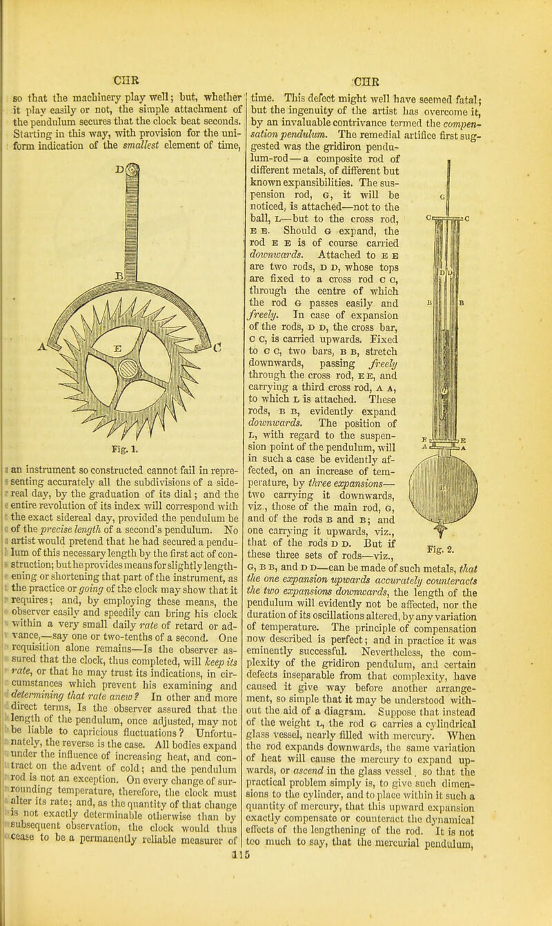 so that the machinery play well; but, whether it play easily or not, the simple attachment of the pendulum secures that the clock beat seconds. Staiting in this way, with provision for the uni- form indication of the smallest element of time, Fig. 1. an instrument so constructed cannot fail in repre- senting accurately all the subdivisions of a side- real day, by the graduation of its dial; and the entire revolution of its index will correspond with the exact sidereal day, provided the pendulum be of the precise length of a second's pendulum. No artist would pretend that he had secured a pendu- lum of this necessary length by the first act of con- struction; but he provides means for slightly length- ening or shortening that part of the instrument, as the practice or going of the clock may show that it requires; and, by employing these means, the observer easily and speedily can bring his clock within a very small daily rate of retard or ad- vance,—say one or two-tenths of a second. One requisition alone remains—Is the observer as- sured that the clock, thus completed, will keep its rate, or that he may trust its indications, in cir- cumstances which prevent his examining and determining that rate aneio ? In other and more direct terms. Is the observer assured that the length of the pendulum, once adjusted, may not be liable to capricious fluctuations? Unfortu- nately, the reverse is the case. All bodies expand tinder the influence of increasing heat, and con- tract on the advent of cold; and the pendulum rod 13 not an exception. On every change of sur- roundmg temperature, therefore, tlie clock must alter its rate; and, as the quantity of that change 13 not exactly dcterminal)le otherwise than by subsequent observation, tlie clock would thus cease to be a pcrmanenlly reliable mcasui'er of 11 time. This defect might well have seemed fatal; but the ingenuity of the artist has overcome it, by an invaluable contrivance termed the compen- sation pendulum. The remedial artifice first sug- gested was the gridiron pendu- lum-rod— a composite rod of different metals, of different but known expansibilities. The sus- pension rod, G, it will be noticed, is attached—not to the ball, L—but to the cross rod, E E. Should G expand, the rod E E is of course canied doimwards. Attached to e e are two rods, d d, whose tops are fixed to a cross rod c c, through the centre of which the rod g passes easily and freely. In case of expansion of the rods, d d, the cross bar, c c, is carried upwards. Fixed to c c, two bars, b b, stretch downwards, passing freely through the cross rod, e e, and carrying a thud cross rod, A a, to which L is attached. These rods, B B, evidently expand doimwards. The position of L, with regard to the suspen- sion pomt of the pendulum, will in such a case be evidently af- fected, on an increase of tem- perature, by three expansions— two carrying it downwards, viz., those of the main rod, g, and of the rods b and b; and one cin-ying it upwards, viz., that of the rods d d. I3ut if v- o these three sets of rods—viz., ' G, B B, and D D—can be made of such metals, that the one expansion upwards accurately counteracts the two expansions downwards, the length of tlie pendulum will evidently not be affected, nor the duration of its oscillations altered, by any variation of temperature. The prmciple of compensation now described is perfect; and in practice it was eminently successful. Nevertheless, the com- plexity of the gridiron pendulum, and certain defects inseparable from that complexity, have caused it give way before another arrange- ment, so simple that it may be understood with- out the aid of a diagram. Sujipose that instead of the weight l, the rod g carries a cylindrical glass vessel, nearly filled with mercury. When the rod expands downwards, the same variation of heat will cause the mercury to expand up- wards, or ascend in the glass vessel. so that the practical problem simply is, to give such dimen- sions to the cylinder, and to place within it such a quantity of mercury, that this upward expansion exactly compensate or counteract the dynamical eifects of the lengthening of the rod. It is not too much to say, that the meiciuial pendulum, 5