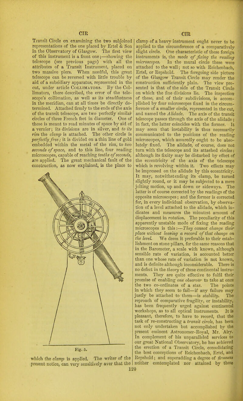 Transit Circle on examining the two subjoined representations of the one placed by Ertel & Son in the Observatory of Glasgow. The first view of this instrument is a front one;—showing the telescope (see previous page) with all the attributes of a Transit Instrument, placed on two massive piers. When needful, this great telescope can be reversed with little trouble by aid of a subsidiarj' apparatus, represented in the cut, under article Collimators. By the Col- limators, there described, the error of the tele- scope's collimation, as well as its steadfastness in the meridian, can at all times be directly de- termined. Attached firmly to the ends of the axis of the transit telescope, are two perfectly similai* circles of three French feet in diameter. One of these is meant to read minutes of space by aid of a vernier; its divisions are in silver, and to its rim the clamp is attached. The other circle is perfectly free; it is divided on a thin line of gold embedded within the metal of the rim, to tivo seconds of space, and to this line, four reading microscopes, capable of reaching tenths of seconds, are applied. The great mechanical fault of the construction, as now explained, is the place to Fig. 6. which the clamp is applied. The writer of the present notice, can very sensitively avei* that the clamp of a heavy instrument ought never to be applied to the circumference of a comparatively slight circle. One characteristic of these foreign instruments is, the mode of fixing the reading microscopes. In the mural circle these were attached to the wall; not so with Eeichenbach, Ertel, or Kepshold. The foregoing side picture of the Glasgow Transit Circle may render the construction sufficiently plain. The view pre- sented is that of the side of the Transit Circle on which the fine divisions lie. The inspection of these, and of their subdivisions, is accom- plished by four microscopes fixed in the circum- ference of a smaller circle, represented in the cut, and named the A lidade. The axis of the transit telescope passes through the axis of the alidade; in fact, the latter coincides with the fonner. It may seem that instability is thus necessarily communicated to the positions of the reading microscopes, which assuredly ought to be abso- lutely fixed. The alidade, of course, does not turn with the telescope and its attached circles: although its fixity may be disturbed by effect of the eccentricity of the axis of the telescope which is revolving within it Two effects may be impressed on the alidade by this eccentricity. It may, notwithstanding its clamp, be turned slightly round, or it may be subjected to a mere jolting motion, up and down or sidewaj's. The latter is of course corrected by the readings of the opposite microscopes; and the former is corrected for, in every individual observation, by observa- tion of a level attached to the alidade, which in- dicates and measures the minutest amount of displacement in rotation. The peculiarity of this apparently unstable mode of fixing the reading microscopes is this:—They cannot change their place without leaving a record of that change on the level. We deem it preferable to their estab- lishment on stone pillars, for the same reasons that in the Barometer, a scale with known, although sensible rate of variation, is accounted better than one whose rate of variation is not knomi, and is definite although inconsiderable. There is no defect in the theory of these continental instru- ments. Tliey are quite efl'ective to fulfil their promise of enabling one observer to take at once the two co-ordinates of a star. The points in which they seem to fail—if any failure may justly be attached to tliem—is stability. The reproach of comparative fragility, or instability, has been frequently urged against continental workshops, as to all optical instruments. Jt is pleasant, therefore, to liave to record, that the task of re-constructing a transit circle, has been not only undertaken but accomplished by the present eminent Astronomer-Royal, Mr. Airy. In complement of his unparalleled ser\n'ce3 to our great National Observatorj', he has achieved the erection of a Transit Circle, consolidating tiie best conceptions of Reichenbach, Ertel, and Kepshold; and superadding a degree of firmness neither contemplated nor attained by these