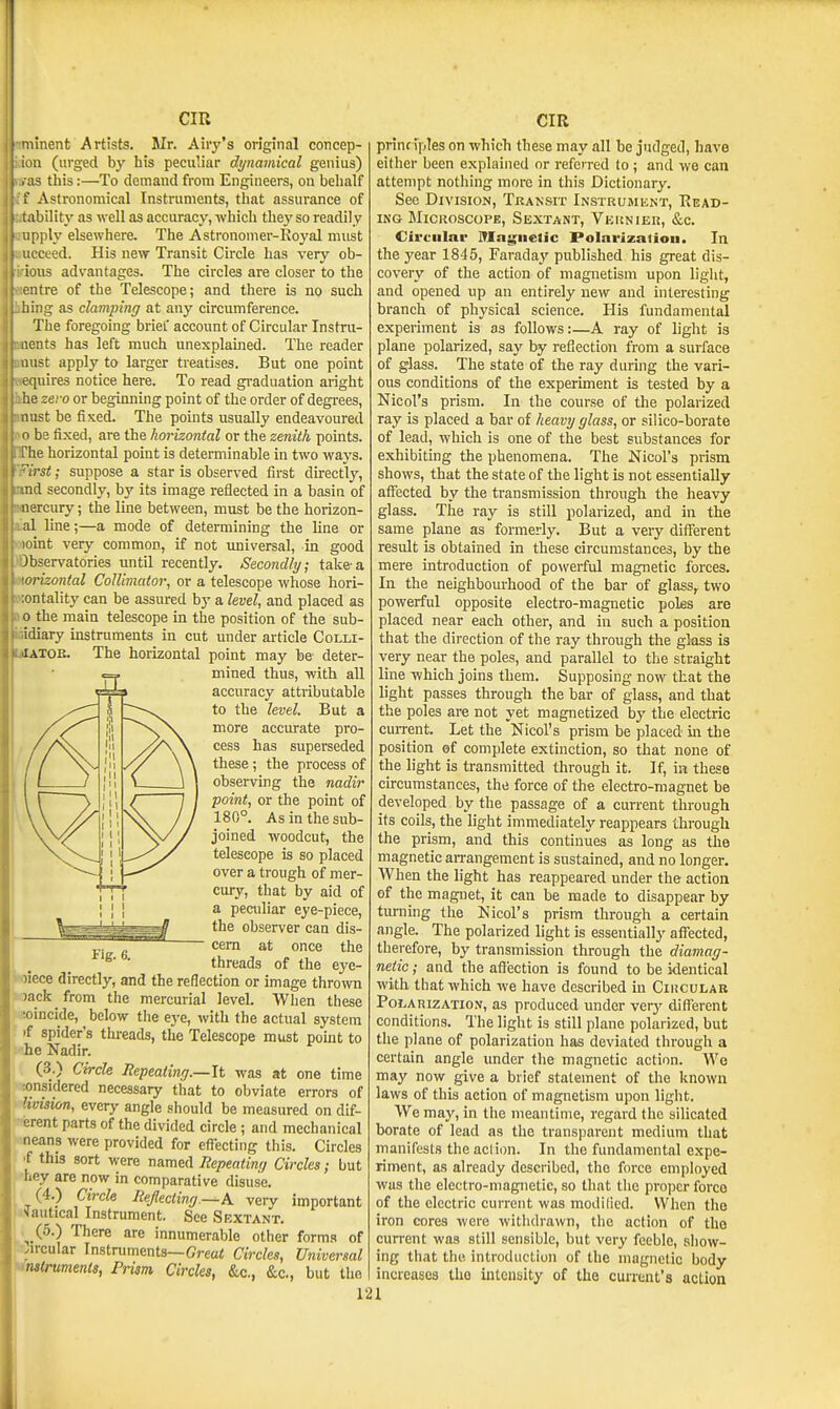 linent Artists. Mr. Airy's original coticep- ;i (urged by his peculiar dynamical genius) IS this:—To demand from Engineers, on behalf . Astronomical Instruments, that assurance of lability as well as accuracy, which thej' so readily iiply elsewhere. The Astronomer-Royal must ceed. His new Transit Circle has very ob- us advantages. The circles are closer to the litre of the Telescope; and there is no such iiing as clamping at any circumference. The foregoing brief accovmt of Circular Instni- nts has left much unexplained. The reader aist apply to larger treatises. But one point equires notice here. To read graduation aright he zero or beginning point of the order of degi'ees, 11 list be fixed. The points usually endeavoured o be fixed, are the horizontal or the zenith points. The horizontal point is determinable in two ways. iVs<; suppose a star is observed first directly, nd secondly, by its image reflected in a basin of nercury; the line between, must be the horizon- al line;—a mode of determining the line or loint very common, if not universal, in good )bservatories until recently. Secondly; take-a orizontal Collimator^ or a telescope whose hori- lontality can be assured by a level, and placed as 0 the main telescope in the position of the sub- idiary instruments in cut under article Colli- lATOE. The horizontal point may be deter- mined thus, with all accuracy attributable to the level. But a more accurate pro- cess has superseded these ; the process of observing the nadir point, or the point of 180°. As in the sub- joined woodcut, the telescope is so placed over a trough of mer- cury, that by aid of a peculiar eye-piece, the observer can dis- cern at once the threads of the eye- oiece directly, and the reflection or image thrown ^ack from the mercurial level. When these Veoincide, below tlie ej'e, with the actual system if spider's threads, the Telescope must point to he Nadir. (3.) Circle Repeating.—It was at one time sonsidered necessary that to obviate errors of VMision, every angle should be measured on dif- pferent parts of the divided circle ; and mechanical jweans were provided for effecting this. Circles [if this sort were named Eepeatin/j Circles; but ^hey are now in comparative disuse. (4.) Circle Reflecting—A. very important sautical Instrument. See Sextant. ^ (5.) There are innumerable other forms of circular Instruments—Creai! Circleg, Universal UmKruments, Prism Circles, &c,, &c., but the 121 prinf iples on which these may all be judged, have either been explained or referred to; and we can attempt nothing more in this Dictionary. See Division, Transit iNSTRUMiiNT, Read- ing SIicaoscoPE, Sextant, Vkknier, &c. Circular Mngnelic Polnrizalion. In the 3'ear 1845, Faraday' published his great dis- covery of the action of magnetism upon liglit, and opened up an entirely new and interesting branch of physical science. His fundamental experiment is as follows:—A ray of light is plane polarized, say by reflection from a surface of glass. The state of the ray during the vari- ous conditions of the experiment is tested by a Nicol's prism. In the course of the polarized ray is placed a bar of heavy glass, or silico-borate of lead, which is one of the best substances for exhibiting the phenomena. The Nicol's prism shows, that the state of the light is not essentially affected by the transmission through the heavy glass. The ray is still polarized, and in the same plane as formerly. But a very different result is obtained in these circumstances, by the mere introduction of powerful magnetic forces. In the neighbourhood of the bar of glass, two powerful opposite electro-magnetic poles are placed near each other, and in such a position that the direction of the ray through the glass is very near the poles, and parallel to the straight line which joins them. Supposing now that the light passes through the bar of glass, and that the poles ai-e not yet magnetized by the electric cuiTcnt. Let the Nicol's prism be placed in the position of complete extinction, so that none of the light is transmitted through it. If, in these circumstances, the force of the electro-magnet be developed by the passage of a current through its coils, the light immediately reappears through the prism, and this continues as long as the magnetic an-angement is sustained, and no longer. When the light has reappeared under the action of the magnet, it can be made to disappear by turning the Nicol's prism through a certain angle. The polarized light is essendally affected, therefore, by transmission through the diamag- neiic; and the affection is found to be identical with that which we have described in Cihcular PoLARizATio.v, as produccd under veiy different conditions. The light is still plane polarized, but the plane of polarization has deviated through a certain angle imder the magnetic action. We may now give a brief statement of the Imown laws of this action of magnetism upon light. We maj', in the meantime, regard the silicated borate of lead as the transparent medium that manifests the action. In the fundamental expe- riment, as already described, the force employed was the electro-magnetic, so that the proper force of the electric current was modilicd. When the iron cores were witlidrawn, the action of the current was still sensible, but very feeble, show- ing that the introduction of the magnetic body increases the intensity of the current's action 1 I