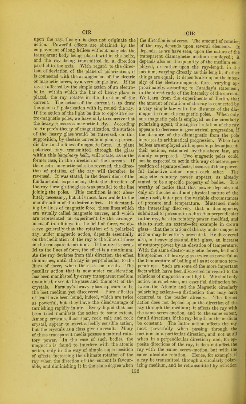 upon the ray, though it does not originate the action. Powerful effects are obtained by the employment of long helices without magnets, the transparent body being placed within the helix, and the ray being transmitted in a direction parallel to the axis. With regard to the direc- tion of deviation of the plane of polarization, it is connected with the arrangement of the electric or magnetic forces, by a very simple law. If the ray is affected by the simple action of an electro- helix, within which the bar of heavy glass is placed, the ray rotates in the direction of the current. The action of the current, is to draw the.plane of polarization with it, round the ray. If the action of the light be due to opposite elec- tro-magnetic poles, we have only to conceive that the heavy glass is a magnetic body. According to Ampere's theory of magnetization, the surface of the heavy glass would be traversed, on this supposition, by electric currents in planes perpen- dicular to the lines of magnetic force. A plane polarized ray, transmitted through the glass within this imaginary helix, will rotate, as in the former case, in the direction of the cun-ent. If the electro-magnetic poles be reversed, the direc- tion of rotation of the ray will therefore be reversed. It was stated, in the description of the fundamental experiment, that the direction of the ray through the glass was parallel to the line joining the poles. This condition is not abso- lutely necessary, but it is most favourable to the manifestation of the desired effect. Understand- ing by lines of magnetic force, those lines which are usually called magnetic curves, and which are represented in experiment by the an-ange- ment of iron filings in the field of force, we ob- serve generally that the rotation of a polarized ray, luider magnetic action, depends essentially on the inclination of the ray to the lines of force in the transparent medium. If the vaj is paral- lel to the lines of force, the effect is a maximum. As the ray deviates from this direction the effect diminishes, until the ray is perpendicular to the lines of force, when there is no result. The peculiar action that is now under consideration has been manifested by every transparent medium examined, except the gases and the most of the crj'stals. Faraday's heavy glass appears to be the best medium yet discovered. Pure silicates of lead have been found, indeed, which are twice as powerful, but they have the disadvantage of tarnishing rapidly in air. Every liquid that has been tried manifests the action to some extent. Among crystals, fluor spar, rock salt, and roclc crystal, appear to exert a feebly sensible action, but the crystals as a class give no result. Many of these transparent media possess a natural rota- tory power. In the case of such bodies, the magnetic is found to interfere with the atomic action, only in tlie way of simple super-position of effects, increasing the ultimate rotation of the ray when the direction of the cunent is favour- able, and diminishing it in the same degree when 12 CIR the direction is adverse. The amount of rotation of the ray, depends upon several elements. It depends, as we have seen, upon the nature of the transparent dianiagnetic medium employed; it depends also on the quantity of the medium em- ployed, or rather upon the ray-length in the medium, varying directly as this length, if other tilings are equal; it depends also upon the inten- sity of the electro-magnetic force, varj-ing ap- proximately, according to Faraday's statement, in the direct ratio of the intensity of the current. We learn, from the experiments of Bertin, that the amount of rotation of the raj' is connected bv a veiy simple law with the distance of the dia- niagnetic from the magnetic poles. When only one magnetic pole is employed as the circularly polarizing agent, the angle of rotation of the ray appears to decrease in geometrical progression, if the distance of the diamagnetic from the pole increases in arithmetical progression. When two helices are employed with opposite poles adjacent, their actions, estimated by the aljove law, are simply superposed. Two magnetic poles could not be expected to act in this way of mere super- position of separate effects, because of their power- ful inductive action upon each other. The magnetic rotatory power appears, as already stated, to be a specific property of bodies. It is worthy of notice that this power depends, not only on the chemical and physical nature of the body itself, but upon the variable circumstances of pressure and temperature. Matteucci made the interesting discovery that a diamagnetic, submitted to pressure in a direction perpendicular to the ray, has its rotatory power modified, and this to such an extent—for example in crown glass—that the rotation of the ray under magnetic action may be entirely prevented. He discovered also, in heavy glass and flint glass, an increase of rotatory power by an elevation of temperature. With the same electro-magnetic forces, he found his specimen of heavy glass twice as poweiful at the temperature of boiling oil as at common tem- peratures. Such are some of the more important facts which have been discovered in regard to the relations of magnetism and light. We shall only notice, in conclusion, an essential distinction be- tween the Atomic and the Magnetic circularly polarizing actions—a distinction that may have occurred to the reader already. The former action does not depend upon the direction of the ray through the medium; it affects the ray with the same screw-motion, and to the same extent, for all directions, if the ray-length in the medium be constant. The latter action aftects the ray most powerfully when passing through the medium in a particular direction, and not at all when in a perpendicular direction; and, for op- posite directions of the ray, it does not aflect the ray with the same screw-motion, but with tlie same absolute rotation. Hence, for example, if a ray be transmitted through a circularly polar- izing medium, and be retransmitted by reUection