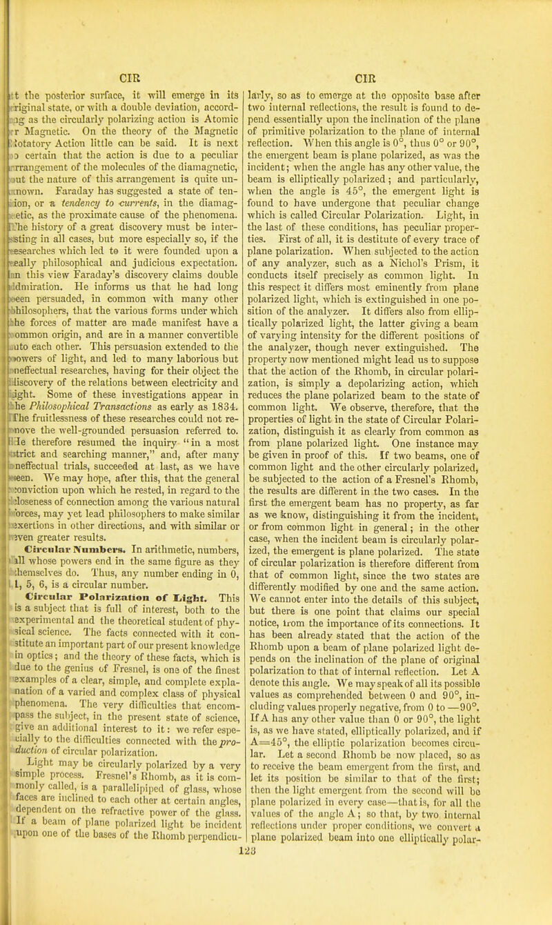 t the posterior siii-face, it will emerge in its iginal state, or with a double deviation, accord- as the circularly polarizing action is Atomic r Magnetic. On the theory of the Magnetic ISotatory Action little can be said. It is next 0 certain that the action is due to a peculiar 'angement of the molecules of the diamagnetic, rat the nature of this arrangement is quite un- own. Faraday has suggested a state of ten- ,0D, or a tendency to currents, in the diamag- letic, as the proximate cause of the phenomena. !?he history of a great discovery must be inter- iting in all cases, but more especially so, if the BBsearches which led to it were founded upon a eeally philosophical and judicious expectation. this view Faraday's discovery claims double ddmiration. He informs us that lie had long eeen persuaded, in common with many other hMlosophers, that the various forms under which khe forces of matter are made manifest have a Hbrnmon origin, and are in a manner convertible ittito each other. This persuasion extended to the •owers of light, and led to many laborious but [effectual researches, having for their object the Siiscovery of the relations between electricity and Ight. Some of these investigations appear in Uie Philosophical Transactions as early as 1834. [The fruitlessness of these researches could not re- move the well-grounded persuasion referred to. He therefore resumed the inquiry in a most btrict and searching manner, and, after many waeffectual trials, succeeded at last, as we have ween. We may hope, after this, that the general Konviction upon which he rested, in regard to the Woseness of connection among the various natural tforces, may yet lead philosophers to make similar JBxertions in other directions, and with similar or iBven greater results. Circular IVuinbcrs. In arithmetic, numbers, iWl whose powers end in the same figure as they bthemselves do. Thus, any number ending in 0, L, 5, 6, is a circular number. Circular Polarization of liight. This ! is a subject that is full of interest, both to the TCxperimcntal and the theoretical student of phy- iKsical science. The facts connected with it con- ;;3titute an important part of our present knowledge lin optics; and the theory of these facts, which is Vdue to the genius of Fresnel, is one of the finest toxamples of a clear, simple, and complete expla- nation of a varied and complex class of physical iphenomena. The very difficulties that encom- i^ass the subject, in the present state of science, [fgive an additional interest to it: we refer espe- icially to the difficulties connected with the^ro- J^ttclion of circular polarization. Light may be circulariy polarized by a very Wmple process. Fresnel's Khomb, as it is com- mionly called, is a parallelipiped of glass, whose hfaces are inclined to each other at certain angles, Mependent on the refractive power of tlie glass. Itif a beam of plane polarized light be incident upon one of the bases of the Rhomb pcrpendicu- larly, so as to emerge at the opposite base after two internal reflections, the result is found to de- pend essentially upon the inclination of the plane of primitive polarization to the plane of internal reflection. AVhen this angle is 0°, thus 0° or 90°, the emergent beam is plane polarized, as was the incident; when the angle has any other value, the beam is eUiptically polarized ; and particularly, when the angle is 45°, the emergent light is found to have undergone that peculiar cliange which is called Circular Polarization. Light, in the last of these conditions, has peculiar proper- ties. First of all, it is destitute of every trace of plane polarization. When subjected to the action of any analyzer, such as a Nichol's Prism, it conducts itself precisely as common light. In this respect it differs most eminently from plane polarized light, which is extinguished in one po- sition of the analyzer. It differs also from eUip- tically polarized light, the latter giving a beam of varying intensity for the different positions of the analyzer, though never extinguished. The property now mentioned might lead us to suppose that the action of the Ehomb, in cuxular polari- zation, is simply a depolarizing action, which reduces the plane polarized beam to the state of common light. We observe, therefore, that the properties of light in the state of Circular Polari- zation, distinguish it as clearly from common as from plane polarized light. One instance may be given in proof of this. If two beams, one of common light and the other circularly polarized, be subjected to the action of a Fresnel's Rhomb, the results are different in the two cases. In the first the emergent beam has no property, as far as we know, distinguishing it from the incident, or from common light in general; in the other case, when the incident beam is circularly polar- ized, the emergent is plane polarized. The state of circular polarization is therefore different from that of common light, since the two states are differently modified by one and the same action. We cannot enter into the details of this subject, but there is one point that claims our special notice, li om the importance of its connections. It has been already stated that the action of the Rhomb upon a beam of plane polarized light de- pends on the inclination of the plane of original polarization to that of internal reflection. Let A denote this angle. We may speak of all its possible values as comprehended between 0 and 90°, in- cluding values properly negative, from 0 to —90°. If A has any other value than 0 or 90°, the light is, as we have stated, elliptically polarized, and if A=46°, the elliptic polarization becomes circu- lar. Let a second Rliomb bo now placed, so as to receive the beam emergent from the first, and let its jiosition be similar to that of the first; then the light emergent from the second will be plane polarized in every case—that is, for all tlie values of the angle A; so that, by two internal reflections under proper conditions, we convert d piano polarized beam into one elliptically polar-