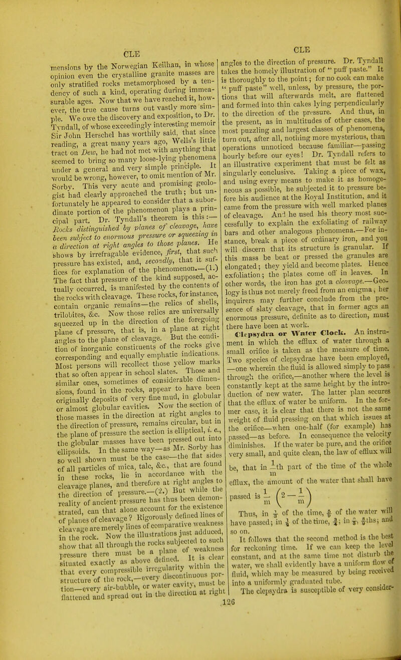 CLE Ttiensions by the Norwegian Keilhan, m whose opinion even the crystalline granite masses are only stratified rocks metamorphosed by a ten- dency of such a kind, operating during immea- surable ages. Now that we have reached it, how- ever, the true cause turns out vastly more sim- ple. We owe the discovery and exposition, to Dr. Tvndall, of whose exceedingly interesting memoir sir John Herschel has worthily said that since reading, a great many years ago, Wells s li tie tract on Dew, he had not met with anythmg that seemed to bring so many loose-lying phenomena under a general and very simple prmciple. It would be wrong, however, to omit mention of Mr. Sorbv This very acute and promising geolo- gist had clearly approached the truth; but un- fortunately he appeared to consider that a subor- dinate portion of the phenomenon plays a prm- cipal part. Dr. Tyndall's theorem is this :- Rocks distinguished hy planes 0/ cleavage, Jiave leen subject to enormous pressure or squeezing in a direction at right angles to those planes He yhows by irrefragable evidence, first, that such pressure has existed, and, secondli/, that it .suf- fices for explanation of the phenomenon.-Cl.) The fact that pressure of the kind supposed, ac- tually occurred, is manifested by the contents of the rocks with cleavage. These rocks, for instance, contain organic remains-the relics of shells, trilobites, &c. Now those relics are universally squeezed up in the direction of the foregoing plane of pressure, that is, in a plane at right angles to the plane of cleavage. But the condi- tion of inorganic constituents of the rocks give corresponding and equally emphatic indications. Most persons will recollect those yellovv marks that so often appear in school slates. Those and similar ones, sometimes of considerable dimen- sions, found in the rocks, appear to_ have been originally deposits of very fine mud, in globular or almost globular cavities. Now the section of those masses in the direction at right angles to the direction of pressure, remains circular, but in the plane of pressure the section is elliptical, z. e the globular masses have been pressed out into ellipiids. In the same way-as Mr- Sorby has so well shown must be the case-the flat side, of in particles of mica, talc, &c. that are found in these rocks, lie in accordance wilti tlic l,™?pl.ne,;.nd .„e™f».e .. ^^^^^ the direction of pressure.—(2.) But whiie ti e reality of ancient pressure has thus been demon- I ra ed, can that alone account for the existence ofXesofcleavage? Kigorously defined lines ot la age merelp lines of comparative weakness in the rock, l^ow the illustrations just adduced how tJat all through the rocks Bubjec.ecl 0 sue pressure there must be a plane of ^™ situated exactly as above delined 1^ i d that every compressible irregularity vithm the suuctui; of the'rock,-every cV-scontmuous 0 - tion-cverv air-bubble, or water cav. j, nui.t be flattcnedTnd spread out in the direction at right CLE angles to the direction of pressure. Dr. Tvndall takes the homely illustration of *' puff paste. It is thoroughly to the point; for no cook can make  puff pa.sle well, unless, by pressure, the por- tions that will afterwards melt, are flattened and formed into thin cakes lying perpendicularly to the direction of the pressure. And thus, in the present, as in multitudes of other cases, the most puzzling and largest classes of phenomena, turn out, after all, nothing more mysterious, than operations unnoticed because familiar—passing hourly before our eyes! Dr. Tvndall refers to an illustrative experiment that must be felt as singulariy conclusive. Taking a piece of wax, and using every means to make it as homoge- neous as possible, he subjected it to pressure be- fore his audience at the Royal Institution, and it came from the pressure with well marked planes of cleavage. And he used his theory most suc- cessfully to explain the exfoliating of railway bars and other analogous phenomena.—For m- stance, break a piece of ordinary iron, and you will discern that its structure is granular. If this mass be beat or pressed the granules are elongated; they yield and become plates. Hence exfoliation; the plates come off in leaves. In other words, the iron has got a clenvage.—Geo. logy is thus not merely freed from an enigma; her inquirers may further conclude from the pre- sence of slaty cleavage, that in former ages an enormous pressure, definite as to direction, must there have been at work. tllcpsydva or Water Clock. An instru- ment in which the efflux of water through a small orifice is taken as the measure of time. Two species of clepsydrae have been employed, —one wherein the fluid is allowed simply to pass through the orifice,—another where the level is constantly kept at the same height by the intro duction of new water. The latter plan secures that the efflux of water be uniform. In the for- mer case, it is clear that there is not the same weight of fluid pressing on that which issues at the orifice—when one-half (for example) has passed—as before. In consequence the velocity diminishes. If the water be pure, and the orifice very small, and quite clean, the law of efflux will be, that in 1th part of the time of the whole m efflux, the amount of the water that shall have passed 111 \ Thus, in ^ of the time, |- of the water will have passed; in ^ of the time, |; in ^, f ths; and so on. , , f It follows that the second method is the best for reckoning lime. If we can keep the level constant, and at the same time not disturb the water, we shall evidently have a uniform flow of fluid, which may be measured by being received into a uniformly graduated tube, i The clepsydra is susceptible of very consider- 2G ni y ni J