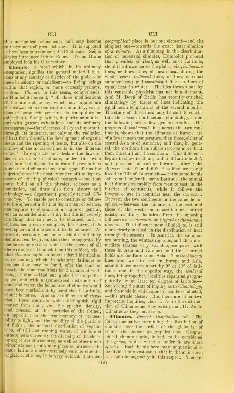 1g mccbatiical refinement; and may become instrument of great delicacy. It is supposed have been in use among tlie Chaldeans. Scipio liica introduced it into Rome. Tycho Brahe ployed it in his Observatorj'. Climate. A word which, in its ordinaiy eptation, signifies the general material rela- ons of any coimtry or district of the globe—be lese beneficent or maleficent—to living beings ithin that region, or, more correctly perhaps, > Man. Climate, in this sense, comprehends, < Humboldt has said,  all those modifications the atmosphere by which our organs are :cted—such as temperature, humidity, varia- .13 of barometric pressure, its tranquillity or objection to foreign winds, its purity or admis- ire with gaseous exhalations, and its ordinary ■ansparency—that clearness of sky so important, hrough its influence, not only on the radiation f heat from the soil, the development of organic issue and the ripening of fruits, but also on the utflow of the moral sentiments in the different ones. To expiscate and declare the laws of he constitution of climate, under this wide cceptation of it, and to indicate the revolutions , liich actual climates have imdergone, forms the bject of one of the most extensive of the depart- lents of existing physical research,—one that aust build on all the ph3'sical sciences as a lundation, and draw also from history and thnologj',—a department properly termed Cli- latologrj To enable one to constitute or deline- te the sphere of a distinct department of science, ue requires to obtain, not a vague or general, lut an exact definition of it; but this is precisely he thing that can never be obtained until a cience, being nearly complete, has surveyed its 'wn sphere and marked out its boundaries. At iresent, certainly no more definite initiatory lefinition can be given, than the one suggested by he foregoing extract, which is the essence of all he writings of Humboldt on this subject, ^nz : hat climates ought to be considered identical or ;orresponding, which, in whatever latitudes or ■ogions they may be found, offer the same or arly the same conditions for the material well- n;ing of Man.—Had our globe been a perfect iphere, and with a symmetrical distribution of wand and water, the boundaries of climates would uave been marked out by parallels of Latitude. kBut it is not so. And since diflTarencea of eleva- mm; those contrasts which distinguish rigid matter from fluid, viz., the opacity, density, »md cohesion of the ])articles of the former, »n opposition to the transparency or permea- ibility to light, and the mobility of the particles frf fluids; the unequal distribution of vcgeta- itdon, of still and running water, of winds and aatmosphcric currents ; the diversity of tiie slopes ' w exposures of a country, as well as other minor circumstances;—all, may place countries of the Hame latitude under extremely various climato- Hlogical conditions, it is very evident that mere geograpliical place is but one element—and the simplest one—towards the exact determination of - a climate. As a first step in the discrimina- tion of terrestrial climates, Humboldt proposed that parallels of Beat, as well as of Latitude, should be drawn across the globe; viz., isothermal lines, or lines of equal mean heat during the whole year; isotheral lines, or lines of equal summer heat; and isochimenal lines, or lines of equal heat in winter. The idea thrown out by this venerable physicist has not lain dormant. And M. Dove of Berlin has recently enriched climatology by traces of lines indicating the equal mean temperature of the several months. The study of those lines may be said to consti- tute the basis of all actual climatology: and the following are a few general results. The progress of isothermal lines across the two con- tinents, shows that the climates of Europe are of a lower mean temperature, than those, either of central Asia or of America; and that, in gene- ral, the northern hemisphere receives more heat from the sun than the southem. This difference begins to show itself in parallel of Latitude 20°, and goes on increasing towards either pole. Between lat. 0° and 60, the difference is not less than 16° of Fahrenheit In the same hemi- sphere and under the same Latitude, the annual heat diminishes rapidly from west to east, in the interior of continents, while it follows the inverse course in countries near the sea coast. Between the two continents in the same hemi- sphere,—between the climates of the east and those of the west,—an opposition or contrast exists, resulting doubtless from the opposing mfluences of continental, and liquid or diaphanous masses. The influence now alluded to, is still more clearly marked, in the distribution of heat through the seasons. In America the summers are burning, the winters rigorous, and the inter- mediate seasons very variable, compared with those in Asia and Europe; and this contrast holds also for Europe and Asia. The isochimenal lines from west to east, in Europe and Asia, assimilate countries apart by 9° or 10° of lati- tude; and in the opposite way, the isotheral lines, bring together, localities separated geogra- phically by at least ten degrees of latitude.— Such being the state of inquiry as to Climatology, and the mode in which alone it can be conducted, —this article closes. But there are other two important inquiries, viz.: I. As to the distribu- tion of Climates as they exist; and, II. As to Climates as they have been. Clirnaic!), Present Distribution of. The force principally determining the distribution of climates over the surface of the globe is, of course, the obvious geographical one. Geogra- phical climate ought, indeed, to be considered tiie genus, whilst varieties under it are mere species. Each hemisphere may unquestionably be divided into vast zones, that in (he main have a certain homogeneity in this respect. The cir- ■127