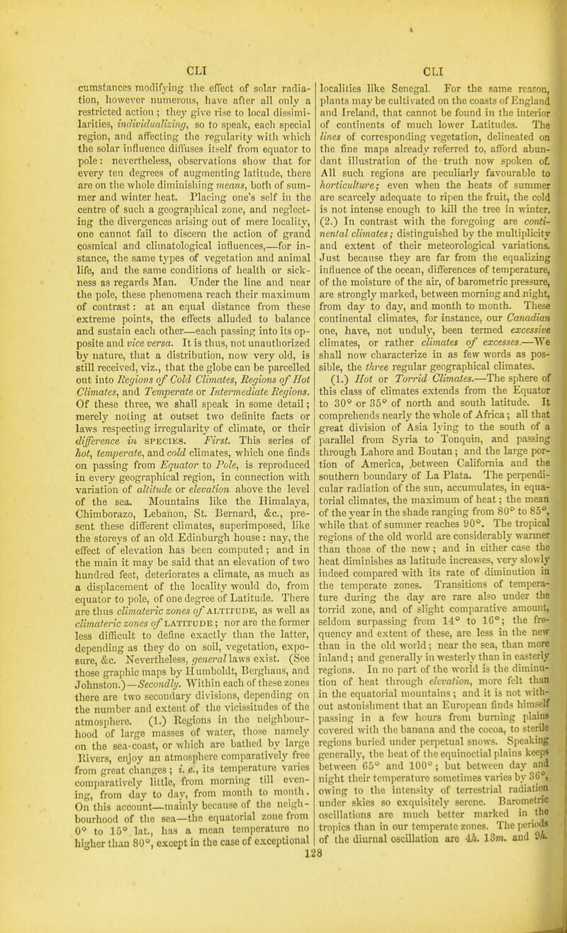cumsfatices modifying Iho elTect of solar radia- tion, however nunieious, have after all only a restricted action ; tliey give rise to local dissimi- larities, individualizing, so to spealc, each special region, and affecting the regularity with which the solar influence diffuses itself from equator to pole: nevertheless, observations show that for every ten degi-ees of augmenting latitude, there are on the whole diniinisliiiig means, botli of sum- mer and winter heat. Placing one's self in the centre of such a geographical zone, and neglect- ing the divergences arising out of mere locality, one cannot fail to discern the action of grand cosmical and climatological influences,—for in- stance, the same types of vegetation and animal life, and the same conditions of health or sick- ness as regards Man. Under the line and near the pole, these phenomena reach their maximum of contrast: at an equal distance from these extreme points, the effects alluded to balance and sustain eacli other—each passing into its op- posite and vice versa. It is thus, not unauthorized by nature, that a distribution, now very old, is still received, viz., that the globe can be parcelled out into Regions of Cold Climates, Regions of Hot Climates, and Temperate or Intermediate Regions. Of these three, we shall spealc in some detail; merelj' noting at outset two definite facts or laws respecting irregularity of climate, or their difference in spkciks. First. This series of hot, temperate, and cold climates, which one finds on passing fi'om Equator to Pole, is reproduced in every geographical region, in connection with variation of altitude or elevation above the level of the sea. Mountains like the Himalaya, Chimborazo, Lebanon, St. Bernard, &c., pre- sent these different climates, superimposed, like the storeys of an old Edinburgh house: nay, the effect of elevation has been computed; and in the main it may be said that an elevation of two hundred feet, deteriorates a climate, as much as a displacement of the locality would do, from equator to pole, of one degree of Latitude. There are thus cUmateric zones of altitude, as well as climnteric zones of latitude ; nor are tlie former less difficult to define exactly than tlie latter, depending as they do on soil, vegetation, expo- sure, &c. Nevertheless, ,i7eHe)-flnaws exist. (See those graphic maps by Humboldt, Berghaus, and Johnston.)—Secondlg. Within each of these zones there are two secondary divisions, depending on the number and extent of the vicissitudes of the atmosphere. (1.) Regions in the neighbour- hood of large masses of water, those namely on the sea-coast, or which are bathed by large Rivers, enjoy an atmosphere comparatively free from great changes ; i. e., its temperature varies comparatively little, from morning till even- ing, from day to day, from month to month. On this account—mainly because of tlie neigh- bourhood of the sea—the equatorial zone from 0 to 15° lat., has a mean temperature no higher than 80°, except in the case of exceptional 128 localilies like Senegal. For the same reason, plants may be cultivated on the coasts of England and Ireland, that cannot be found in the interior of continents of much lower Latitudes. The lines of corresponding vegetation, delineated on the fine maps already referred to, afford abun- dant illustration of the truth now spoken o£ All such regions are peculiarly favourable to horticulture; even when the heats of summer are scarcely adequate to ripen the fruit, the cold is not intense enough to Icill the tree in -winter. (2.) In contrast with the foregoing are conti- nental climates; distinguished by the multiplicity and extent of their meteorological variations. Just because they are far from the equalizing influence of the ocean, differences of temperature, of the moisture of the air, of barometric pressure, are strongly marked, between morning and night, from day to day, and month to month. These continental climates, for instance, our Canadian one, have, not unduly, been termed excessive climates, or rather climates of excesses.—We shall now characterize in as few words as pos- sible, the three regular geographical climates. (1.) Hot or Torrid Climates.—The sphere of this class of climates extends from the Equator to 30° or 35° of north and south latitude. It comprehends nearly the whole of Afiica; all that great division of Asia lying to the south of a parallel from Syria to Tonquin, and passing through Lahore and Boutan; and the large por- tion of America, .between California and the southern boundary of La Plata. The perpendi- cular radiation of the sun, accumulates, in equa- torial climates, the maximum of heat; the mean of the year in the shade ranging from 80° to 85°, while that of summer reaches 90°. The tropical regions of the old world are considerably warmer than those of the new; and in either case the heat diminishes as latitude increases, very slowly indeed compared with its rate of diminution in the temperate zones. Transitions of tempera- ture during the day are rare also under the torrid zone, and of slight comparative amount, seldom surpassing from 14° to 16°; the fre- quency and extent of these, are less in the new than in the old woild; near the sea, than more inland; and generally in westerly than in easterly regions. In no part of the world is the diminu- tion of heat through elevation, more felt than in the equatorial mountains; and it is not with- out astonishment that an European finds himself passing in a few hours from burning plains covered with the banana and the cocoa, to sterile regions buried under perpetual snows. Speaking generally, the heat of tlie equinoctial plains keeps between G5° and 100°; but between day and night their temperature sometimes varies by 36°i. owing to the intensity of terrestrial radiation under skies so exquisitely serene. Barometric oscillations are much better marked in the tropics than in our temperate zones. The periods of the diurnal oscillation are 4Ji. 13m. and 9A.