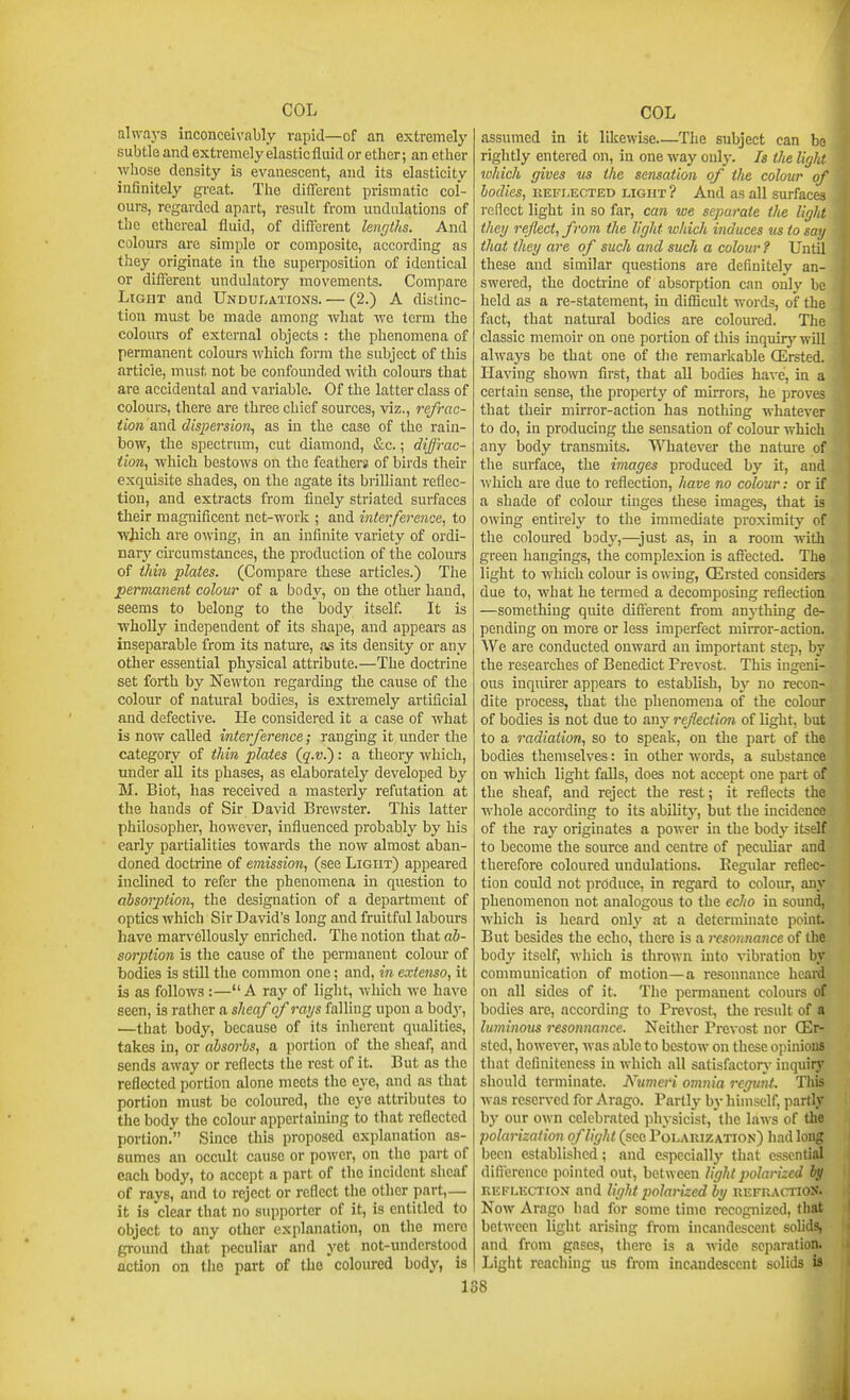 always inconceivably vapid—of an extremely subtle and extremely elastic fluid or ether; an ether whose density is evanescent, and its elasticity infinitely great. The different prismatic col- ours, regarded apart, result from undulations of the ethereal fluid, of diflcrent lengths. And colours are simple or composite, according as they originate in the superposition of identical or difierent undulatory movements. Compare Light and UNDur.ATioNS. — (2.) A distinc- tion must be made among what we term the colours of external objects : the phenomena of permanent colours which form the subject of this article, must not be confounded with colours that are accidental and variable. Of the latter class of colours, there are three chief sources, viz., refrac- tion and dispersion, as in the case of the rain- bow, the spectrum, cut diamond, &c.; diffrac- tion, which bestows on the feathers of birds their exquisite shades, on the agate its brilliant reflec- tion, and extracts from finely striated suifaces their magnificent net-work ; and interference, to wjiich are owing, in an infinite variety of ordi- nary circumstances, the production of the colours of thin plates. (Compare these articles.) The permanent colour of a bod}'-, on the other hand, seems to belong to the body itself. It is wholly independent of its shape, and appears as inseparable from its nature, as its density or any other essential physical attribute.—The doctrine set forth by Newton regarding the cause of the colour of natiu'al bodies, is extremely artificial and defective. Lie considered it a case of what is now called interference; ranging it under tlie category of tliin plates (g'.f.): a theory which, under aU its phases, as elaborately developed by M. Biot, has received a masterly refutation at the hands of Sir David Brewster. This latter philosopher, however, influenced probably by his early partialities towards the now almost aban- doned doctrine of emission, (see Light) appeared inclined to refer the phenomena in question to absorption, the designation of a department of optics which Sir David's long and fruitful labours have marvellously enriched. The notion that ab- sorption is the cause of the permanent colour of bodies is still the common one; and, in extenso, it is as follows :—A ray of light, which ive have seen, is rather a sheaf of rays falling upon a body, —that body, because of its inherent qualities, takes in, or absorbs, a jiortion of the sheaf, and sends away or reflects the rest of it. But as the reflected portion alone meets the eye, and as that portion must be coloured, the eye attributes to the body the colour appertaining to that reflected portion. Since this proposed explanation as- sumes an occult cause or power, on the part of each body, to accept a part of tlie incident sheaf of rays, and to reject or reflect the other part,— it is clear that no supporter of it, is entitled to object to any other explanation, on the mere ground tliat peculiar and yet not-understood action on the part of the coloured body, is 1 assumed in it likewise—The subject can be rightly entered on, in one way only. Is the ligM which gives us the sensation of the colour of bodies, EEFi.ECTED LIGHT ? And as all surfaces reflect light in so far, can we separate the light they reflect, from the light which induces us to say that they are of such and such a colour ? Until these and similar questions are definitely an- swered, the doctrine of absorption can only be held as a re-statement, in diflicult words, of the fivct, that natural bodies are coloured. The classic memoir on one portion of this inquir)' will alwaj'S be that one of the remarkable QErsted. Having shown first, that all bodies have, in a certain sense, the property of mirrors, he proves that their muTor-action has nothing whatever to do, in producing the sensation of colour which any body transmits. Whatever the nature of the surface, the images produced by it, and which are due to reflection, have no colour: or if a shade of colom* tinges these images, that is owing entirely to the immediate proximity of the coloured body,—just as, in a room with green hangings, the complexion is affected. The light to which colour is owing, OErsted considers due to, what he termed a decomposing reflection —sometluug quite different from anythuig de- pending on more or less imperfect miiTor-action. We are conducted onward an important step, by the researches of Benedict Prevost. This ingeni- ous inquirer appears to establish, by no recon- dite process, that the phenomena of the colour of bodies is not due to any refection of light, but to a radiation, so to speak, on the part of the bodies themselves: in other words, a substance on which light falls, does not accept one part of the sheaf, and reject the rest; it reflects the whole according to its ability, but the incidence of the ray originates a power in the body itself to become the source and centre of peciUiar and therefore coloured undulations. Eegular reflec- tion could not produce, in regard to colour, any phenomenon not analogous to the echo in sound, which is heard only at a determinate point. But besides the echo, there is a resoiuiance of the body itself, which is thrown into vibration by communication of motion—a resonnance heai^ on all sides of it. The permanent colours of bodies are, according to Prevost, the result of a luminous resonnance. Neither Prevost nor Oer- sted, however, was able to bestow on these opinions that definiteness in which all satisfactorj- inquiry should terminate. Numeri onmia regunt. This was reserved for Arago. Partly by himself, partly by our own celebrated jihysicist, the laws of the polarization of light (see Polarization) had long been establislied; and especially that essential difference pointed oiit, between light polarized by KEFLECTtox and light polarized by kefuactioS. Now Arago had for some time recognized, that between light arising from incandescent solids, and from gases, there is a wide separation. Light reaching us from incandescent solids is