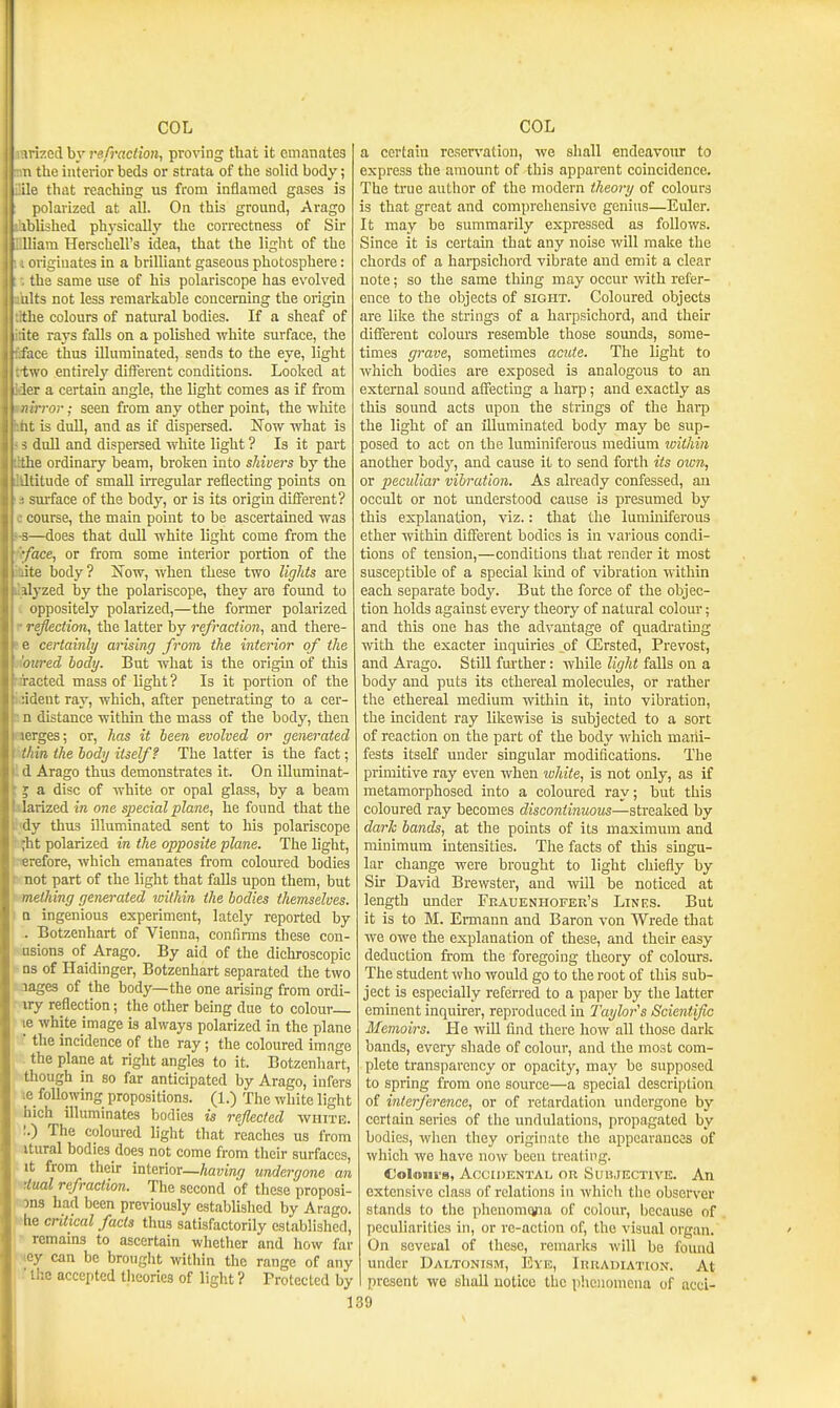 rarized by refraction, proving that it emanates the interior beds or strata of the solid body; ifile that reaching us from inflamed gases is polarized at all. On this ground, Arago iblished physically the correctness of Sir fflliam Herschell's idea, that the light of the ( originates in a brilliant gaseons photosphere: t the same use of his polariscope has evolved ihlts not less remarkable concerning the origin flthe colours of natural bodies. If a sheaf of itite rays falls on a polished white surface, the fiface thus illuminated, sends to the eye, light rtwo entirely different conditions. Looked at ider a certain angle, the light comes as if from mirror; seen from any other point, the white lifat is duU, and as if dispersed. Now what is 5 3 duU and dispersed white light ? Is it part lithe ordinary beam, broken into shivers by the llltitude of small irregular reflecting points on s surface of the body, or is its origin different? c course, the main point to be ascertained was s-s—does that duU white light come from the 'fiface, or from some interior portion of the itute body? Now, when these two lights are ilalyzed by the polariscope, they are found to oppositely polarized,—the former polarized r reflection, the latter by refraction, and there- te certainly arising from the interior of the •)iovTed body. But what is the origin of this rjracted mass of light ? Is it portion of the icideut ray, which, after penetrating to a cer- a n distance within the mass of the body, then aerges; or, has it been evolved or generated Hhin the body itself f The latter is the fact; ! d Arago thus demonstrates it. On iUuminat- 5 a disc of white or opal glass, by a beam larized in one special plane, he found that the ■iy thus illuminated sent to his polariscope ;ht polarized in the opposite plane. The light, t«refore, which emanates from coloured bodies Knot part of the light that falls upon them, but meihing generated within the bodies themselves. Q ingenious experiment, lately reported by . Botzenhart of Vienna, confinns these con- asions of Arago. By aid of the dichroscopic Ds of Haidinger, Botzenhart separated the two jages of the body—the one arising from ordi- iry reflection; the other being due to colour le white image is always polarized in the plane ■ the incidence of the ray; the coloured image the plane at right angles to it. Botzenhart, though in so far anticipated by Arago, infers le following propositions. (1.) The white light hich illuminates bodies is reflected wiiitb. ;.) The coloured light that reaches us from itural bodies does not come from their surfaces, it from their interior—having undergone an '.fual refraction. The second of these proposi- ons had been previously established by Arago. he critical facts thus satisfactorily established, remains to ascertain whether and how fur '.ey can be brought within the range of any ■ llie accepted theories of light ? Protected by 1 a certain reservation, we shall endeavour to express the amount of this apparent coincidence. The true author of the modern theory of colours is that great and comprehensive genius—Euler. It may be summarily expressed as follows. Since it is certain that any noise will make the chords of a hai-psichord vibrate and emit a clear note; so the same thing may occur with refer- ence to the objects of sight. Coloured objects are like the strings of a harpsichord, and their different colours resemble those sounds, some- times grave, sometimes acute. The light to which bodies are exposed is analogous to an external sound affecting a harp; and exactly as this sound acts upon the strings of the harp the light of an illuminated bodj' may be sup- posed to act on the luminiferous medium ivithin another bodj', and cause it to send forth its own, or peculiar vibration. As already confessed, au occult or not understood cause is presumed by this explanation, viz.: that the luminiferous ether within different bodies is in various condi- tions of tension,—conditions that render it most susceptible of a special kind of vibration within each separate body. But the force of the objec- tion holds against every theory of natural colour; and this one has the advantage of quadrating mth the exacter inquiries of OErsted, Prevost, and Arago. Still fm-ther: while light falls on a body and puts its ethereal molecules, or rather the ethereal medium within it, into vibration, the incident ray likewise is subjected to a sort of reaction on the part of the body which mani- fests itself under singular modifications. The primitive ray even when white, is not only, as if metamorphosed into a coloured ray; but this coloured ray becomes discontinuous—streaked by dark bands, at the points of its maximum and minimum intensities. The facts of this singu- lar change were brought to light chiefly by Sir David Brewster, and will be noticed at length under Feauenhofer's Lines. But it is to M. Ermann and Baron von Wrede that we owe the explanation of these, and their easy deduction from the foregoing theory of colours. The student who would go to the root of this sub- ject is especially referi-ed to a paper by the latter eminent inquirer, reproduced in Taylor's Scientific Memoirs. He wiU find there how all those dark bands, everj^ shade of colour, and the most com- plete transparency or opacity, may be supposed to spring from one source—a special description of interference, or of retardation undergone by certain series of the undulations, propagated by bodies, when they originate the appearances of which we have now been treating. Coluiii's, Accidental, ok Subjective. An extensive class of relations in which tlic observer stands to tlie y)henomqna of colour, l)ecause of peculiarities in, or re-action of, the visual organ. On several of these, remarks will be found under Daltonism, Eye, IniiADiATioN. At present we shall notice the phenomena of acci- 39