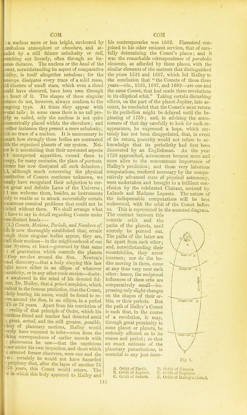 I a nucleus more or less bright, environed by nnebulous atmosphere or chevelure, and. at- flded by a still fainter nebidosity or tail, itching out linearly, often through an im- ise distance. The nucleus or the head of the met, notwithstanding its aspect of comparative idity, is itself altogether nebulous; for the cope dissipates every trace of a solid mass, Id clusters of small stars, which even a cloud ould have obscm-ed, have been seen through J heart of it. The shapes of these singular iteors do not, however, always conform to the epgoing type. At times they appear with eral tails ; in some cases there is no tail pro- Wy so called, only the nucleus is not quite aoametrically placed within the chevelure; and oother Instances they present a mere nebulosity, Ikh no trace of a nucleus. It is unnecessary to mark how strongly these bodies ai-e contrasted tth the organized planets of our system. Nei- ra: is it astonishing that their imwonted aspects li unexpected apparition, caused them to aiupy, for many centuries, the place of portents. eience has now dissipated all such delusions; although much concerning the plwsical sistitution of Comets continues unknown, we neady have recognized their subjection to cer- J n great and definite Laws of the Universe; li can welcome them, besides, as instruments sl.ely to enable us to attack successfidly certain mmentous cosmical problems that could not be ciched without them. We shall arrange -P'hat b have to say in detail regarding Comets imder e«ee distinct heads :— '.^1.) Comets, Motions, Periods, and Numbers of, ,[t is now thoroughly established that, eiTatic lugh these singular bodies appear, they are, ^.all their motions—in the neighbourhood of our liar System, at least—governed by that same 1 of gravitation which controls the planets they revolve around the Sun. Newton's nal discovery—that a body obeying this law ght move either in an ellipse of whatever entricily, or in any other conic section—doubt- 3 awakened in the mind of his devoted fol- Tcr, Dr. Halley, that o/jnw-i suspicion, which ulted m the famous prediction, that the Comet, htly bearing his name, would be found to re- ve around the Sun, in an ellipse, in a period 75 or 76 years. Apart from his conviction of realllij of that principle of Order, which his >;strious friend and teacher had detected amid great, actual, and the still greater, possible, iety of planetary motions, Ilalley would rcely have ventured to infer—even from the ■ king correspondence of eariier records with phenomena he saw—that the capricious -eor under his own inst)ection, and those which i arrested former observers, were one and tlie le: certainly he would not have hazarded prophecy that, after the lapse of another 75 76 years, this Comet would return. The ir in which this body appeared to llalley and M his contemporaries was 1G82. Flamsteed con- joined to his other eminent services, that of care- fully determining the Comet's places; and it was the remarkable correspondence of parabolic elements, as afforded hy these places, with the similar elements of the meteors that distinguished the years 1531 and 1607, which led Halley to the conclusion that  the Comets of those three years—viz., 1531, 1607, and 1682—are one and the same Comet, that had made three revolutions in its elliptical orbit. Taking certain disturbing effects, on the part of the planet Jupiter, into ac- coimt, he concluded that the Comet's next return to its peiihelion might be delayed until the be- guining of 1759 ; and, in advising the asti'o- nomers of that day carefully to look for such re- appearance, he expressed a hope, which cer- tainly has not been disappointed, that, in event of its return, posterity would not refuse to ac- knowledge that its periodicity had first been discovered by an Englishman. As the year ] 759 approached, astronomers became more and more alive to tlie consummate importance of Halley's prediction; and those very laborious computations, rendered necessary by the compa- ratively advanced state of phj'sical astronomy, were undertaken and brought to a brilliant con- clusion by the celebrated Clairaut, assisted by Lalande and Madame Lepaute. The nature of the indispensable computations will be best understood, with the orbit of the Comet before us. This is represented in the annexed diagraiu. The contrast between this cometic orbit and the paths of the planets, need scarcely be pointed out. The paths of the latter are far apart from each other; and, notwithstanding their eccentricities, they never intersect; nor do the bo- dies moving in them, come at any time very near each other: hence, the reciprocal influences of these orbs are comparatively small—im- pressing only slight changes on the shapes of their or- bits, or their periods. But the path of Halley's Comet is such that, in the course of a revolution, it may, through great proximity to some planet or planets, be seriousl}^ affected as to its course and period; so that an exact estimate of the ])lanetary perturbations, is essential to any just deter- A. OrWt of Karth. I!. Orbit of Jupiter. C. Or jit cl d.aturn. 1 Fiji I. T>. Oi-liit of Ur!im;s. v.. Orlilt ofNi'pftum K Orbit of Uulloy 'sCumct.