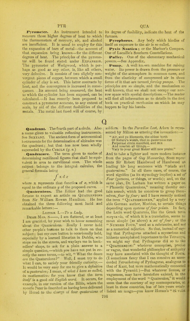PYR Pyrometer. An instrument intended to measure those higher degrees of heat to which tlie thermometers of merciirj', air, and alcohol are insufficient. It is usual to employ for this the expansion of bars of metal—the amount of that expansion being known—for the different degrees of heat. The principles of the pyrome- ter will be found stated under Expansion. ^riie pyrometer of Wedgwood, which is per- haps as good as any other, is, like all others, very defective. It consists of two slightly con- vergent pieces of copper, between which a small cylinder of clay is set. This latter contracts by heat, and the convergence is increased in conse- quence. Its amount being measured, the heat to which the cylinder has been exposed, can be calculated.—It has recently been proposed to construct a pyrometer accurate, to any extent of scale, by aid of the different fusibilities of the metals. The metal last fused will of course, by QUA its degree of fusibility, indicate the heat of the furnace. Pyrophorii!*. Any body Avhich kindles of itself on exposure to the air is so called. PyxBs Naulica ; or the Mariner's Compass. One of Lacaille's Southern Constellations. Pulley. One of the elementary mechanicid powera.—See Aj)pendi.x. Puuis>. A well kn^iwn machine for raising water. Its power is drawn from the pressure or weight of the atmosphere in common cases, and from the elasticity of compressed air in those forms of it that are termed forcing pumps. The principles are so simple, and the mechanism so well knoflu, that we shall not occupy our nar- row space with special descriptions.—Tlie reader will tind all information as to details in the lirst book on practical mcclianics on which he may happen to lay his hands. Q Quadrant. The fourth part of a circle. Also a name given to valuable reflecting instruments. See Sextant. The ancient form of astronomical instruments for the determination of altitudes was the quadrant; but that has now been wholly superseded by the Circle {q. v.) <tua(lra(ure. The term given to modes of determining rectilineal figures that shall be equi- valent in area to curvilineal ones. The whole subject belongs to the integral calculus, the general formula being xd X J where x represents that functioa of x, which is equal to the ordinate y of the proposed curve. Quiitcruioiis. The Editor had the good fortune to expect an article on QaATERNiONS from Sir William Rowan Hamilton. He has obtained the three following most lucid and remarkable letters:— LiirrER I.—To a Lady. Dear Mks. S , I am flattered, or at least I am gralili.id, by your wish to know something about tlie (Quaternions. Really I never hold other penple's buttons to talk to them on that subject; but my own button is occasionally held, especially by a learned librarian in Dublin, who stops me in the streets, and waylays mo in book- sellers' shops, to ask for a plain answer to a simple question,—which you have not put in ex- ncllij the same terms,—to wit,  What the deuce arethe Quaternions? Well, I must try to do what I can, to satisfy your friendly curiosity.— It would be very easy for me to give a definition of a quaternion; I mean, of what I have so called, in mathematics: for you know that the term itself is a good old English word. It occurs, for example, in our version of the Bible, where the npostle Peter is described ns having been delivered by Herod to thu charge of four qualeniions of soldiers. In the Paradise Lost, Ad.nn is repre- sented by Milton as uttering the invocation:— Air, and ye Elements, the eldest birth Of Nature's womb, that in quaternion run Perpetual circle manifold, aud mix And nourish all things,— Vary to your great Maker still new praise. And to take a lighter and more modern instance from the pages of Guy ifannering, Scott repre- sents Sir Robert Hazelwood of Hazelwood as loading his long sentences with triads ant quaternions.'^ In all these cases, of course, the word signides (as its etj-mology implies) a set of Four (persons, or things, or words); au'i, on the same plan, Dr. Latham has written a paper on  Phonetic Quaternions, meaning thereby cer- tain sound.t, which he conceives to group them- selves, ybur by four; and I have recently noticed the term  Quater^jionen, applied by a very able German author, Moebius, to certain things depending upon systems of four points. In fact, the Latin word Quaternio, like the Greek term Tir^iKrui, of which it is a translation, seems to mean simply (as above) a set of four; or the  Number Four, used as a substantive, and m<t as a numerical adjective. So that, instead of say- ing that Pythagoras attached a mysterious and hitherto unexplained importance to the Tetraciys, we might say that Pythagoras did so to tlie  Quaternion: wliotever conception, precise or vague, that wonderful philosopher of antiquity may have associated with the thought of Four. (I sometimes fancy that I can conceive an unre- corded Tetrachotomy of Pythagoras, analogous to that of Kant, but more mathematically connected with the Pyramid.)—But whatever license, or vagueness, may have heretofore existed, in the employment of the word  Quaternion, it would seem that the courtesy of my contemporaries, at le.\st in these countries, has of late years estah- lished an us.ige—^^'ou know Horace's  61 vniot ro6
