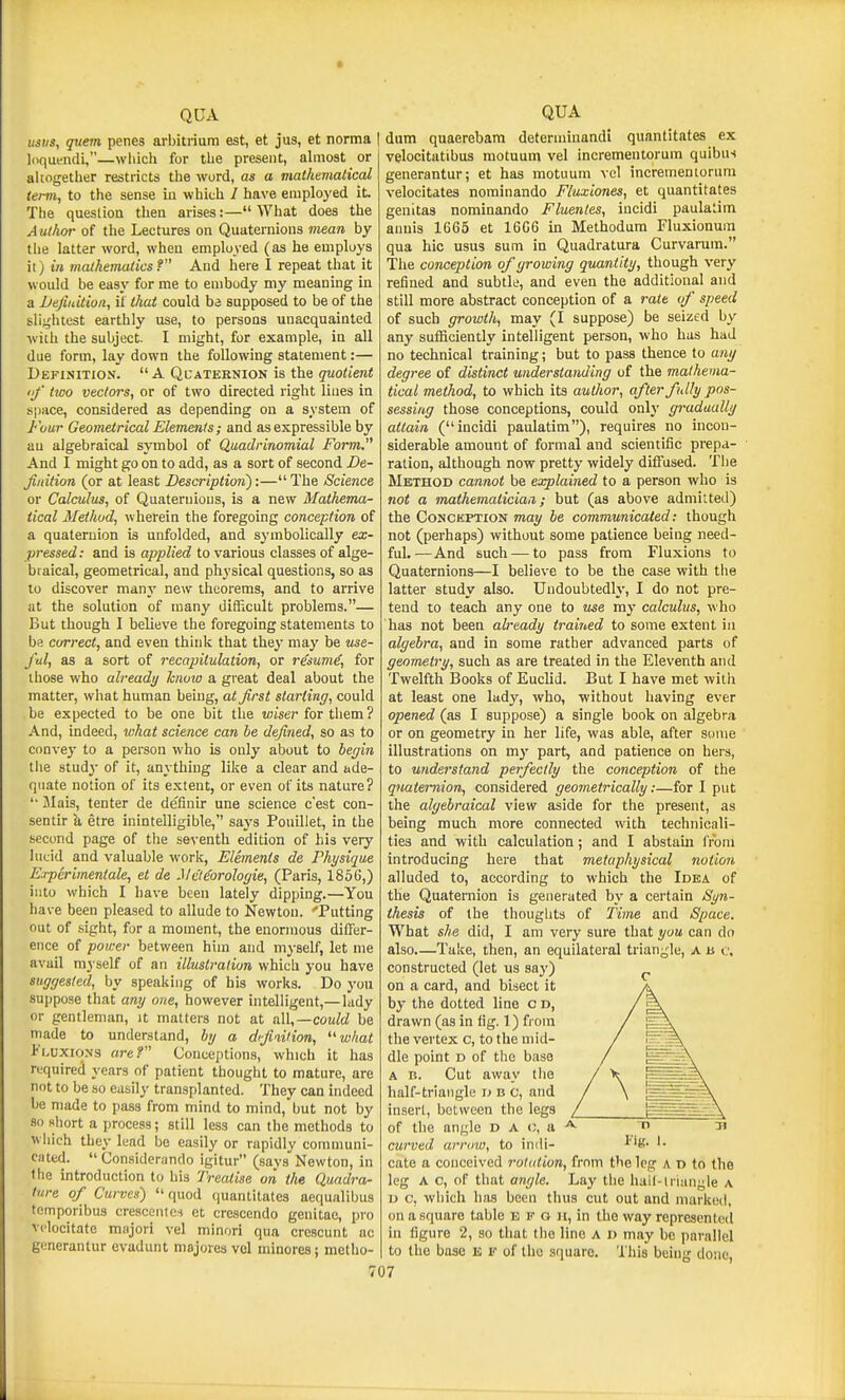 QDA usiis, quern penes arl)itrium est, et jus, et noma loquendi,—which for the present, ahnost or akogettier restricts the word, as a malhevialical term, to the sense in which / have eniploj'ed it. The question then arises:— What does the A uthor of tlie Lectures on Quaternions mean by the latter word, when employed (as he employs it) in mathematics? And here I repeat that it would be easy for me to embody my meaning in a Defiuition, if that could ba supposed to be of the slightest earthly use, to persons unacquainted ■with the subject. I might, for example, in all due form, lay down the following statement:— Definition. A Qcaternion is the quotient <f two vectors, or of two directed right lines in s|)ace, considered as depending on a system of Four Geometrical Elements ; and as expressible by au algebraical symbol of Quadrinomial Form, And I might go on to add, as a sort of second De- Jiidtion (or at least Description^:— The Science or Calculus, of Quaternions, is a new Mathema- tical Method, wherein the foregoing conception of a quaternion is unfolded, and symbolically ex- pressed: and is applied to various classes of alge- braical, geometrical, and physical questions, so as to discover many new theorems, and to arrive at the solution of many difficult problems.— But though I believe the foregoing statements to be correct, and even think that they may be use- ful, as a sort of recapitulation, or resume, for those who already knoio a great deal about the matter, what human being, at first starling, could be expected to be one bit the wiser for them ? And, indeed, lohat science can he defined, so as to convey to a person who is only about to begin the study of it, anything like a clear and ade- quate notion of its extent, or even of its nature? '• JIais, tenter de definir una science c'est con- sentir k etre inintelligible, says Pouillet, in the second page of the seventh edition of his very lucid and valuable work, Elements de Physique E.rperimentale, et de Me'teorologie, (Paris, 1856,) into which I have been lately dipping.—You have been pleased to allude to Newton. 'Putting out of sight, for a moment, the enormous differ- ence of power between him and myself, let me avail m3 self of an illustration which you have suggested, by speaking of his works. Do yoii suppose that any one, however intelligent,—lady or gentleman, it matters not at could be made to understand, by a d<fivilion, ^'what I'l.uxioNs are? Conceptions, which it has required years of patient thought to mature, are not to be so easily transplanted. They can indeed be made to pass from mind to mind, but not by 80 short a process; still less can the methods to wiiich they lead be easily or rapidly communi- ciited.  Considerando igitur (says Newton, in Ihe introduction to his Treatise on the Quadra- ture of Curves') quod quantitates aequalibus tcmporibus cresccntci et crescendo genitac, pro vclocitate majori vel minori qua crescunt ac generantur evadunt niajores vol minoresj metho- QUA dum quaerebam determinandi quantitates ex velocitatibus motuum vel incrementorum quibus generantur; et has motuum vel incrementorum velocitates nominando Fluxiones, et quantitates genitas nominando Fluentes, incidi paulatim aiiuis 1665 et 16G6 in Methodura Fluxionura qua hie usus sum in Quadratura Curvarura. The conception of growing quantity, though very refined and subtle, and even the additional and still more abstract conception of a rate of speed of such growth, may (I suppose) be seized by any sufficiently intelligent person, who has had no technical training; but to pass thence to any degree of distinct understanding of the mathema- tical method, to which its author, after fully pos- sessing those conceptions, could only gradually attain (incidi paulatim), requires no incon- siderable amount of formal and scientific prepa- ration, although now pretty widely diffused. The Method cannot be explained to a person who is not a m,athematiciaii; but (as above admitted) the Conception may be communicated: though not (perhaps) without some patience being need- ful.—And such — to pass from Fluxions to Quaternions—I believe to be the case with the latter study also. Undoubtedly, I do not pre- tend to teach any one to ewe my calculus, who has not been already trained to some extent in algebra, and in some rather advanced parts of geometry, such as are treated in the Eleventh and Twelfth Books of Euclid. But I have met with at least one lady, who, without having ever opened (as I suppose) a single book on algebra or on geometry in her life, was able, after some illustrations on m}' part, and patience on hers, to understand perfectly the conception of the quaternion, considered geometrically:—for I put the algebraical view aside for the present, as being much more connected with technicali- ties and with calculation; and I abstaui from introducing here that metaphysical notion alluded to, according to which the Idea of the Quaternion is generated by a certain Syn- thesis of the thouglits of Time and Space. What she did, I am very sure that you can do also.—Take, then, an equilateral triangle, a u c, constructed (let us say) on a card, and bisect it by the dotted line c d, drawn (as in fig. 1) from the vertex c, to the mid- dle point d of the base A B. Cut away the half-triangle d b c, and insert, between the legs of the angle D A o, a curved arrow, to indi- cate a conceived rotation, from the leg a d to the leg A c, of that angle. Lay the hall-li uuigle \ D c, which has been thus cut out and marked, on a square table e f o ii, in the way represented in figure 2, so tiiat the line A i) may be parallel to the base e f of the square. This being done,