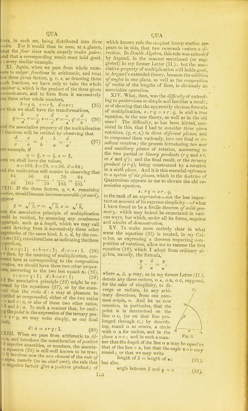 nts, in each set, being rtistribntcd into iliree 'lirs. For it would thus be seen, at a glance, hat the four sixes made exactly twtlve paij-s; ■nd that a corresponding result rnust hold good, : I everj' similar example. XI. Again, when we pass from whole num- irers to mthjar fractions in arithmetic, and treat :.ie three given factors, q, r, s, as denoting three ich fractions, we have only to take the whole awnber a, which is the product of the three given snoniiiiators, and to form from it successively wie three other whole numbers, b = qn, c~rh, d~sc\ (25) then we shall have the transformations, ^ c d c d « = - s'=- g'=j-; (26) QUA '■id the associative property of the multiplication i' fractions will be verilied bv observing that f- '=^'- (27) c a b a a ^ yor example, if 7 = f. = 1, « = f, lien we shall have tlie values, a=105. 6 = 70, c=66, d^GA; M the verification will consist in obserN-in-that - \ _56 _ G4 70 64 56 105 ~~70 * To5 ^ 105* >Xn. If tlie three factors, q, r, 3, remaining '■•■tifice, should become incommensurable (orsurd), ippose een the associative principle of multiplication wnld be verified, by assuming any continuous :igni,iude, such as a length, which we may call land deriving from it successively three other NJgnitudes of the same kind, b, c, d, by the con- • i'Jns(25),conbideredhere as indicating the three pporthms, tb:a = q:l; c:b = r:l; d:c = s:l. (28) r r then, by the meaning of multiplication, con- -tered here as corresponding to the composition • ratios, we should have these two other propor- »:-ns, answering to the two last equaticni (26), ^ c:a = rq:l; d:b = sr:l; (29) a the associative principle (23) might be ex- -!ssed by the e()uations (27), or by the state- ■' •».. that the ratio d: a mav at pleasure be ;i;arded as compounded, either of the two ratios • c and c : a, or also of tliese two other ratios, * and b : a. T\i such a manner that, bv omit- : g the point m the expression of the ternary pro- li'uU*-^ sinijily, as our final d: a = sr q: 1. (30-) ^XIII. When wo pass from arithmetic to Al-  u, and nitroduce the consideration of positive ■I nef/ative quantities, or numbers, the associa- « equation (2:j) is still well known to be true; ' It mvolvcs now the new ckmcnt of the m/a of ^gits, namoly (a.s it« diief part), the rule th/it J negative luctors -ive a positive product; of which known rule the sijuplest infcrp-station ap- pears to be this, tliat tiuo revei-sals 'restore a di- rection. In Double Algebra, this rule was extended by Argand, in the manner mentioned (or sug- gested) in my former Letter (II.); but tlie asso- ciative property of multiplication siill holds good, in Argand's extended tlieory, because the addition of angles in one plane, as '.veil as the composition of ratios of the lengths of lines, is obviously an associative operation. XIV. Whal, then, was the difficvltg of extend- ing to quaternions so simple and familiar a result; or of showing that the apparently obvious formula of miiltiplication, s.rq = sr'.q, is still a true equation, in the new theory, as well as in the old ones ? ^ The difficulty, as has been hinted, con- sisted in this, that I had to consider three given rotations, (q, r, s,) in three different pltmes, ana to compound them variously, into one final or re- sultant rotation; the process introducing tivo nt-iv and auxiliary planes of rotation, answering to the two partial or binary products (r q and s r, or s' and q'); and the final result, or the ternarl/ product (s r q), being constructed by a rotatioii in a sixth plane. And it is this essential reference to a system of six planes, which in the doctrine of Quaternions appears to me to elevate the old as- sociative equation, s. rq — sr . q, to the rank of an expression—not the less impor- tant on account of its extreme simplicitj'—of what I have found to be a fertile theoi-em of solid geo- metry: which may indeed be enunciated in vari- ous ways, but which, under all its forms, requires and admits of demonstration. XV. To make more entirely clear in what sense the equation (23) is treated, in my Cal- cidiis, as expressing a theorem respecting com- position of rotations, allow me to resume the first equation (18), which I adopt from ordinarv al- gebra, namely, the formula, where a, /3, y may, as in my former Letter (IT.), denote any three vectors, o a, o n, o c, supposeil, for the sake of simplicity, to di- verge or radiate, in any arbi- trary directions, from one com- mon origin, o. And let us now conceive, in particular, that tlie point B is determined on the line o c, (or on that line pro- longed through c.) by describ- ing, round o as centre, a circle with o A for radius, and in the plane a o c ; and in such a man- ner that-the le7igth of the line n n may he eqitnl to that of the line o A, but timt the angle boo mav vanish; or that we may write length of/3 = length of «; f;,, but also, ^' -'• angle between /3 and y = o