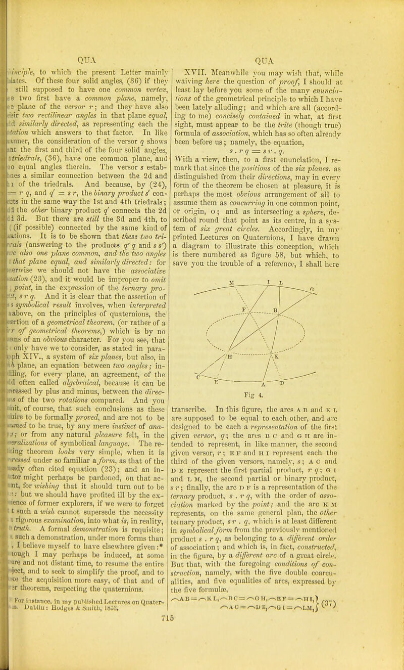 inciph, to wliicli the present Letter mainlv lates. Of these four solid angles, (36) if they still supposed to have one comvion vertex, ' two first have a common plane, namely, ' plane of the versor r; and they have also ir two rectilinear angles in that plane equal, ! similarly directed, as representing eacli the fion which answers to that factor. In like inner, the consideration of the versor q shows It the first and third of the four solid angles, triedrals, (36), have one common plane, ami 0 e(iual angles therein. The versor s estab- les a similar connection between the 2d and 1 of the triedrals. And because, by (24), — r q, and q' = sr, the binary product s' con- .'ts iu the same way the 1st and 4th triedrals; 1 the other binary product q' connects the 2d 1 3d. But there are still the 3d and 4th, to (if possible) connected by the same kind of itions. It is to be shown that thess ttuo tri- ■ais (answering to the products q' q and s s) e also one plane common, and the two angles that plane equal, and similarly directed: for erwise we should not have the associative atian (23), and it would be improper to omit point, in the expression of the ternary pro- sr q. And it is clear that the assertion of i symbolical result involves, when interpi-eted above, on the principles of quaternions, the rtion of a geometrical theorem, (or rather of a /• of geometrical t/ieorems,') which is by no ms of an obvious character. For you see, that only have we to consider, as stated in para- ph XIV., a system of six planes, but also, in 7 plane, an equation between tivo angles; in- ling, for every plane, an agreement, of the '1 often called algebraical, because it can be iressed by plus and minus, between the direc- 5 of the two rotations compared. And you lit, of course, that such conclusions as these lire to be ^ovvaaily proved, and are not to be med to be true, by any mere instinct of ana- i; or from any natural pleasure felt, in the 'iralizations of symbolical language. The re- ing theorem looks very simple, when it is ressed under so familiar a form, as that of the ■iidy often cited equation (23); and an in- ter might perhaps be jiardoned, on that ac- nt, for wishing that it siiould turn out to be ' but we should have profited ill by the ex- ence of former explorers, if we were to forget t such a vnsh cannot supersede the necessity rigorous examination, into what is, in reality, truth. A lormal demonstration is requisite; sucli a demonstration, under more forms than , I believe ni^'self to have elsewhere given :* lough I may perhaps be induced, at some ire and not distant time, to resume the entire ject, and to seek to simplify the proof, and to vi! the acquisition more easy, of tliat and of ;r theorems, respecting the quaternions. I or instance, in my putilislificl I.ocfurcs on Qiiater- XVII. Meanwhile }'ou may wish that, while waiving here the question of proof, I should at least lay before you some of the many enunciu- lions of the geometrical principle to which I have been latelj' alluding; and which are all (accord- ing to me) concisely contained in what, at first sight, must appear to be the trite (though true) formula of association, which has so often alreadv been before us; namely, the equation, s .r q = sr . q. With a view, then, to a first enunciation, I re- mark that since ihe. positions of the six planes, as distinguished from their directions, may in every form of the theorem be chosen at pleasure, it is perhaps the most obvious aiTangement of all to assume them as concun~ing in one common point, or origin, o; and as intersecting a sphere, de- scribed round that point as its centre, in a sys- tem of six great circles. Accordingly, in my printed Lectures on Quaternions, I have drawn a diagram to illustrate this conception, which is there numbered as figure 68, but which, to save you the trouble of a reference, I shall here transcribe. In this figure, the arcs a b and ic are supposed to be equal to each other, and are designed to be each a representation of the first given versor, q; the ares u c and g ii are in- tended to represent, in like manner, the second given versor, r; E F and h i represent each the third of the given versors, namely, s; AC and D B represent the first partial product, r q; a \ and 1. M, the second partial or binary product, s r; finally, the arc i) f is a representation of tiie ternary product, s . r q, with the order of asso- ciation marked by the point; and the arc k m represents, on the same general jilan, the other ternary product, sr . q, which is at least dilfereiit in symbolical form, from tiie previously mentioned product s . rq, aa belonging to a different order of association ; and which is, in fact, constructed, in the figure, by a different arc of a great circlo. But that, with the foregoing conditions of con- struction, namely, with the five double coarcu- alities, and five equalities of arcs, expressed by the five formula;, ^AU = ^lvL,.—snc = /-vOII,^EF = ^1ir,> ,„_. no