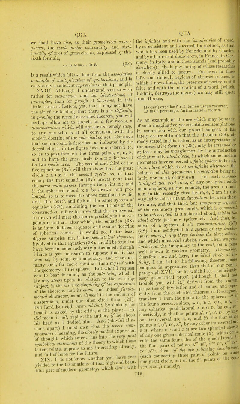 wo shall have olso, as their geometrical conse- fjiinice, the sixth double ccarcualily, and sixth fqimlitij of (ires of great circles, expressed by this sixth formula, ^ K M=t^ D F, (38) is a result which fulluws here from the associative principle of multipUcution of quaternions,^ and is conversely a sullicient expression of that principle. XVII [. Althougli I understand you to wish rather for statements, and for illustrations, of principles, than for proofs of theorems, in this little series of Letters, yet, that I may not have tlie air of pretending tliat there is any difficulli/ in proving tlie recently asserted theorem, j'ou will ])erliaps allow me to sketch, in a few words, a (kmonstration which will appear extremely easij, to any one who is at all conversant with the modern doctrine of the spherical conies. Conceive that such a conic is described, as indicated by the dotted ellipse in the figure just no\y referred to, so as to pass through the three points, b, ii, r, and to have the great circle d a E c for one of its two cyclic arcs. Tlie second and third of the five equations (37) will then show that the great circle G L I M is the second cijclic arc of that conic; the first equation (37) proves next that the same conic passes through the point K ; and if the spherical chord k f be drawn, and pro- longed, so as to meet the above mentioned cyclic arcs, the fourth and fifth of the same sj-stem of equations (37), containing the conditions of the construction, suffice to prove that the transversal so drawn will meet those arcs precisely in the two points D and m : after which, the equation (38) is an immediate consequence of the same doctrine of spherical conies.—It would not in the least degree surprise me, if the geometrical theorem, involved in that equation (38), should be found to have been in some such way anticipated, though I have as yet no reason to suppose that it has been so, by some contemporary, and there are many such, far more familiar than myself with the geometry of the sphere. But what I request vou to bear in mind, as the only thing a\ hich I lav any stress upon, in relation to the existmg subiect, is the e.7;/re)«e simplicity of the expression of the theorem, and its early, and indeed ya»rfn- rnental character, as an element in Iho calculus quaternions, under our often cited form, (23). Did Lord Buileigh mean all that, by shaking his head? is a.sked by the critic, in the play :-He didme^n it all, replies the author r/he shodc his head as I desired him. And (playful allu- sions apart) 1 must own that the severe com- pression of meaning, the closely pocked exi.ress.ou of thought, which enters thus into <1»«;.«7/ s,mbolical statements of the theory to wl^ch t e.o letters relate, appears to me interesting alieady, and full of ho{>e for the future. XIX. I do not know whether you have ever yielded to the fascinations of that high and beau- tiful part of modern geometry, ^Yhlch deals with QUA the infinites and with the imaginnri''s of spar by so consistent and successful a method, as ih which has been used by Poncelet and by Cha-l- and by other recent discoverers, in France, in ('.' many, in Italy, and in these islands (and probal i; elsewhere) : the happy daring of whose researcli is closely allied to poetry. For even in tin lofty and difficult regions of abstract science, which I now allude, the presence of poetry is -^tin felt: and with the alteration of a word,_ (which, I admit, destroys the metre,) we may still quote from Horace, [Pdesin] expellfts furcfi, tatnen usqne recurret, Et mala peiTumpet fartim fustidiu vlcni-v. As an example of the use which may be made, of such imaginative yet scientific contemplations, in connection with our present subject, it has lately occurred to me that the theorem (38), al- ready stated in this Letter, as an interpretation of the associative formula (23), may be extended, or at least mav be transformed, by the introduction of that wholly ideal circle, in which some modem geometers have conceived a finite sphere to be cut, bv a plane which is at an infinite distance: the boldness of this geometrical conception being no fault, nor merit, of my on-n. For each annnu- diulily of two real arcs, of any one great circle upon a sphere, as, for instance, the arcs a h and K B, in the recently cited figure, 4, I am in this wav led to substitute an involution, between those two arcs, and that third but imaginary segmeut of their common great circle, which is conceiml to be intercepted, as a spherical chord, wilhm tJie ideal circle just now spoken of. And thus, iii- stead of a svstem of six commedmlities, (ii) (38), I am conducted to a system of six involu- tions, n-herenf any three include the three otiiers, and which must still subsist, even when ytepuss back from the imaginary to the retd, on a plan well known in modern geometry. Dwrnssmji, therefore, now and here, the ideal curie at m- fiuitu I am led to the following theorem, more complex in appearance than that of our recent paragraph XVIL, but for which I see a sufficiently easv geometrical proof, (although I shall not trouble you with it,) derived from the known properties of involution and of comes, and espe- cially from the celebrated theorem of Desargucs transferred from the plane to the sphere:—' the four successive sides, a b, b c, C D, d a, > anv si.hericiil quadrilateral a B C D. be cut, re- spective! v, in the four points a', b', c', d, by an> one transversal arc K k, and in the four oil c points B, c, d, a, by any ot''*^''^['^'^-r' t' , G H, where kk and G n are two ^Phev-caUhora of any one given spherical conic (2), which come cuts the same four sides of the q;l>;'l^7' the four pairs of points, a' b, b' c , - n'A>v-, then, of the six following (each connecting three pairs of point, onjo^ one great circle, out of the 24 pomts of the con struclioii,) namely,