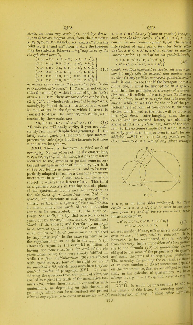 circle, an arhltrary conic (2), and by draw- ing to it twelve tan(jent arcs, from the six points A, B, 0, D, E, F; nainely, aa' and aa from the point A; B «' and ub from d, &c.; the theorem may be stated as follows:—// avy three of the six spherical pern i/s, (a B, ad; a E, a F ; B K, B F ; (bc, ba; (c D, (; b; (da, d c; (ka, jcc; (f a, f c; c E, D IC, E n, F B, C F D Ji E D| F D ; A A', B B', C C, DD', D d), E E', E e), FF', F f) BU), i (46) [^f A, l<- u; L< IS, i< l>; l<- L>- , LI- 1' J, J he pencils in invnlution, the three other pencils will be in involution likevxise. In this construction, be- sides the conic (2), which is touched by the twelve arcs A a',.-f f, there are three other conies, (y!), (s), (2'), of which each is touched hij eight arcs, 7iamely, by four of the last mentioned twelve, and by four others in the figure, -which I leave it to yourself to draw: for instance, the conic (2') is touched by these eight arcs, AB, BC, CD, UA, EEl', EE, FF', Ff. (47) All this you will easily verify, if you are suffi- ciently familiar with, spherical geometry. In the lately cited figure, 5, the dotted eUipse may re- present the conic (2') ; but the tangents to it from E and F are imaginary. XXII. There is, however, a third mode of aivanging the six planes of the six quaternions, (7, r, s, rq, sr, srq, which, though it has onlj'^ lately occurred to me, appears to possess some impor- tant advantages in point of simplicity, over both of the two former arrangements, and to be more perfectly adapted to become a base for elementary instruction, in some future work on the whole subject to which these letters relate. This third arrangement consists iu treating the six planes of the quaternion factors and their products, as tlie six faces of a kexuedron inscribed in a rphere ; and therefore as cutting, generally, the spheric surface, in a system of six small circles. Ill this manner, the angle of each quaternion comes to be constructed, not by the angle be- tween tioo radii, nor by that between tioo tan- gents, but by the angle between two (rectilinear) chords of the sphere; and therefore by aa angle in a segment (and in the plane) of one of the small circles, which of course may be replaced by any other angle in the same segment, or by the supplement of an angle in the ojrpositc (or alternate) .segment; the essential condition of having two representations for each of the six quaternions being thus very simply fulfilled: — while the four multiplicntions (3G) are efiTected with great ease, at four of the eight corners of the inscribed sJid, which represents here the, triedral auf/les of paragrapli XVI. On con- sidering the question from tliis point of view, wc are led to regard the truth of the associative for- mula (23), when intenircted in connection with quaternions, as depending on this theorem of geometry, which can be understood and proved without any reference to cones or io couics:— ij 718 A b' c a' B f/ he any Qjlane or gauche) hexngrn, such that the three circles, d a b', b' c a', a' a c, concur in one common point D, (as the secdiid intersection of each pair), then the three other circles, A B' c, c A' B, B c* A, concur in another common point d'; and of the six quadrilateruU, d A b'd, b' c a'd, a' b c' n, > ,, ^ A b' c d', c a' b d', b c' a d', / ^ which are thus inscribed in circles, an even num- ber (if any) will be crossed, and another even nuviber (if any) will be uncrossed quodrilateruls. —It is easy to see that if the hexagon be not a plane one, it must be inscriptible in a spJtere; and then the principles of stereogrophic j)rojec- tion render it sufficient for M^toprove the theorem, for the plane, in order to infer that it is true fur space: while, if we take for thepofe of the pro- jection the first point of concurrence d, the small circles which meet at the point will be pnjected into right lines. Interchanging, then, the ac- cented and unaccented letters, we ultimately arrive at this very elementary form of the tiieo- rem, to the extreme simplicity of which it seems scarcely possible to hope, or even to wish, for any addition:— If A', b', c' be any points on thu three sides, b c, c A, a b o/' any plane tri^nule ABC, or on those sides prolonged, iJie tbve circles, A b' c', b c' a', c a' b', meet in one cm- mon point D; and of the six successions, recti- linear and circular, AB'r, BC'A, CA'B, a'bC'D,\ ^49) b' c a'd, C a b'd, / an even number, if any, will be direct, and another even vumber, if anv, will he indirect.  i-- however, to be remembered, that in rcturnw;/1 from this ver\- simple proposition of plane geome- try to the fJrmula (23) for q>mte7'nions, obliged to use some of the properties of the f/iff-i and some theorems of sferoographic projection- The necessity for proving the constant existemci of an even number of direct successions (iepr on the circumstance, that we are obliged to pr. that, in the calculus of quaternions, we always s . r q = + s r . q, and never s.rq Xxiu. It would be unreasonable to add the length of this letter, by entering upon • considerliliou of any of those other formi.l.