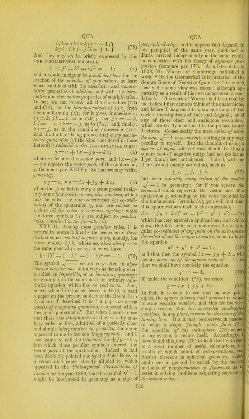 And they may all be briefly expressed by this ONE FUNDAMENTAL FORMULA, i-=j'=k^=ijk=—l; (a) which would in rigour be a sufficient lase for the erection of the calculus of quaternions, at least when combined with the associative and commu- tative properties of addition, and with the asso- ciative and distributive properties of multiplication. In fact, we can recover all the six values (73) and (74), for the binary products of ij k, from this one formula (a) ; for it gives, immediately, ij= k, jk = i, as in (73) ; then J i = — k, kj = — {, i k = —J, as in (74); and, finally, ki=j, as in the remaining expression (73), And it admits of being proved that every geome- trical quaternion (of the kind considered in these Letters) \s reducible to the quadrinobiial form: q = w-\-ix-\-jy-\-kz; (b) where w denotes the scalar part, and ix-\-jy -\-kz denotes the vector part, of the quaternion, q. (compare par. XXIV). So that we may write, (jenerally, sq = w,Yq=ix-\rjy ^rkz; (c) where the four letters wxy zare. supposed to sig- nify some fompositiveornerjative numbers, which may be called the four constituents (or co-ordi- nates} of the quaternion q, and are subject as s'uch to all the rules of common algebra: while the three symbols ijk are subject to peculiar rules, contained in the formula (a). XXVIII. Among these pecidiar rules, it is natural to be struck first hy the occurrence of ^Aree distinct square roots of negative unity, namely, the three sj'mbols ij k, whose negatives also possess the same general property, since we have (.-ir-=C--J)^ = i-J^^=-l. (76) The symbol J — 1 occurs very often in alge- braical calculutions, but always as denoting what is called an impossible, or an imaginary quantity: for example, in the solution of an ordinary qua- dratic equation, which has no real roots. And, hence, when I first asked leave, in 1843, to read a paper on the present subject to the Royal Irish Academy, I described it as  a paper on a new xpecies of imaginary quantities, connected with a theory of quaternions. But when I came to see that these new imaginaries, as they were hy ana- logy called at first, admitted of a perfectly clear .■md simple interpretation in geometry, the name appeai-ed to me to become inappropi-iale: and I Hoon came to call the trinomial ix-\-jy-\-kz, into which those peculiar symbols entered, the vector part of the quaternion. Indeed, it had been distinctly pointed out by the Abbe Buce, in a remarkable paper already alluded to, which appeared in the Philosophical Ti-avsactions^f London for the year 1806, that the symbol V — 1 might bo interpreted in geometry as a sign of perpendicularity; and it appears that Argand, in his pamphlet of the same year, published in Paris, arrived independently at the same result, in connection with his theory of coplanar pro- portion (compare par. IV). At a later date, in 1828, Mr. Warren of Cambridge pubhshed a work  On the Geometrical Interpretation of the Square Roots of Negative Quantities, in which nearly the same view was taken; although ap- parently as a result of his own independent specu- lations. This work of Warren had been read by me, before I first came to think of the quaternions, and before I happened to know anj'thing of the earlier investigations of Buee and Argand; or of any of those other and analogous researches, which are briefly mentioned in the preface to my Lectures. Consequently the mere notion of using the sign J— 1 in geometry is nothing in any way peculiar to myself. But the thought of using a system of signs, whereof each should be thus a square root of negative unity, had not (so far as I yet know) been anticipated. Indeed, with me there are not merely six values, such as ± h ±J, ± k, (77) but even infinitely many values of the symbol fj — 1 in geometry; for if you square the trinomial which represents the vector part of a quaternion q, attending to the rules included in the fundamental formula (a), you will find that this square reduces itself to the expression, (ix + jy + k zf = _ (ar + + 2^ ....(d) which has very extensive applications; and which shows that it is siafiicient to mak^xyz the rectan- gular co-ordinates of any point on the unit-sphere described about the origin as centre, so as to have the equation x- + «/2 + 2= 1; (78) and that then the s3Tnbol i !>s-\- j y k z ynH denote some one of the square roofs of— 1; so that we shall have concisely the equation f- =-1, (70) if, under the condition (78), we make Q = ix+jy+kz. (30 In fact, it is easy to see that on our prin- ciples, the square of every right quotient is eqi to some negative number; and this for the v( simple reason, that two successive quadranUi rotations, in any plane, reverse the direction oftk turning line. But it may be observed in passin to what a simple (though neic) form (79 the equation of the unit-sphere (78) com in my system, to reduce itself. Accordingly) have found this /br/n (79) to lend itself withe to a great number of useful calculations, th results of wliich admit of interpretations, an furnish theorems in spherical geometry, wlu again can in general be varied, by the mod methods of transformafhn of figurvsyso as tq assist in solving problems respecting surfaces oj the second order. '