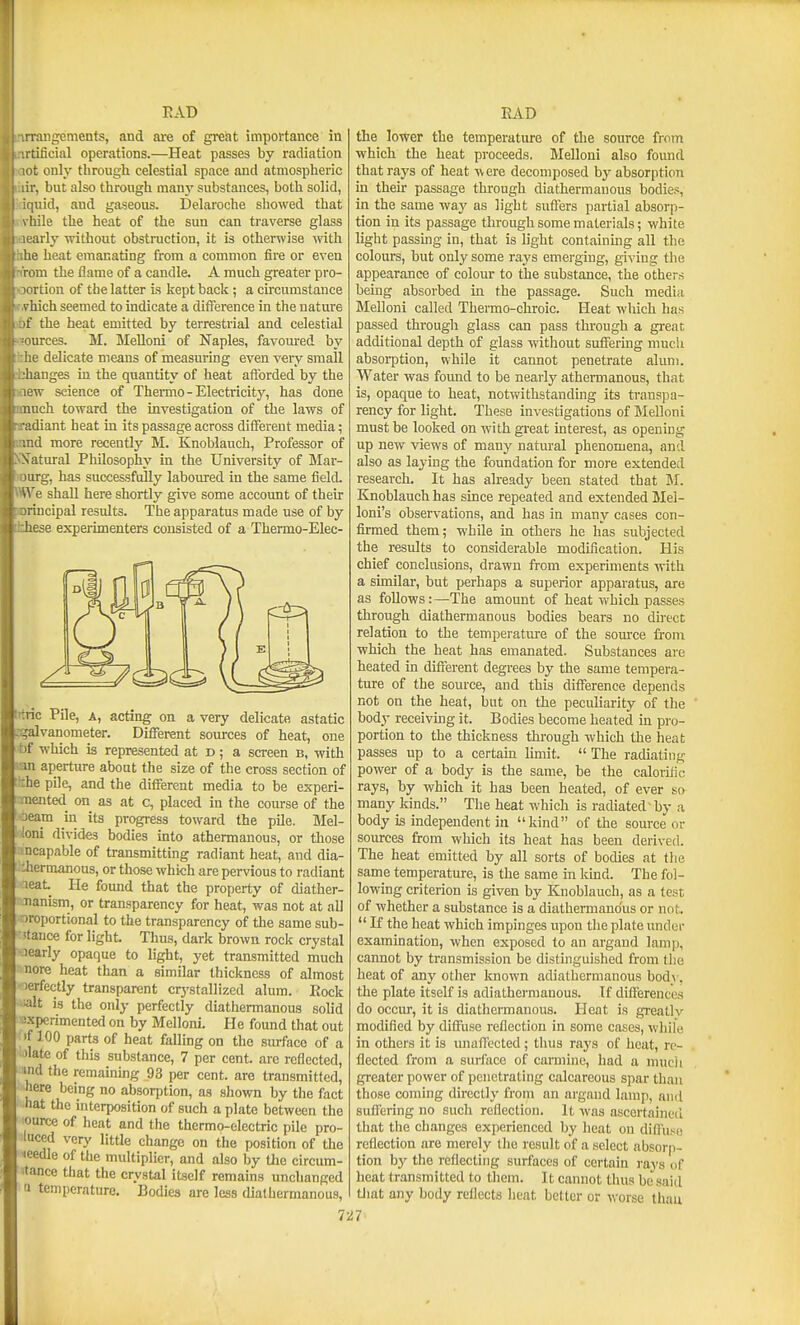 EAT) raiigemcnts, and are of great importance in tificial operations.—Heat passes by radiation <t only tbrougli celestial space and atmospheric : i-, but also through many substances, both solid, [uid, and gaseous. Delaroche showed that liile the heat of the sun can traverse glass arly without obstruction, it is otherwise mth lie heat emanating from a common fire or even rom the flame of a candle. A much greater pro- ortion of the latter is kept back; a circumstance vhich seemed to indicate a difference in the nature '( the heat emitted by terrestrial and celestial ■ources. M. Melloni of Naples, favoured by lihe delicate means of measuring even very small ijhanges iu the quantity of heat afforded by the laew science of Thermo-Electricity, has done ■much toward the investigation of the laws of ■adiant heat in its passage across different media; md more recently M. Knoblauch, Professor of Statural Philosophy in the University of Mar- lourg, has successfully laboiu-ed in the same tield. VWe shall here shortly give some account of their sprincipal results. The apparatus made use of by these experimenters consisted of a Thermo-Elec- iTtric Pile, a, acting on a very delicate astatic .-galvanometer. Different sources of heat, one bf which is represented at d ; a screen b, with san aperture about the size of the cross section of the pile, and the different media to be experi- OTentetl on as at c, placed in the course of the ■oeatn in its progress toward the pile. Mel- S toni divides bodies into athermanous, or those ancapable of transmitting radiant heat, and dia- whermanous, or those which are pervious to radiant aeat He found that the property of diather- loianism, or transparency for heat, was not at all oroportional to the transparency of the same sub- •ttance for light. Thus, dark brown rock crystal Jearly opaque to light, yet transmitted much nore heat than a similar thickness of almost )erfectly transparent crj-stallized alum. Eock •alt is the only perfectly diathermanous solid -sxperimented on by Melloni. He found that out ; 'f 100 parts of heat falling on the siufaco of a i.ilate of this substance, 7 per cent, arc reflected, md the remaining 93 per cent, are transmitted, ••^here being no absorption, as shown by the fact '■•hat the interposition of such a plate between the ■ource of heat and the thermo-electric pile pro- luced very little change on the position of the leedle of the multiplier, and also by the circum- itance that the crystal itself remains unchanged a temperature. Bodies are less diathermanous, EAD the lower the temperature of the source from which the heat proceeds. Melloni also found that rays of heat were decomposed by absorption in their passage through diathermanous bodies, in the same way as light suffers partial absorp- tion in its passage through some materials; white light passing in, that is light containmg all the colours, but only some rays emerging, giving the appearance of colour to the substance, the others being absorbed in the passage. Such media Melloni called Thermo-cliroic. Heat which has passed through glass can pass through a great additional depth of glass without suffering much absorption, while it cannot penetrate alum. Water was found to be nearly atheraianous, that is, opaque to heat, notwithstanding its transpa- rency for light. These investigations of Melloni must be looked on with great interest, as opening up new views of many natural phenomena, and also as laying the foundation for more extended research. It has already been stated that M. Knoblauch has since repeated and extended Mel- loni's observations, and has in many cases con- firmed them; while in others he has subjected the results to considerable modification. His chief conclusions, drawn from experiments with a similar, but perhaps a superior apparatus, are as follows:—The amount of heat which passes through diathermanous bodies bears no direct relation to the temperature of the source fronr which the heat has emanated. Substances are heated in different degrees by the same tempera- ture of the source, and this difference depends not on the heat, but on the peculiarity of the bodj- receiving it. Bodies become heated in pro- portion to the thickness through which the heat passes up to a certain limit.  The radiating power of a body is the same, be the calorific rays, by which it has been heated, of ever so many kinds. The heat which is radiated-by a body is independent in kind of the source or sources from which its heat has been derived. The heat emitted by all sorts of bodies at tlie same temperature, is the same in kmd. The fol- lowing criterion is given by Knoblauch, as a test of whether a substance is a diathermanous or not.  If the heat which impinges upon the plate under examination, when exposed to an argand lamp, cannot by transmission be distinguished from the heat of any other known adialhermanous body, the plate itself is adiathermanous. If differences do occur, it is diathennanous. Heat is greatly modified by diffuse reflection in some cases, while in others it is unafi'ccted; tiius raya of heat, re- flected from a surfiice of carmine, had a mucii greater power of penetrating calcareous spar than those coming directly from an argand lamp, and suffering no such reflection. It was ascertained that the changes experienced by heat on diffuse reflection are merely the result of a select absorp- tion by tlie reflecting surfaces of certain I'ays of heat transmitted to them. It cannot thus be said tliat any body reflects heat better or worse thau