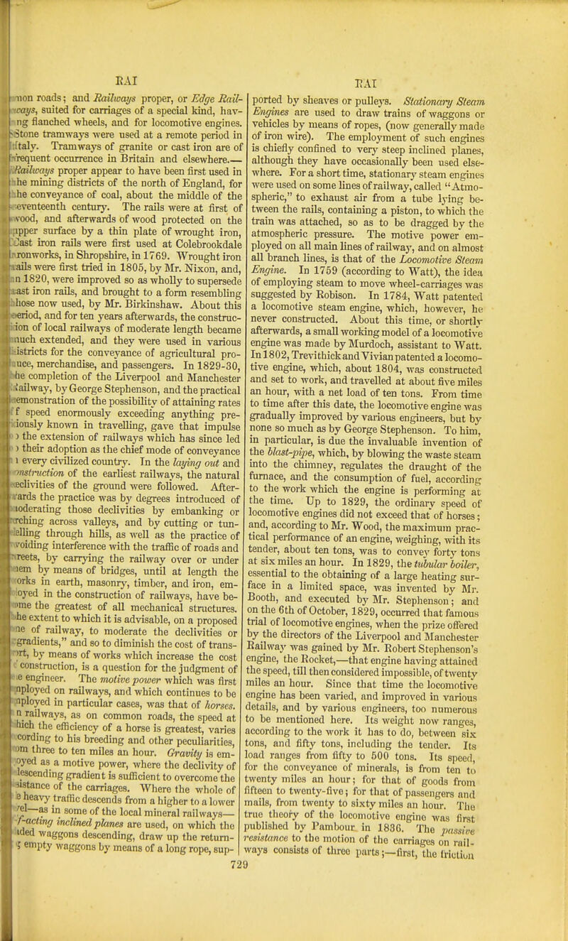 lion roads; aiid Railways proper, or Edge Rail- ays, suited for carriages of a special kind, hav- 5 flanched wheels, and for locomotive engines, ■-tone tramways were used at a remote period in taly. Tramways of granite or cast iron are of requent occurrence in Britain and elsewhere Railways proper appear to have been first used in lie mining districts of the north of England, for he conveyance of coal, about the middle of the tventeenth centurj'. The rails were at first of \ ood, and afterwards of wood protected on the ipper surface by a thm plate of wrought iron, ^ast iron rails were first used at Colebrookdale ronworks, in Shropshire, in 1769. Wrought iron ails were first tried m 1805, by Mr. Nixon, and, II1820, were improved so as wholly to supersede ast iron raUs, and brought to a form resembling hose now used, by Mr. Birkinshaw. About this eriod, and for ten years afterwards, the construc- ion of local railways of moderate length became luch extended, and they were used in various istricts for the conveyance of agricultural pro- uce, merchandise, and passengers. In 1829-30, he completion of the Liverpool and Manchester lailway, by George Stephenson, and the practical emonstration of the possibility of attainmg rates f speed enormously exceeding anything pre- iously known in traveUmg, gave that impulse ) the extension of railways which has since led ' their adoption as the chief mode of conveyance 1 every ci\Tlized country. In the laying out and 'siruction of the earliest railways, the natural clivities of the ground were followed. After- ards the practice was by degrees introduced of loderating those declivities by embanking or rching across vaUeys, and by cutting or tun- lellmg through hills, as well as the practice of (TOidmg interference with the traffic of roads and nreets, by carrying the railway over or xmder wem by means of bridges, until at length the ^orks in earth, masonry, timber, and iron, em- oioyed in the construction of railways, have be- ome the greatest of all mechanical structures, •he extent to which it is advisable, on a proposed ^8ie of railway, to moderate the declivities or egradienta, and so to dimmish the cost of trans- wt, by means of works which increase the cost c'construction, is a question for the judgment of le engineer. The motive power which was first pployed on railways, and which continues to be iployed in particular cases, was that of horses. ^n railways, as on common roads, the speed at Much the efficiency of a horse is greatest, varies *cording to his breeding and other peculiarities, »m three to ten miles an hour. Graviiy is em- Wed as a motive power, where the declivity of wescending gradient is sufficient to overcome the wstance of the carriages. Where the whole of I IB heavy traffic descends from a higher to a lower *^el—as m some of the local mineral railways— '-/-ac<2W(7 inclined planes are used, on which the 'Hded waggons descending, draw up the retum- ? empty waggons by means of a long rope, sup- -RAl ported by sheaves or pullej'S. Stationary Steam Engines are used to draw trains of waggons or vehicles by means of ropes, (now generally made of iron wire). The employment of such engines is chiefly confined to verj' steep inclined planes, although they have occasionally been used else- where. For a short time, stationary steam engines were used on some lines of railway, called Atmo- spheric, to exhaust air from a tube lying be- tween the rails, containing a piston, to which the train was attached, so as to be dragged by the atmospheric pressure. The motive power em- ployed on aU main lines of railway, and on almost all branch lines, is that of the Locomotive Steam Engine. In 1759 (according to Watt), the idea of employing steam to move wheel-carriages was suggested by Robison. In 1784, Watt patented a locomotive steam engine, which, however, he never constructed. About this time, or shortly afterwards, a small working model of a locomotive engine was made by Murdoch, assistant to Watt. Inl 802, Trevithick and Vivian patented a locomo- tive engine, which, about 1804, was constructed and set to work, and travelled at about five miles an hour, with a net load of ten tons. From time to time after this date, the locomotive engine was gradually unproved by various engineers, but by none so much as by George Stephenson. To him, in particular, is due the invaluable invention of the blast-piije, which, by blowing the waste steam into the chimney, regulates the draught of the furnace, and the consumption of fuel, according to the work which the engine is performing at the time. Up to 1829, the ordmarv speed of locomotive engines did not exceed that of horses; and, according to Mr. Wood, the maximum prac- tical performance of an engine, weighing, with its tender, about ten tons, was to convey forty tons at six miles an hour. In 1829, the tubular bmler, essential to the obtaining of a large heating sur- face in a limited space, was invented by Mi-. Booth, and executed by Mr. Stephenson; and on the 6th of October, 1829, occurred that famous trial of locomotive engines, when the prize offered by the directors of the Liverpool and Manchester Railway was gained by Mr. Robert Stephenson's engine, the Rocket,—that engine having attained the speed, till then considered impossible, of twenty miles an hour. Since that time the locomotive engine has been varied, and improved in various details, and by various engineers, too numerous to be mentioned here. Its weight now ranges, according to the work it has to do, between si.K tons, and fifty tons, including the tender. Its load ranges from fifty to 500 tons. Its speed for the conveyance of minerals, is from ten to twenty miles an hour; for that of goods from fifteen to twenty-five; for that of passengers and mails, from twenty to sixty miles an hour. The true theoiy of the locomotive engine was first published by Pambour in 1836. The passiue resistance to the motion of tlio carriages on rail- ways consists of thi-ee parts;—first, the friutiuu