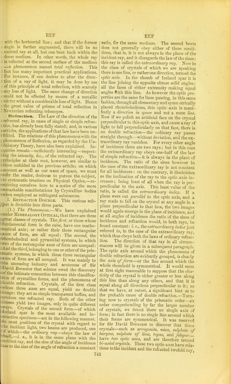 ■ witli the horizontal line; and that if the former ; aiifule is fiirther augmented, there \vill be no t emitted ray at all, but one bent back within the . dense medium. In other words, the whole ray i is reflected at the second surface of the medium a phenomenon named total reflection. This i fact has many important practical applications. 1 For instance, if one desires to alter the direc- t tion of a ray of light, it may be done by use i of tiiis principle of total reflection, with scarcely . any loss of light. The same change of direction . could not be effected by means of a metallic : mirror without a considerable loss of light. Hence : the great value of prisms of total reflection in ; Newtonian reflecting telescopes. Refi-acUon. The Law of the direction of the r refracted ray, in cases of single or simple refrac- : tion, has already been fully stated; and, in various i articles, the applications of that law have been un- 1 folded. The relations of this phenomenon with the ; phenomenon of Reflexion, as regarded by the Un- ! dulatory Theorj-, have also been explained. In- iqiiiries remam—sufliciently interesting —respect- iiing the intensity, &c., of the refracted ray. The 1^ principles at theu- root, however, are similar to lithose unfolded in the previous article; on which .1 account as well as our want of space, we must nrefer the reader, desirous to pursue the subject, I'to systematic treatises on Physical Optics,—re- ■istricting ourselves here to a notice of the more riremarkable manifestations by Crystalline bodies wwhen employed as refringent substances. I. Refraction Double. This curious sub- jtject is divisible into three parts. (1.) The Phenomena.—We have explained u under Mineralogy Optical, that there are three -.•great classes of crj'stals. The first, or those whose ! fundamental form is the cube, have one mathe- matical axis; or rather their three rectangular ..:axes of form, are all equal: The second, the rirhombohedral and pyramidal systems, in which ^'■two of the rectangular axes of form are unequal: -WVnd the third, belonging to one or other of the pris- inmatic systems, in which these three rectangular f-axes of form are all unequal. It was mainly to ' the unceasing industry and acuteness of Sir I'David Brewster that science owed the discovery of the intimate connection between this classifica- tion of crystalline forms, and the phenomena of double refraction. Crystals, of the first class whose three axes are equal, yield no double linage: they act as simple transparent bodies, and ■produce one refracted ray. Both of the other classes yield two images, only in quite different ways. Crystals of the second form—of which leeland spar is the most availaljle and in- jtructive specimen—act in the following manner. In most positions of the crystal with regard to :he incident liglit, two beams arc produced, one » which—the ordinanj ray—obeys the law of snell,—e., it is in the same plane witli the ncident ray, and the sine of the angle of incidence Jas to the sine of the angle of refraction a coustant REF ratio, for the same medium. The second beam does not generally obey either of these condi- tions, that is, it is not always in the plane of the incident ray, and it disregards the law of the sines: this ray is called the extraordinary ray. Now in the class of crystals of which we are speaking there is one line, or ratherone direction, termed the optic axis. In the rhomb of Iceland spar it is the line joining the opposite obtuse solid angles: all the faces of either extremity making equal angles ■<Vith this line. As however the optic pro- perties are the same for lines passing, in this same fashion, through all elementary and symn etrically placed rhombohedrons, this optic axis is mani- festly a direction in space and not a mere line. Now if we polish an artificial face on the crystal perpendicular to this optic axis, and cause a ray of light to fall perpendiculariy on that face, there is no double refraction—the ordinary ray passes straight tlirough—without deviation, and the ex- traordinary ray vanishes. For every other angle of incidence there are two rays; but in this case the extraordinary ray obeys one-half of the law of simple refraction—it is always ua the plane of incidence. The ratio of the sines however in the case of the extraordinary ray is not constant for all incidences : on the contrary, it diminishes as the inclination of the ray to the optic axis in- creases ; being least of all when the ray is per- pendicular to the axis. This least value of the ratio, is called the extraordinary index. If a plane were cut parallel to the optic axis, and a ray made to fall on the crystal at any angle in a plane perpendicular to that face, the two images would agam emerge in the plane of mcidence, and at all angles of mcidence the ratio of the sines of incidence and refraction would, in both rays, be found constant: i. e., ihe. extraordinary index just referred to, in the case of the extraorduiary rav, which thus obeys both the laws of ordinary refrac- tion. The direction of that ray in all circum- stances will be given in a subsequent paragiapli. The optic axis around which the phenomena of double refraction are evidently grouped, is clea: ly the axis of form—or the line around which the whole rhomboid is symmetrical. It would seem at first sight reasonable to suppose that the elas- ticity of the crystal is either greater or less along this line than along any others, and that it is equal along all directions perpendicular to it; so that we have, at outset, a significant hint as to the probable cause of double refraction.—Turn- ing now to crystals of the prismatic order—an order comprehending by far the larger number of crystals, we detect there no single axis of form; m fact there is no single Ime around which their forms are symmetrical. It was reserved for Sir David Brewster to discover that tiie.^o crystals—such as an-agonite, mica, sulphate uf baryles, sulphate of lime, topaz, and felspar— have two optic axes, and are therefore termed In-axial crystals. These two optic axes have rela- tions to the iucideat and the refracted twofold ray