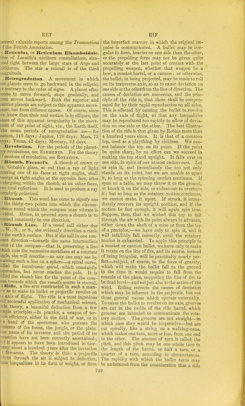 RET I everal valuable reports among the Transactions f the British Association. : Kcliciilus, or ReticicHiim Klioinboidalc. ':)ne of Lacaille's southern constellations, situ- ated right between the large stars of Argo and >;ridauus. The star a reticuli is of the third lagnitude. Rctrograflation. A movement in which vie planets seem to go backward in the ecliptic, r r contrarj to the order of signs. A planet often ^^ems to move forward, stops gradually, and aen moves backward. Both the superior and '..aferior planets are subject to this apparent move- ;.ient, but from different causes. Of course, since c e know that their real motion is in ellipses, the iause of this apparent irregularity is the move- ; lent of our point of sight, viz., the Earth itself, ihe mean periods of retrogradation are—for aaturn, 140 days; Jupiter, 120 days; Mars, 73 s-ays; Venus, 42 days; Mercury, 22 days. Revolution. For the periods of the planet- r>-y revolutions, see Elements. For the theory ': motions of revolution, see Rotation. I Rhomb, Fressicl's. A rhomb of crown or t-t. Gobain's glass, so cut that a ray of light Altering one of its faces at right angles, shall rnerge at right angles at the opposite face, after r adergoing within the rhomb, at its other faces, 1 vo total reflections. It is used to produce a ray rrqularli/ polarized. ! Rlinmb. This word has come to signify one ; the thirty-two points into which the circum- >rence round which the compass may vibrate is vided. Hence, to proceed upon a rhumb is to • ■•oceed constantly in one direction, I Rliumb Xiine. If a vessel sail either due ., W., K, or S., she evidently describes a circle I the earth's surface. But if she sail in one con- aant direction—towards the same intermediate Dint of the compass—that is, preserving a line I ihich cuts the successive meridians at a constant Jgle, she will describe—as any one may see by rawing such a line on a sphere—a spiral curve, ' lied the loxodromic spiral, which constantly ■preaches, but never reaches the pole. It is ' lied the rhumb line for the point of the com- towards which the vessel's course is steered. I Rifle, a fire-arm constructed in such a man- T as to make its bullet or projectile revolve on • .> axis of flight. The rifle is a most ingenious id successful application of mechanical science, ■ :-in theory, a beautiful deduction from- a few 1 Tiple principles—in practice, a weapon of ter- '3le efficiency, either in the field of war, or in ■ e hand of the sportsman who pursues the I mizens of the forest, the jungle, or the plain, le name of its inventor and the period of its : vention have not been correctly ascertained; It it appears to have been introduced in Gcr- any about a hundred years after the invention fire-arms. The theory is this: a pnijectile tven through the air is subject to deflection, wm inequalities in ita form or weight, or from 7-ia RTF the imperfect manner in which the original im- pulse is communicated. A bullet may be irre- gular in form, heavier on one side than the other, or the propelling force may not be given quite accurately at the last point of contact with the propelling weapon, whether that weapon be a bow, a musket barrel, or a cannon; or otherwise, the bullet, in being projected, may be made to roll on its transverse axis, so as to cause deviation on one side or the otherfrom the line of direction. The causes of deviation are numerous, and the prin- ciple of the rifle is, that these shall be compen- sated for by their rapid reproduction on all sides. This is effected by causing the bullet to revolve on the axis of flight, so that any inequalities may be reproduced too rapidly to allow of devia- tion on one side or the other. The best illustra- tion of the rifle is that given by Robins more than a hundred years since. It is that of a common top, used as a plaything by children. We can- not balance the top on its point. If the point be quite sharp, by no effort can we succeed in making the top stand upright. It falls over on one side, in spite of our utmost endeavours. Let us spin it, and immediately the top not only stands on its point, but we are unaljle to upset it, so long as the spinning motion continues. If spun on a table, we may throw it to the ground, or knock it on the side, or endeavour to overturn it; but so long as the rotatory motion continues, we cannot make it upset. If struck, it imme- diately recovers its upright position, and if the motion be fast enough, it will again spin true. Suppose, then, that we wished this top to fall through the air with its point always in advance, either down the shaft of a mine or from the fop of a precipice,—we have only to spin it, and it will infallibly fall correctly, until the rotatorv motion is exhausted. To apply this principle to a musket or cannon bullet, we have only to make it rotate on the line of fire, and its course, instead of being irregular, will be practically nearly per- fect—subject, of course, to the force of gravity, which will make the bullet fall to the ground in the time it would require to fall from the muzzle of the piece, supposing the line of fire to be dead level—and subject also to the action of the wind. Rifling corrects the causes of deviation which may be inherent in the projectile, but not those general causes which operate externally. To cause the bullet to revolve on its a.iis, grooves are cut in the inside of the rifle barrel, which grooves are intended to communicate the rota- tory motion. The grooves are not straight—in which case they would be inoperative—but are cut spirally, like a string on a walking-cane, which makes one turn, more or less, from one end to the other. The amount of turn is called the [litch, and this pitch may be one whole turn in the length of the barrel, or half a turn, or a quarter of a turn, according to circuiiiHtances. The rapidity with which the bullet turns may bo understood from the consideration that u riflQ