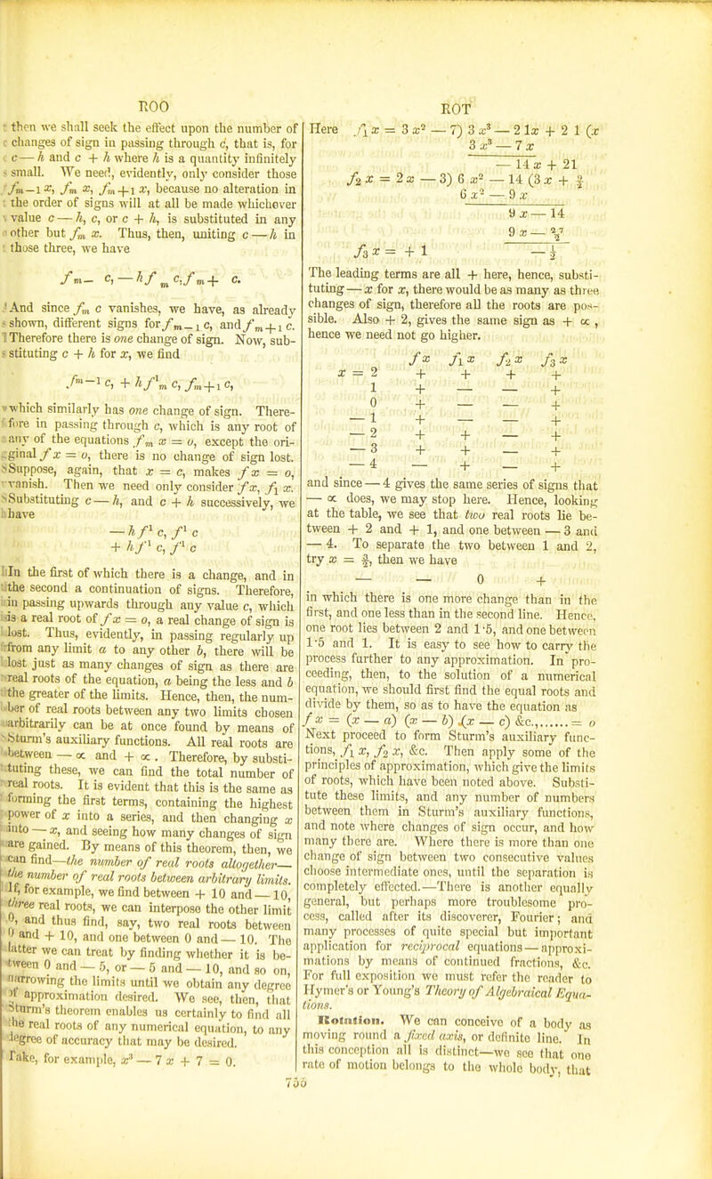 TvOO • then we shall seek the effect upon the number of c changes of sign in passing through c, that is, for t c— h and c + A where A is a quantity infinitely > small. We need, evidently, onlj' consider those + 1 a;, because no alteration in ; the order of signs will at all be made whichaver value c — /t, c, or c + /t, is substituted in any .'Other but/m x. Thus, then, uniting c—A in ; those three, we have /m_ c, — hf^c,fm+ c. •And since Jl„ c vanishes, we have, as alreadv -shown, different signs for/m_iC, andfm + ic. I Therefore there is one change of sign. Now, sub- ■ stituting c + h for x, we find »-which similarly has one change of sign. There- ffiire in passing through c, which is any root of : any of the equations x = o, except the ori- ;ginal/z = o, there is no change of sign lost. > Suppose, again, that x = c, makes fx = o, vanish. Then we need only consider fx, /j x. >Sub3titutkig c—h, and c + h successively, we i.have — hf'cf'c + c, f c Iiln the first of which there is a change, and in •:the second a continuation of signs. Therefore, : in passmg upwards through any value c, which L-is a real root of fx = o,a. real change of sign is '. lost. Thus, evidently, in passing regularly up ^-from any limit a to any other b, there will be lost just as many changes of sign as there are real roots of the equation, a being the less and b the greater of the limits. Hence, then, the num- ber of real roots between any two limits chosen ■ arbitrarily can be at once found by means of -isturm's auxiUary functions. All real roots are between — oc and + oc. Therefore, by substi- tutmg these, we can find the total number of real roots. It is evident that this is the same as ' formmg the first terms, containing the highest i power of X into a series, and then changing x J iinto — X, and seeing how many changes of sign ••are gained. By means of this theorem, then, we ican find—</ie number of real roots altogether tlie number of real roots between arbitrary limits. If, for example, we find between + 10 and 10, three real roots, we can interpose the other limit A and thus find, say, two real roots between ' and + 10, and one between 0 and— 10. Tlie latter we can treat by finding whether it is be- t^TOn 0 and — b, or — 5 and — 10, and so on, imrrowmg the limits until we obtain any degree >> approximation desired. We see, tlicn, that Sturm's tiieorem enables us certainly to find all ;'ie real roots of any numerical equation, to any Jogree of accuracy that may be desired. Take, for example, ar' — 7 a; + 7 = 0. Here /I a: = 3 a;^ — 7) 3 a;' — 2 Ix + 2 1 3 a;' — 7 a: — 1-1 a; + 21 /2 a; = 2 a: — 3) 6 a!2 — 14 (3 a; + f 6 a; '- — 9 x 9 a;- 9 X- 14 2 7 i /ax^ +1 The leadkig terms are all + here, hence, substi- tuting — X for X, there would be as many as three changes of sign, therefore all the roots are pos- sible. Also + 2, gives the same sign as + « , hence we need not go higher. /a; /i X + + + + + ar = 2 + 1 + — 0 + — — 1 + — — 2 + + ■— 3 -f-^ + + — 4 --'••^ -4- _ + and since — 4 gives the same series of signs that — oc does, we may stop here. Hence, looking at the table, we see that two real roots lie be- tween + 2 and + 1, and one between — 3 anci — 4. To separate the two between 1 and 2, try a; = i, then we have — — 0 + in which there is one more change than in the first, and one less than in the second line. Hence, one root lies between 2 and 1-5, and one between 1 -5 and 1. It is easy to see how to carry the process further to any approximation. In pro- ceeding, then, to the solution of a numerical equation, we should first find the equal roots and di^ade by them, so as to have the equation as fx = (x — a) {x — b) .(x — c) &c., = o Next proceed to form Sturm's auxiliary func- tions,/i x,/2 X, &c. Then apply some of the principles of approximation, which give the limits of roots, which have been noted above. Substi- tute these limits, and any number of numbers between them in Sturm's auxiliary functions, and note where changes of sign occur, and how many there are. Where there is more than one change of sign between two consecutive values choose intermediate ones, until the separation is completely effected.—There is another equallv general, but perliaps more troublesome pro- cess, called after its discoverer, Fourier; and many processes of quite special but imjjortant application for reciprocal equations — approxi- mations by means of continued fractions, &c. For fidl exposition we nmst refer the reader to Hymer's or Young's Theory of Algebraical Equa- tions. Roiniioii. We can conceive of a bodv as moving round a. fixed axis, or definite line.' In this conception all is distinct—we see that one rate of motion belongs to tlio whole body, that