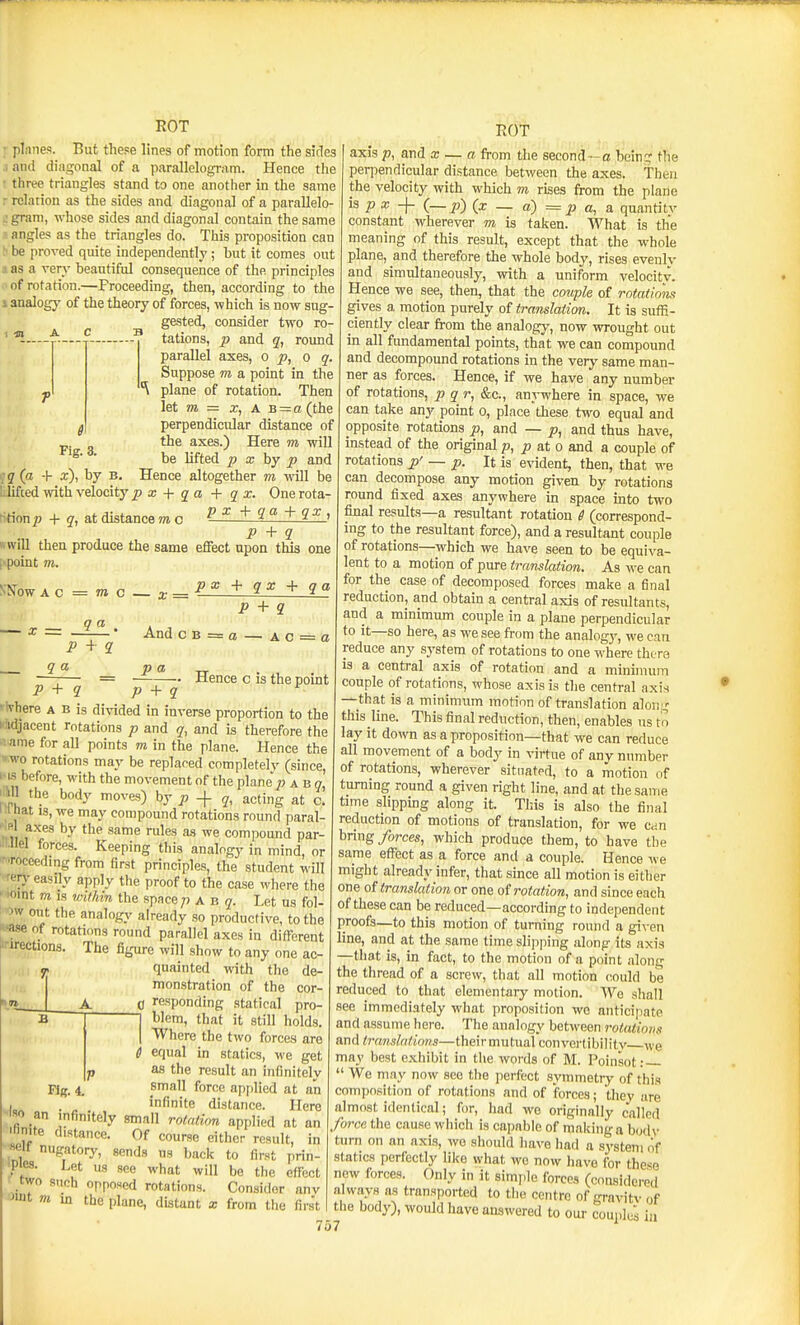 ROT planes. But these lines of motion form the sides .1 and diagonal of a parallelogram. Hence the ■ three triangles stand to one another in the same r relation as the sides and diagonal of a parallelo- : gram, whose sides and diagonal contain the same ■■ angles as the triangles do. This proposition can be proved quite independently; hut it comes out d as a rer^' beautiful consequence of the principles of rotation.—Proceeding, then, according to the i analogy of the theory of forces, which is now sug- gested, consider two ro- ■ P tations, p and q, round parallel axes, op, o q. Suppose m a point in the plane of rotation. Then ht m = X, A B = a (the perpendicular distance of the axes.) Here m will be lifted p x hy p and ■ q (a + x), by b. Hence altogether m will be 1.lifted witiavelocity2? x + qa + q x. Onerota- f'tion p + q,a.t distance m c P a: + qa +qx , p + q «wiU then produce the same effect upon this one [<pomt VI. poc + qx + qa Fig. 3. S'S'OW AC = TO C X = p + q a — A c = o Q a — X = _2— • And c B P + q q a p a ^ —;— = Hence c is the point P + q P + q flvhere a b is divided in inverse proportion to the I adjacent rotations p and q, and is therefore the '.ame for all points m in the plane. Hence the ».wo rotations may be replaced completelv (since, i-us before, with the movement of the plane'a b o i m the body moves) bj p -\- q, acting at c. 1.1 hat IS, we may compound rotations round paral- ' » axes by the same rules as we compound par- •llel forces. Keeping this analogy in mind, or ■Toceedingfrom first principles, the student will ferj' easily apply the proof to the case where the ' 'oint m IS wifMn the space p a n q. Let us fol- 1W oiit the analog^' already so productive, to the •ase of rotations round parallel axes in different I'-irections. The figure will show to any one ac- y, quainted with the de- monstration of the cor- 0 responding statical pro- 1 blem, that it still holds. I Where the two forces are e equal in statics, we get p as the result an infinitely small force applied at an infinite distance. Here Fig. 4. I . a . iiiiNii.c ulstance. xiere ISO an infinitely small rolntion applied at an >nite distance. Of course either result, in «e» nugatory, sends us baci< to first prin- ■Pies. Let us see what will be the effect .two such opposed rotations. Consider anv Jiiit m in the plane, distant x from the first ROT , „ tr, ■'V-.y •< . .. axis p, and x — a from the seconil—o being tfie perpendicular distance between the axes. Then the velocity with which m rises from the plane is p x (—p) (x — a) = p a, a quantitv constant wherever m is taken. What is the meaning of this result, except that the whole plane, and therefore the whole body, rises evenly and simultaneously, with a uniform velocity. Hence we see, then, that the couple of rntatiom gives a motion purely of translation. It is sufii- ciently clear from the analogy, now wrought out in all fimdamental points, that we can compound and decompound rotations in the very same man- ner as forces. Hence, if we have any number of rotations, p q r, &c., anywhere in space, we can take any point o, place these two equal and opposite rotations p, and — p, and thus have, instead of the original p, p aXo and a couple of rotations p' — p. It is evident, then, that we can decompose any motion given by rotations round fixed axes anywhere in space into two final results—a resultant rotation 6 (correspond- ing to the resultant force), and a resultant couple of rotations—which we have seen to be equiva- lent to a motion of pure translation. As we can for the case of decomposed forces make a final reduction, and obtain a central axis of resultants, and a minimum couple in a plane perpendicular to it—so here, as we see from the analogy, we can reduce any system of rotations to one where tht re is a central axis of rotation and a minimum couple of rotations, whose axis is the central axis —that is a minimum motion of translation along this line. This final reduction, then, enables us tn lay it down as a proposirion—that we can reduce all movement of a body in virtue of any number of rotations, wherever situated, to a motion of turning round a given right line, and at the same time slipping along it. This is also the final reduction of motions of translation, for we Cdu bring forces, which produce them, to have the same effect as a force and a couple. Hence we might already infer, that since all motion is either one translation or one rotation, and since each of these can be reduced—according to independent proofs—to this motion of turning round a given line, and at the same time slijiping along its axis —that is, in fact, to the motion of a point along the thread of a screw, that all motion could be reduced to that elementary motion. We sliall see immediately what proposition we anticipate and assume hero. The analogy between rotations and translations—their mutual convertibilitv we may best exhibit in the words of M. Poinsot:  We may now see tite perfect symmetry of this composition of rotations and of forces; thev are almost identical; fiir, had wo originally called force the cause which is cajiable of making a both- turn on an axis, wo should have iiad a system of statics perfectly like what wo now have for these new forces. Only in it simple forces (consideretl always as transported to the centre of gravitv of tiie body), would have answered to our couples in