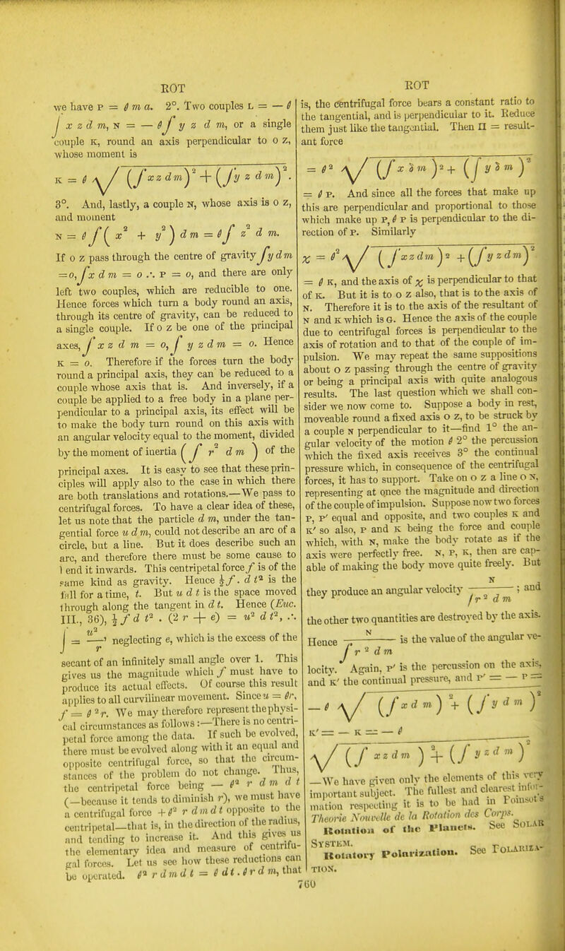 we have v ■= S ma. 2°. Two couples L = — 6 J X zd m, s = — 1/ z d m, or a single couple K, round an axis perpendicular to o z, ■whose moment is vi = 6A^ (^f xzdmy-]-(^fy z dmy. 3°. And, lastly, a couple N, whose axis is o z, and moment z d m. EOT N If 0 z pass through the centre of gravity Jydm = o,Jxd m =^ o p = o, and there are only left two couples, which are reducible to one. Hence forces which turn a body round an axis, thi-ough its centre of gravity, can be reduced to a single couple. If o z be one of the principal axe3,y X z d m = o, J y zdm = o. Hence K — 0. Therefore if the forces turn the body round a principal axis, they can be reduced to a couple whose axis that is. And inversely, if a couple be applied to a free body in a plane per- pendicular to a principal axis, its effect will be to make the body turn round on this axis with an angular velocity equal to the moment, divided by the moment of inertia ^J' dm ^ of ihe principal axes. It is easy to see that these prin- ciples will apply also to the case in which there are both translations and rotations.—We pass to centrifugal forces. To have a clear idea of these, let us note that the particle d m, under the tan- gential force udm, could not describe an arc of a circle, but a line. But it does describe such an arc, and therefore there must be some cause to 1 end it inwards. Tliis centripetal force/ is of the fame Icind as gravity. Hence y. d t^ is the full for a time, t. But m d i! is the space moved Ihvough along the tangent in d t. Hence (^Euc. Ill-, 36), \fdf'.{:ir-\-e) = d _ » neglecting e, which is the excess of the J r secant of an infinitely small angle over 1. This gives us the magnitude which / must have to produce its actual effects. Of course this result applies to all curviluiear movement. Smccw = gr, f=ff^r We may therefore represent thephysi cal circumstances as follows :-There is no centri- petal force among the data. If such be evolved there must be evolved along witli it an equal and opposite centrifugal force, so that the cnxum- Btances of the problem do not change. Thus, the centripetal force being — P r d m a (-because it tends to diminish r), we must have a centrifugal force +4^ r d m < opposite to the centripetal-tl.at is, m thodhection of theradms, and tending to increase it. And this gives us the elementary idea and measure of centnlu- cal forces. Let us see how these reductions can he operated. 6^ r dmd t = i dt. i r d that is, the Centrifugal force bears a constant ratio to the tangential, and is perpendicular to it. Reduce them just like the tangential. Then n = result- ant force ^ \/ (/^ )'+ (/^^* ) = ^ p. And since all the forces that make up this are perpendicular and proportional to those which make up P, ^ p is perpendicular to the di- rection of p. Similarly ^ {^jxzdm,y j^(^J y zdmy = f K, and the axis of x is perpendicular to that of K. But it is to 0 z also, that is to the axis of N. Therefore it is to the axis of the resultant of N and K which isG. Hence the axis of the couple due to centrifugal forces is perpendicular to the axis of rotation and to that of the couple of im- pulsion. We may repeat the same suppositions about O z passing through the centre of gravity or being a principal axis with quite analogous results. The last question which we shall con- sider we now come to. Suppose a body in rest, moveable round a fixed axis o z, to be struck by a couple N perpendicular to it—find 1° the an- gular velocity of the motion ^ 2° the percussion which the fixed axis receives 3° the continual pressure which, in consequence of the centrifug.il forces, it has to support. Take on o z a line o n, representing at once the magnitude and direction of the couple of impulsion. Suppose now two forces p, p' equal and opposite, and two couples k and K' so also, p and ic being the force and couple which, with N, make the body rotate as if the axis were perfectly free, n, p, k, then are cap- able of making the body move quite freely. But they produce an angular velocity ; •' ^ jr^ dm. the other two quantities are destroyed by the axis. Hence / d m is the value of the angular ve- locity. Again, p' is the percussion on the axis, and K' the continual pressure, and p' = — p — IC' = — K — — xzdm [f y--<f y —We have given only the elements of this very important subject. The fullest f mation respecting it is to be had m Foln^ot3 r/ieor/e Nmvelle de la Rotation des Lorps- Komtioa of the rianeiH. See Solab ^^Komtory Polni-izalion. See TouAuha- TION. 7 GO