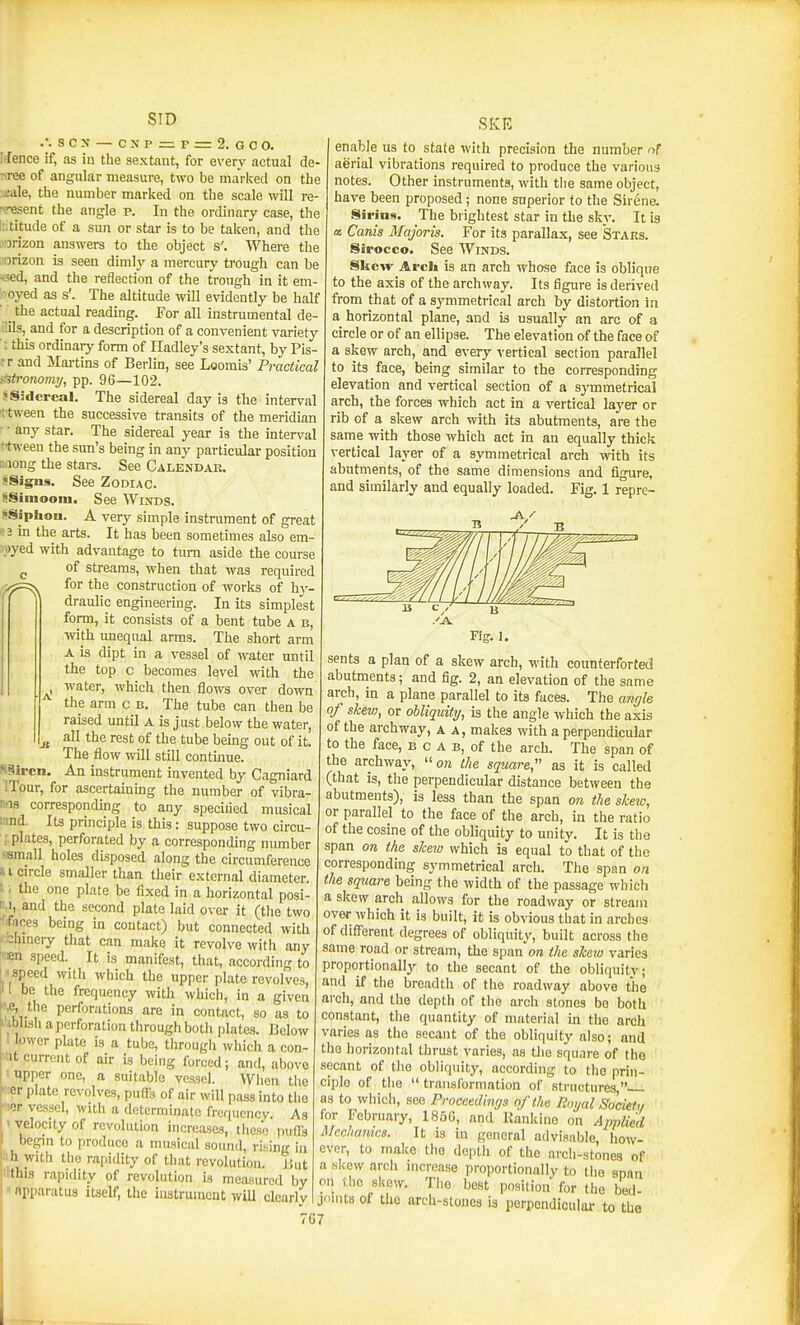 SID .'. S C N — C X P = P = 2. G C O. Itfence if, as in the sextant, for every actual de- cree of angular measure, two be marketl on the jale, the number marked on the scale will re- present the angle P. In the ordinary case, the latitude of a sun or star is to be taken, and the rarizon answers to the object s'. Where the I'orizon is seen dimly a mercury trough can be «ed, and the reflection of the trough in it em- '.'oyed as s'. The altitude will evidently be half ' _ the actual reading. For all instrumental de- ilils, and for a description of a convenient variety ■ I this ordinai-y form of Iladley's sextant, by Pis- rr and Maitins of Berlin, see Loomis' Practical stitronomtj, pp. 96—102. ! Sidereal. The sidereal day is the interval '[■tween the successive transits of the meridian : ■ any star. The sidereal year is the interval ftween the sun's being in any particular position liiong the stars. See Calendar. !Signs. See Zodiac. !!Siuiooni. See Winds. >Siphou. A very simple instrument of great «i in the arts. It has been sometimes also em- \wyed with advantage to turn aside the course of streams, when that was required for the construction of works of hy- draulic engineering. In its simple'st form, it consists of a bent tube a b, wth unequal arms. The short arm A is dipt in a vessel of water until the top c becomes level with the water, which then flows over down the arm c b. The tube can then be raised until a is just below the water, all the rest of the tube being out of it. The flow will still continue. An instrument invented by Cagniard ITonr, for ascertainmg the number of vibra- Ms corresponding to any specilied musical innd. Its principle is this : suppose two circu- : plates, perforated by a corresponding number -small holes disposed along the circumference a I circle smaller than their external diameter, t. the one plate be fixed in a horizontal posi- M, and the second plate laid over it (the two 'feces being in contact) but connected with ' bhinery that can make it revolve with any nen speed. It is manifest, that, according to -speed with which the upper plate revolves, I be the frequency with which, in a given *|,e, the perforations are in contact, so as to iblisli a perforation through botii plates. Below 1 lower plate is a tube, through which a con- tit current of air is being forced; and, above 1 upper one, a suitable vessel. When the ■ er plate revolves, putFs of air will pass into tiie lOr vessel, with a determinate frequency. As ' velocity of revolution increases, these pufrs begm to produce a musical sound, rising in ■ih with the rapidity of that revolution. But :lthis rapidity of revolution is measured by ' apparatus itself, the instrument will clcarlv SKE enable us to state with precision the number of aerial vibrations required to produce the various notes. Other instruments, with the same object, have been proposed; none superior to the Sirene. Sirins. The brightest star in the sky. It is a Canis Majoris. For its parallax, see Stars. Sirocco. See Winds. Skew Arch is an arch whose face is oblique to the axis of the archway. Its figure is derived from that of a symmetrical arch by distortion in a horizontal plane, and is usually an arc of a circle or of an ellipse. The elevation of the face of a skew arch, and every vertical section parallel to its face, being similar to the corresponding elevation and vertical section of a symmetrical arch, the forces which act in a vertical layer or rib of a skew arch with its abutments, are the same with those which act in an equally thick vertical layer of a symmetrical arch with its abutments, of the same dimensions and figure, and similarly and equally loaded. Fig. 1 repre- ji S§iren. sents a plan of a skew arch, with counterforted abutments; and fig. 2, an elevation of the same arch, in a plane parallel to its faces. The angle of shew, or obliquity, is the angle which the axis of the archway, a a, makes with a perpendicular to the face, b c A b, of the arch. The span of the archway, ore the square, as it is called (that is, the perpendicular distance between the abutments), is less than the span on the shew, or parallel to the face of the arch, in the ratio of the cosine of the obliquity to unity. It is the span 071 the shew which is equal to that of the corresponding symmetrical arch. The span on the square being the width of the passage which a skew arch allows for the roadway or stream over which it is built, it is obvious that in arches of different degrees of obliquity, built across tlie same road or stream, the spanore the shexo varies proportionally to the secant of the obliquity; and if the breadth of the roadway above the arch, and the depth of the arch stones bo both constant, the quantity of material in the arch varies as the secant of the obliquity also; and the horizontal thrust varies, as tlie square of the secant of the obliquity, according to the prin- ciple of the  transformation of structures  as to which, see Proccedinqs of the Royal Society for February, 1850, and Kankino on Applied Mechanics. It is in general advisiible, how- ever, to make the depth of the nrcli-stones of a .skew arch increase proportionally to the span on Uic skew. The best position for the bed- Joints of the arch-stones is perpendicular to the 67