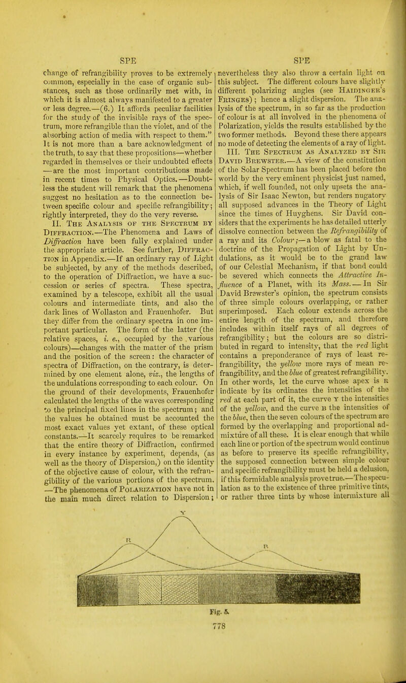 change of refraiif^ibility proves to be extremely cummon, especially in the case of organic sub- stances, such as those ordinarily met with, in •which it is almost always manifested to a greater or less degree.—(6.) It affords peculiar facilities for the study of the invisible rays of the spec- trum, more refrangible than the violet, and of the absorbing action of media with respect to them. It is not more than a bare acknowledgment of the truth, to say that these propositions—whether regarded in themselves or their undoubted effects — are the most important contributions made in recent times to Physical Optics.—Doubt- less the student will remark that the phenomena suggest no hesitation as to the connection be- tween specific colour and specific refrangibility; rightly interpreted, they do the very reverse. II. The Analysis of the Spkctrum by Diffraction.—The Phenomena and Laws of Diffraction have been fully explained under the appropriate article. See further, Diffrac- tion in Appendix.—If an ordinary ray of Light be subjected, by any of the methods described, to the operation of Diffraction, we have a suc- cession or series of spectra. These spectra, examined by a telescope, exhibit all the usual colours and intermediate tints, and also the dark lines of WoUaston and Frauenhofer. But they differ from the ordinary spectra in one im- portant particular. The form of the latter (the relative spaces, i. e., occupied by the various colours)—changes with, the matter of the prism and the position of the screen: the character of spectra of Diffraction, on the contrary, is deter- mined by one element alone, viz., the lengths of the undulations corresponding to each colour. On the ground of their developments, Frauenhofer calculated the lengths of the waves corresponding to the principal fixed lines in the spectrum; and the values he obtained must be accounted the most exact values yet extant, of these optical constants.—It scarcely requires to be remarked that the entire theory of Diffraction, confirmed in every instance by experiment, depends, (as well as the theory of Dispersion,) on the identity of the objective cause of colour, with the refran- gibility of the various portions of the spectrum. —The phenomena of Polauization have not in the main much direct relation to Dispersion; nevertheless they also throw a certain light on this subject. The different colours liave sligiuly different polarizing angles (see Haidingf.k's Fringes) ; hence a slight dispersion. The ana- lysis of the spectrum, in so far as the production of colour is at all involved in the phenomena oi Polarization, yields the results established by the two former methods. Beyond these there appears no mode of detecting the elements of a ray of light. III. The Spectrum as Analyzed by Sir David Brewster A view of the constitution of the Solar Spectrum has been placed before the world by the very eminent physicist just named, which, if well founded, not only upsets the ana- lysis of Sir Isaac Newton, but renders nugatory all supposed advances in the Theory of Light since the times of Huyghens. Sir David con- siders that the experiments he has detailed utterly dissolve connection between the Refrangibility of a ray and its Colour;—a blow as fatal to the doctrine of the Propagation of Light by Un- dulations, as it would be to the grand law of our Celestial Mechanism, if that bond could be severed which connects the Attractive In- fluence of a Planet, -nith its Mass— In Sii' David Brswster's opinion, the spectrum consists of three simple colours overlapping, or rather superimposed. Each colour extends across the entire length of the spectrum, and therefore includes witliin itself rays of all degrees of refrangibility; but the colours are so distri- buted in regard to intensity, that the red light contains a preponderance of rays of least re- frangibility, the yellow more rays of mean re~ frangibility, and the blue of greatest refrangibility. In other words, let the curve whose apex is r indicate by its ordinates the intensities of the red at each part of it, the curve y the intensities of the yellow, and the curve B the intensities of the blue, then the seven colours of the spectrum aro formed by the overlapping and proportional ad- mixture of all these. It is clear enough that while each line or portion of the spectrum would continue as before to preser\-e its specific refrangibility, the supposed connection between simple colour and specific refrangibility must be held a delusion, if this formidable analj'sis prove true.—The specu- lation as to the existence of three primitive tmts, or rather three tints by whose mtermixture all