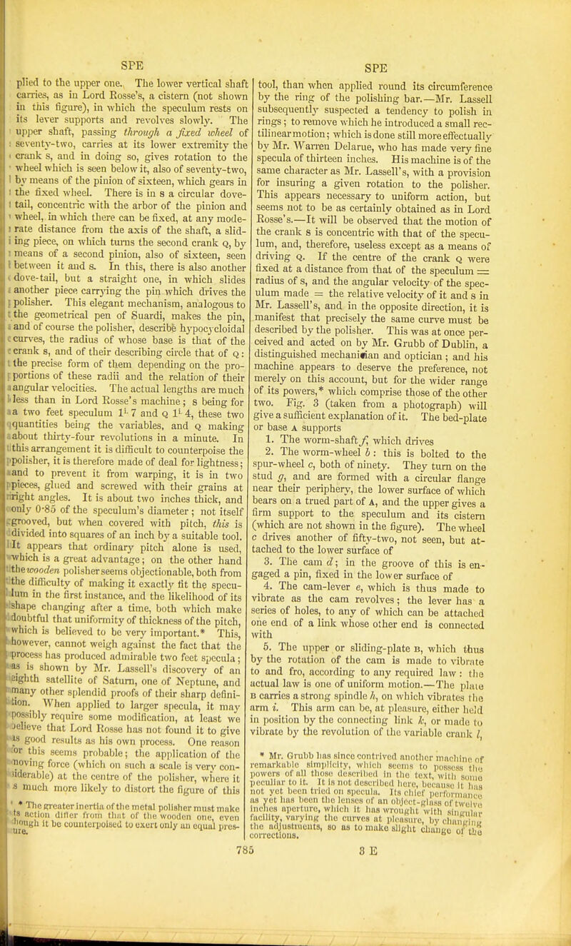 plied to the upper one., The lower vertical shaft tarries, as in Lord Rosse's, a cistern (not shown ill this figure), in which the speculum rests on its lever supports and revolves slowly. The upper shaft, passing throvgh a fixed loheel of scventj'-two, carries at its lower extremity the crank s, and in doing so, gives rotation to the wheel which is seen below it, also of seventy-two, by means of the pinion of sixteen, which gears in the fixed wheel. There is in s a circular dove- tail, concentric with the arbor of the pinion and ^vheel, m which there can be fixed, at any mode rate distance from the axis of the shaft, a slid ing piece, on which turns the second crank q, by means of a second pinion, also of sixteen, seen between it and s. In this, there is also another dove-tail, but a straight one, in which slides another piece carrj'ing the pin which drives the polisher. This elegant mechanism, analogous to the geometrical pen of Suardi, makes the pin, and of course the polisher, describe hypocj cloidal curves, the radius of whose base is that of the crank s, and of their describing circle that of q : the precise form of them depending on the pro- portions of these radii and the relation of their angular velocities. The actual lengths are much less than in Lord Rosse's machine; s being for a two feet speculum 7 and q 1' 4, these two quantities being the variables, and q making about thirty-four revolutions in a minute. In this arrangement it is difficult to counterpoise the polisher, it is therefore made of deal for lightness; and to prevent it from warping, it is in two pieces, glued and screwed with their grains at riicht angles. It is about two inches thick, and only 0-85 of the speculum's diameter ; not itself prwved, but v/hen covered with pitch, this is ilivided into squares of an inch hja. suitable tool. It appears that ordinary pitch alone is used, ■which is a great advantage; on the other hand iUewooden polisherseems objectionable,both from the difficulty of making it exactly tit the specu- lum in the first instance, and the likelihood of its -hape changing after a time, both which make hiubtful that uniformity of thickness of the pitch, ivhich is believed to be very important.* This, however, cannot weigh against the fact that the process has produced admirable two feet specula; is shown by Mr. Lassell's discovery of an .hth satellite of Saturn, one of Neptune, and inany other splendid proofs of their sharp defini- 'lon. When applied to larger specula, it may (lossibly require some modification, at least we  lieve that Lord Rosse has not found it to give good results as his own process. One reason this .seems probable; the application of the 'iving force (whicli on such a scale is very con- li:rable) at the centre of the polisher, where it much more likely to distort the figure of this * The ETcater inertia of tlie metal polisher must make » action ditler from tliiit of tlie wooden one, even iiBli it be couuterpolseil to oxen only un cquul prcs- SPE tool, than when applied round its circumference by the ring of the polishing bar.—Mr. Lassell subsequently suspected a tendency to polish in rings; to remove which he mtroduced a small rec- tilinearmotion; which isdone still more effectually by Mr. Warren Delarue, who has made very fine specula of thirteen mches. His machine is of the same character as Mr. Lassell's, with a provision for insuring a given rotation to the polisher. This appears necessary to uniform action, but seems not to be as certainly obtained as m Lord Rosse's.—It will be observed that the motion of the crank s is concentric with that of the specu- lum, and, therefore, useless except as a means of driving Q. If the centre of the crank q were fixed at a distance from that of the speculum = radius of s, and the angular velocity of the spec- ulum made = the relative velocity of it and s in Mr. Lassell's, and in the opposite direction, it is manifest that precisely the same curve must be described by the polisher. This was at once per- ceived and acted on by Mr. Grubb of Dublin, a distinguished mechanifian and optician ; and his machine appears to deserve the preference, not merely on this account, but for the wider range of its powers,* which comprise those of the other two. Fig. 3 (taken from a photograph) will give a sufficient explanation of it. The bed-plate or base a supports 1. The worm-shaft f, which drives 2. The worm-wheel b: this is bolted to the spur-wheel c, both of ninety. They turn on the stud ff, and are formed with a circular flange near theu- periphery, the lower surface of which bears on a trued part of A, and the upper gives a firm support to the speculum and its cistern (which are not shown in the figure). The wheel c drives another of fifty-two, not seen, but at- tached to the lower surface of 3. The cam d; in the groove of this is en- gaged a pin, fixed in the lower surface of _ 4. The cam-lever e, which is thus made to vibrate as the cam revolves; the lever has a series of holes, to any of which can be attached one end of a link whose other end is connected with 6. The upper or sliding-plate b, which tlius by the rotation of the cam is made to vibrate to and fro, according to any required law : the actual law is one of uniform motion.—The plaie B carries a strong spindle h, on Avhich vibrates the arm i. This arm can be, at pleasure, either held in position by the connecting link k, or made to vibrate by the revolution of the variable crank I, Mr. Grubl) lias since conti'ivctl another machine of remarkiiliie simi)llcity, wliicli seems to possess tliu powers of all tlioso desorilied in tlio text, willi sonio peculiar to it. It Is not described here, because It h'i« not yet been tried on sjiecuia. Its clilef lieiformnnct. aa yot lias lieen tlio lenses of an obJoct-L'lass of twclvn inclics aperture, wlilcli it haswrouRht with sinirul ir aciiity varylnK the curves at pleasure, by chaiur m tlic adjustments, so as to make sllglit cliaiiuu of H o corrections. ■ '^^