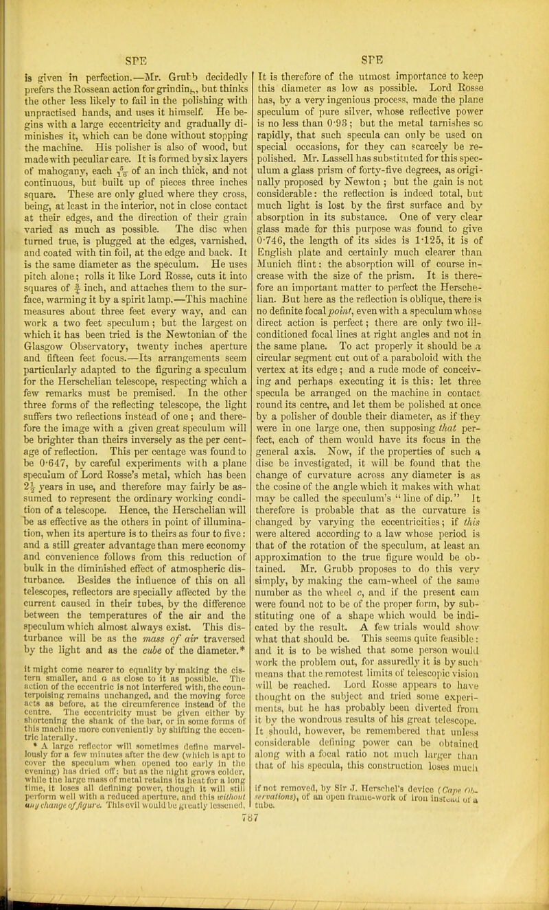 is tfiven m perfection.—Mr. Grubb decidedly prefers the Rossean action for grinding,, but thinks the other less likely to fail in the polishing with unpractised hands, and uses it himself. He be- gins with a large eccentricity and gradually di- minishes it, which can be done without stopping the machine. His polisher is also of wood, but madewith peculiar care. It is formed bysix layers of mahogany, each j% of an inch thick, and not continuous, but built up of pieces three inches square. These are only glued where they cross, being, at least in the interior, not in close contact at their edges, and the direction of their grain varied as much as possible. The disc when turned true, is plugged at the edges, varnished, and coated with tin foil, at the edge and back. It is the same diameter as the speculum. He uses pitch alone; rolls it like Lord Eosse, cuts it into squares of f inch, and attaches them to the sur- face, warming it by a spirit lamp.—This machine measures about three feet every way, and can Avork a two feet speculum; but the largest on which it has been tried is the Newtonian of the Glasgow Observatory, twenty inches aperture and fifteen feet focus.—Its arrangements seem particularly adapted to the figuring a speculum for the Herschelian telescope, respecting which a few remarks must be premised. In the other three forms of the reflecting telescope, the light suffers two reflections instead of one; and there- fore the image with a given great speculum will be brighter than theirs inversely as the per cent- age of reflection. This per centage was found to be 0-647, by careful experiments ^vi^h a plane speculum of Lord Rosse's metal, which has been 2^ years in use, and therefore may fairly be as- sumed to represent the ordinary working condi- tion of a telescope. Hence, the Herschelian will be as effective as the others in point of illumina- tion, when its aperture is to theirs as four to five: and a still greater advantage than mere economy and convenience follows from this reduction of bulk in the diminished effect of atmospheric dis- turbance. Besides the influence of this on all telescopes, reflectors are specially affected by the current caused in their tubes, by the difference between the temperatures of the air and the speculum which almost always exist. This dis- turbance will be as the mass of air traversed by the light and as the cube of the diameter.* It might come nearer to equality by making the cis- tern smaller, and o as close to it as possible. The Betion of the eccentric is not interfered with, thecoim- teri)oi3in<f remains unchanKed, and the movlnjj force acts as before, at the circumference Instead of the Centre. Tlie eccentricity must bo given cither by Bhortcning the shank of the bar, or in some forms of tills machine more conveniently by shifting the eccen- tric laterally. * A large reflector will sometimes define mai-vcl- lously for a few minutes after the dew (which is apt to cover the speculum when opened too eaily In the evening) has dried off: but as tlie night grows colder, while the large muss of metal retains its lieat for a long time, it loses all detlning power, though it will still perform well witli a reduced aperture, and this witlwiit uiii/ diaiigt o/Jigure. Thisovii would be jjieatly lessened, It is therefore of the utmost importance to keep this diameter as low as possible. Lord Rosse has, by a very ingenious proceos, made the plane speculum of pure silver, whose reflective power is no less than 0'93; but the metal tarnishes sc rapidly, that such specula can only be used on special occasions, for they can scarcely be re- polished. Mr. Lassell has substituted for this spec- ulum a glass pi-ism of forty-five degrees, as origi- nally proposed by Newton ; but the gain is not considerable: the reflection is indeed total, but much light is lost by the first surface and by absorption in its substance. One of very clear glass made for this purpose was found to give 0-746, the length of its sides is 1-125, it is of English plate and certainly much clearer than Munich flint: the absorption will of course in- crease with the size of the prism. It is there- fore an important matter to perfect the Hersche- lian. But here as the reflection is oblique, there is no definite (ocal point, even with a speculum whose direct action is perfect; there are only two ill- conditioned focal lines at right angles and not in the same plane. To act properly it should be a circular segment cut out of a paraboloid with the vertex at its edge; and a rude mode of conceiv- ing and perhaps executing it is this: let three specula be an-anged on the machine in contact round its centre, and let them be polished at once by a polisher of double their diameter, as if they were in one large one, then supposing that per- fect, each of them would have its focus in the general axis. Now, if the properties of such a disc be investigated, it will be found that the change of curvature across any diameter is as the cosine of the angle which it makes with what may be called the speculum's  line of dip. It therefore is probable that as the curvature is changed by varying the eccentricities; if this were altered according to a law whose period is that of the rotation of the speculum, at least an approximation to the true figure would be ob- tained. Mr. Grubb proposes to do this very simply, by making the cam-wheel of the same number as the wlieel c, and if the present cam were found not to be of the proper form, by sub- stituting one of a shape which would be indi- cated by the result. A few trials would show what that should be. This seems quite feasible: and it is to be wished that some person wouJd work the problem out, for assuredly it is by sucii means that tlic remotest limits of telescopic vision will be reached. Lord Kosse appears to Imve thought on the subject and tried some experi- ments, but he has probably been diverted from it by the wondrous results of his great telescope. It should, however, be remembered that unless considerable deliiiing power can be obtained along with a focal ratio not much larger than tliat of his specula, this construction loses much If not removed, by Sir ,1. HcrsohcVs device (Cape Oh. vrvaUons), of au open lianie-work of iron instcaU of u tube. 767