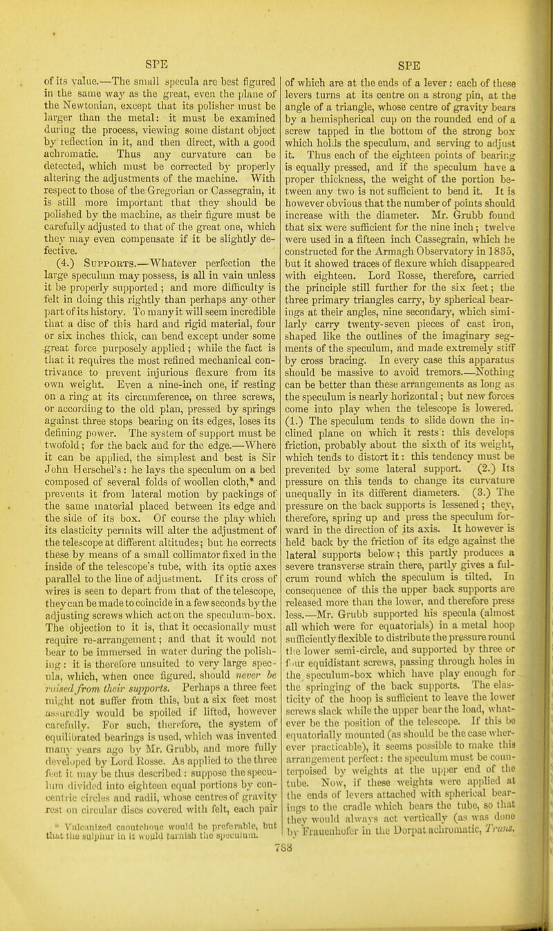 of its value.—The small specula arc best figured in the same way as the great, even the plane of the Newtonian, except that its polisher must be larger than the metal: it must be examined during the process, viewing some distant object by leflection in it, and then direct, with a good achromatic. Thus any curvature can be detected, which must be corrected b}- properly altering the adjustments of the machine. With respect to those of the Gregorian or Cassegrain, it is still more important that they should be polished by the machine, as their figure must be carefully adjusted to that of the great one, which they may even compensate if it be slightly de- fective. (4.) SuppoETS.—Whatever perfection the large speculum may possess, is all in vain unless it be properly supported ; and more diiiiculty is felt in doing this rightl3- than perhaps any other part of its history. To manyit will seem incredible that a disc of this hard and rigid material, four or six inches thick, can bend except under some great force purposely applied; while the fact is that it requires the most refined mechanical con- trivance to prevent injurious flexure from its own weight. Even a nine-inch one, if resting on a ring at its circumference, on three screws, or according to the old plan, pressed by springs against three stops bearing on its edges, loses its defining power. The system of support must be twofold; for the back and for the edge.—Where it can be applied, the simplest and best is Sir John Herscbel's: he lays the speculum on a bed composed of several folds of woollen cloth,* and l)revents it from lateral motion by packings of the same material placed between its edge and the side of its box. Of course the play which its elasticity permits will alter the adjustment of the telescope at different altitudes; but he corrects these by means of a small collimator fixed in the inside of the telescope's tube, with its optic axes parallel to the line of adjustment. If its cross of wires is seen to depart from that of the telescope, they can be made to coincide in a few seconds by the adjusting screws which acton the speculum-box. The objection to it is, that it occasionally must require re-arrangement; and that it would not bear to be immersed in water during the polish- ing : it is therelbre unsuited to very large spec - nla, which, when once figured, sliould mver be vuiii'.dfrom their supports. Perhaps a three feet niigiit not suffer from this, but a six feet most as.-iurcdly would be si)oiled if lifted, however carefully. For such, tlicrpfore, the system of efjuilibrated bearings is used, which was invented man}- years ago by Mr. Grubb, and more fully rieveiipcd by Lord Kosse. As applied to the three feet it may be tima described : suppose the specu- lum divided into eighteen equal portions by con- centric circles and radii, whose centres of gravity rest on circular discs covered with felt, each pair * ViiIcMnlzerl cnoutoliDUc would lie proferiible, but that tlie sulphur lu it viotiid turulsh the spuculutu. of which are at the ends of a lever: each of these levers turns at its centre on a strong pin, at the angle of a triangle, whose centre of gravity bears by a hemispherical cup on the rounded end of a screw tapped in the bottom of the strong box which holds the speculum, and serving to adjust it. Thus each of the eighteen points of bearing is equally pressed, and if the speculum have a proper thickness, the weight of the portion be- tween any two is not sufl5cient to bend it. It is however obvious that the number of points should increase with the diameter. Mr. Grubb found that six were sufficient for the nine inch; twel\-e were used in a fifteen inch Cassegrain, which he constructed for the Armagh Observatory in 1835, but it showed traces of flexure which disappeared with eighteen. Lord Rosse, therefore, carried the principle still further for the six feet; the three primary triangles carry, bj^ spherical bear- ings at their angles, nine secondarj', which simi- larly carry twenty-seven pieces of cast iron, shaped like the outlines of the imaginary seg- ments of the speculum, and made extremely stifi by cross bracing. In everj' case this apparatus should be massive to avoid tremors—Nothing can be better than these arrangements as long as the speculum is nearly horizontal; but new forces come into play when the telescope is lowered. (1.) The speculum tends to slide down the in- clined plane on which it rests: this develops friction, probably about the sixth of its weight, which tends to distort it: this tendency must be prevented by some lateral support. (2.) Its pressure on this tends to change its curvature unequally in its different diameters. (3.) The pressure on the back supports is lessened; they, therefore, spring up and press the speculum for- ward in the direction of its axis. It however is held back by the friction of its edge agamst the lateral supports below; this partly produces a severe transverse strain there, partly gives a ful- crum round which the speculum is tilted. In consequence of this the upper back supports arc released more than the lower, and therefore press less.—Mr. Grubb supported his specula (almost all which were for equatorials) in a metal hoop sufficiently flexible to distribute the pressure round tlie lower semi-circle, and supjiorted by three or f .tu- equidistant screws, passing through holes in the speculum-box which have play enough for the springing of the back supports. The elas- ticity of the hoop is sufficient to leave the lo\vc'r sci-ews slack while the ujjper bear the load, what- ever be the position of the telescope. If this ho cquatorially mounted (as should be the case wher- ever practicable), it seems possible to make this arrangement perfect: the speculum must be coun- terpoised by weights at the upper end of the tube. Now, if these weights were apjilied at the ends of levers attached with spherical bear- ings to the cradle which bears the tube, so th.it they would always act vertically (as was dniie bv Fraucnhofer in the Uorpat achromatic, Trutis, S8