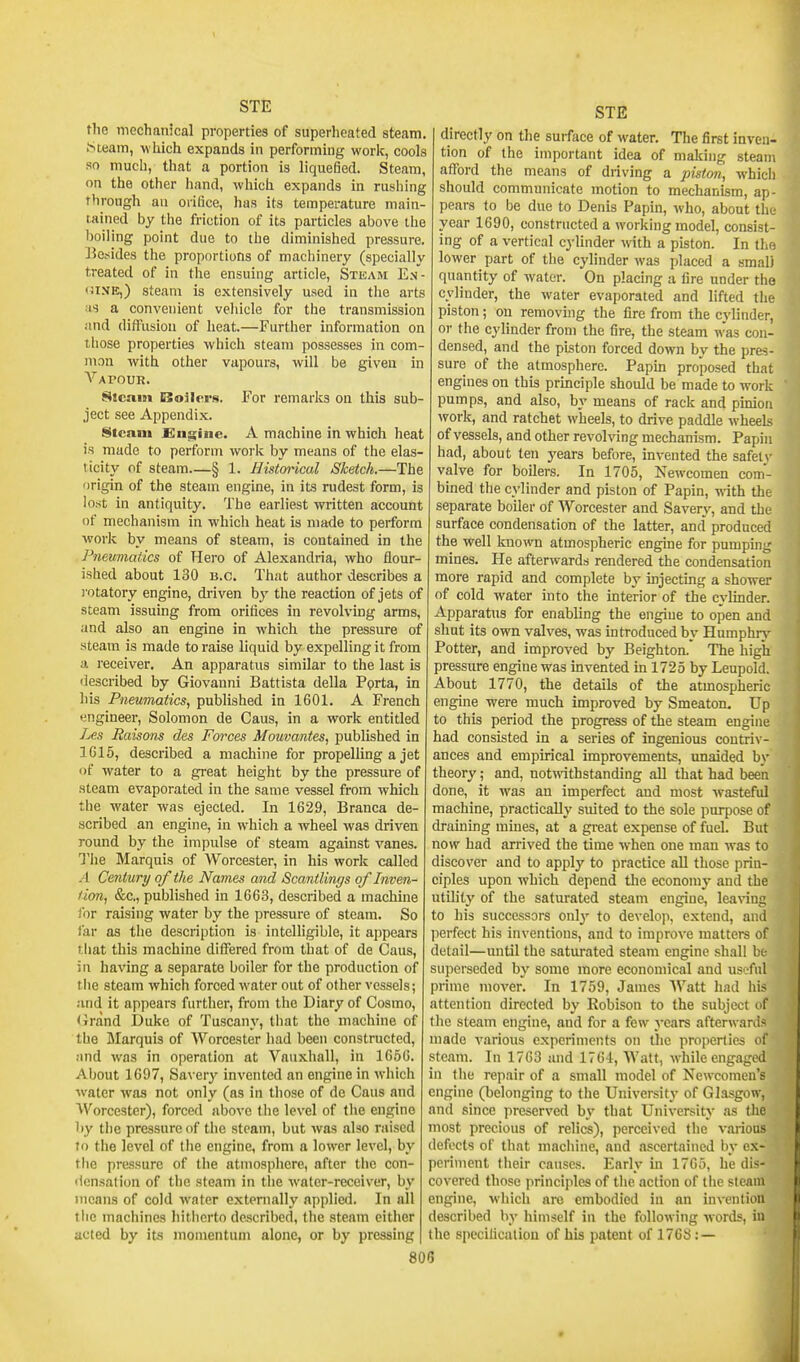 the mechanical properties of superlieated steam. .Steam, w hich expands in performing work, cools so much, that a portion is liquefied. Steam, on the other hand, which expands in rushing through an orifice, has its temperature main- tained by the friction of its particles above the boiling point due to the diminished pressure. Besides the proportions of machinery (specially treated of in the ensuing article. Steam En- <ii.\K,) steam is extensively used in the arts as a convenient vehicle for the transmission .ind diffusion of heat.—Further information on those properties which steam possesses in com- mon with other vapours, will be given in Vapour. 8icai9i Boilers. For remarks on this sub- ject see Appendix. Steam £ngine. A machine in which heat is made to perforin work by means of the elas- ticity of steam—§ 1. Histm'ical Sketch.—The origin of the steam engine, in its rudest form, is lost in antiquity. The earliest written account of mechanism in which heat is made to perform work by means of steam, is contained in the Pneumatics of Hero of Alexandria, who flour- ished about 130 B.C. That author describes a ]-otatory engine, di-iven by the reaction of jets of steam issuing from orifices in revolving arms, and also an engine in which the pressure of steam is made to raise liquid by expelling it from a receiver. An apparatus similar to the last is described by Giovanni Battista della Porta, in liis Pneumatics^ published in 1601. A French engineer, Solomon de Caus, in a work entitled Les Raisons des Forces Mouvantes, published in 1615, described a machine for propelling a jet of water to a great height by the pressure of steam evaporated in the same vessel from which the water was ejected. In 1629, Branca de- scribed an engine, in which a wheel was driven round by the impulse of steam against vanes. The Marquis of Worcester, in his work called A Century of the Names and Scantlings of Inven- tion, &c,, published in 1663, described a machine for raising water by the pressure of steam. So far as the description is intelligible, it appears tliat this machine differed from that of de Caus, in having a separate boiler for the production of the steam which forced water out of other vessels; and it appears further, from the Diary of Cosmo, <irand Duke of Tuscany, that the machine of the jMarquis of Worcester had been constructed, and was in operation at Vauxhall, in 1656. About 1697, Savery invented an engine in which water was not only (as in those of de Caus and Worcester), forced above the level of the engine by the pressure of the steam, but was also raised lo the level of the engine, from a lower level, by the pressure of the atmosphere, after the con- densation of the steam in the water-receiver, by means of cold water externally applied. In all the machines hitherto described, the steam cither acted by its momentum alone, or by pressing STE directly on the surface of water. The first inven- tion of the important idea of making steam afford the means of driving a piston, which should communicate motion to mechanism, ap- pears to be due to Denis Papin, who, about the year 1690, constructed a working model, consist- ing of a vertical cylinder with a piston. In the lower part of the cylinder was placed a small quantity of water. On placing a fire under the cylinder, the water evaporated and lifted the piston; on removmg the fire from the cylinder, or the cylinder from the fire, the steam was con- densed, and the piston forced down by the pres- sure of the atmosphere. Papm proposed that engines on this principle should be made to work pumps, and also, by means of rack and pinion work, and ratchet wheels, to drive paddle wheels of vessels, and other revolving mechanism. Papin had, about ten years before, invented the safety valve for boilers. In 1705, Newcomen com- bined the cylinder and piston of Papin, with the separate boiler of Worcester and Savery, and the surface condensation of the latter, and produced the well known atmospheric engine for pumping mines. He afterwards rendered the condensation more rapid and complete by injecting a shower of cold water into the mterior of the cylinder. Apparatus for enabling the engine to open and shut its own valves, was introduced by Humphry Potter, and improved by Beighton.' The high pressure engine was invented in 1725 by Leupold. About 1770, the details of the atmospheric engine were much improved by Smeaton. Up to this period the progress of the steam engine had consisted in a series of ingenious contriv- ances and empirical improvements, unaided by theory; and, notmthstanding all that had been done, it was an imperfect and most wasteful machine, practically suited to the sole purpose of draining mines, at a great expense of fuel. But now had arrived the time when one man was to discover and to apply to practice all those prin- ciples upon which depend the economj' and the utility of the saturated steam engine, leaving to his successors only to develoii, extend, and perfect his inventions, and to improve matters of detail—until the saturated steam engine shall be superseded by some more economical and usl AiI prime mover. In 1759, James Watt had his attention directed by Robison to the subject of the steam engine, and for a few years afterwards made various experiments on tlie properties of steam. In 1763 and 1764, Watt, w^hile engaged in the repair of a small model of Newcomen's engine (belonging to the University of Glasgow, and since preserved hy that University as the most precious of relics), perceived the various defects of that machine, and ascertained by ex- periment their causes. Early in 1765, he dis- covered those principles of the action of the steam engine, w-hich are embodied in an invention described by himself in the following words, in the specification of his patent of 1768 : — 80G i