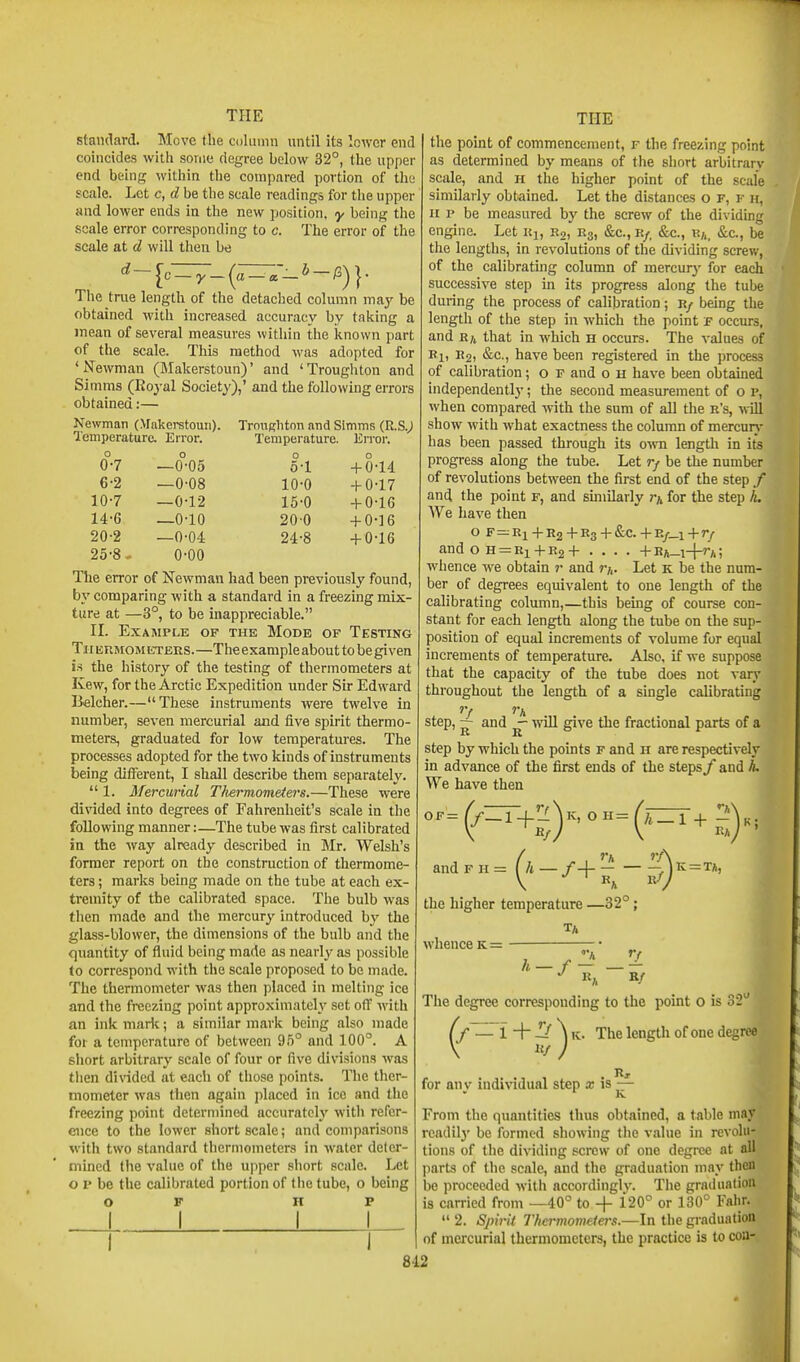 standard. Move the column until its lower end coincides with some degree below 32°, the upper end being within tlie compared portion of the scale. Let c, d be the scale readings for the upper and lower ends in the new position, y being the scale error corresponding to c. The error of the scale at d will then be d- [c —y_(a —a-* —^)}- The true length of the detached column maj^ be obtained with increased accuracy by taking a mean of several measures within the known part of the scale. This method was adopted for 'Newman (Makerstoun)' and 'Troughton and Simms (Royal Society),' and the following errors obtained:— Newman (Makerstoun). Temperature. Error. Trnngliton and Simms (R.S.^ Temperature. Error. 0-7 6-2 10-7 14-6 20-2 25-8 —0-05 —0-08 —0-12 —0-10 —0-04 0-00 5-1 10-0 15-0 200 24-8 + 0-14 + 0-17 + 0-16 + 0-16 + 0-16 The error of Newman had been previously found, b}' comparing with a standard in a freezuig mix- ture at —3°, to be inappreciable. II. Example of the Mode of Testing Tii ERMOMETEES.—The example about to be given is the history of the testing of thermometers at Kew, for the Arctic Expedition under Sir Edward Belcher.—These instruments were twelve in number, seven mercurial and five spirit thermo- meters, graduated for low temperatures. The processes adopted for the two kinds of instruments being different, I shall describe them separately.  1. Mercurial Tfiermometers.—These were dinded into degrees of Fahrenheit's scale in the following manner:—The tube was first calibrated in the Avay already described in Mr. Welsh's former report on the construction of thermome- ters ; marks being made on the tube at each ex- tremity of the calibrated space. The bulb was then made and the mercury introduced hy the glass-blower, the dimensions of the bulb and the quantity of fluid being made as nearly as possible to correspond with the scale proposed to be made. The thermometer was then placed in melting ice and the freezing point approximately set ofT with an ink marlt; a similar mark being also made foi a temperature of between 95° and 100°. A short arbitrary scale of four or five divisions was then divided at each of those points. The ther- mometer was then again placed in ice and the freezing point determined accurately with refer- ence to the lower short scale; and comparisons with two standard thermometers in w-ater deter- mined the value of the upper short scale. Let o p be the calibrated portion of tiie tube, o being OP HP I THE the point of commencement, f the freezing point as determined by means of the short arbitrarv scale, and h the higher point of the scale similarly obtained. Let the distances o f, f h, H p be measured by the screw of the dividing engine. Let Uj, R2, E3, &c., k/, &c., R/,, &c., be the lengths, in revolutions of the dividing screw, of the calibrating column of mercury for each successive step in its progress along the tube during the process of calibration; r/ being the length of the step in which the point f occurs, and R/i that in which h occurs. The values of Ri, have been registered in the process of calibration; o F and o H have been obtained independently; the second measurement of o p, when compared with the sum of all the r's, will show with what exactness the column of mercun- has been passed through its oivn length in its progress along the tube. Let rf be the number of revolutions between the first end of the step / and the point f, and similarly for the step h. We have then O F=:Ri+R2+R3 + &C.+E/_l+r/ and o H = Ei+R2+ .... +Eft_i-|-rA; whence we obtain r and m. Let k be the num- ber of degrees equivalent to one length of the calibrating column,—this being of course con- stant for each length along the tube on the sup- position of equal increments of volume for equal increments of temperature. Also, if we suppose that the capacity of the tube does not vary throughout the length of a single calibrating step, — and ~ will give the fractional parts of a step by which the points f and h are respectively in advance of the first ends of the steps/ and L We have then ''=(^-'+:7h°''=('-'+s)«i and F the higher temperature —32°; whence k = J R^ »' Tlie length of one degree A »/ The degree corresponding to the point o is 32 for anv iudiNndual step a; is— ' K From the quantities thus obtained, a table may readilj' be formed showing the value in revolu- tions of the dividing screw of one degree at all parts of the scale, and the graduation may then be proceeded with accordinglv. The graduation is carried from —40° to -f 120° or 130° Fahr.  2. Spirit Thermovieiers.—In the gi-aduatioB of mercurial thermometers, the practice is to coa-