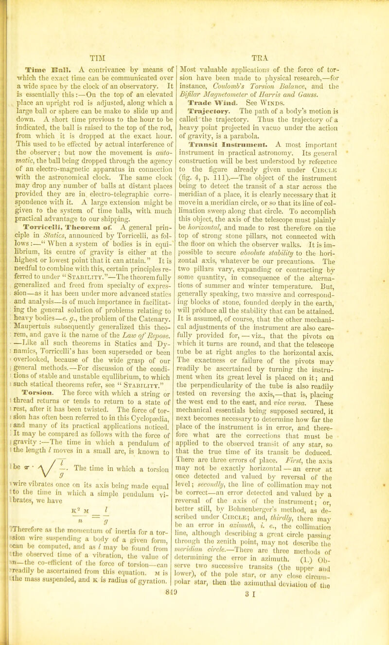 TIM Time SEnH. A contrivance by means of which the exact time can be communicated over a wide space by the clock of an observatory. It is essentially this:—On the top of an elevated place an upright rod is adjusted, along which a large ball or sphere can be make to slide up and dou-n. A short time previous to the hour to be indicated, the ball is raised to the top of the rod, from which it is dropped at the exact hour. Tliis used to be effected by actual interference of the observer; but now the movement is auto- matic, the ball being dropped through the agency of an electi'o-magnetic apparatus in connection with the astronomical clock. The same clock may drop any number of balls at distant places provided they are in electro-telegraphic corre- spondence with it. A large extension might be given to the system of time balls, with much practical advantage to our shipping. Torricclli, Theorem of. A general prin- ciple in Statics, announced by Torricelli, as fol- lows :— When a system of bodies is in equi- librium, its centre of gra^^ty is either at the highest or lowest point that it can attain. It is needful to combine with this, certain principles re- ferred to under  Stability.—The theorem fully generalized and freed from specialty of expres- sion—as it has been under more advanced statics and analysis—is of much importance in facilitat- ing the general solution of problems relating to heavy bodies—e. ff., the problem of the Catenary. Maupertuis subsequently generalized this theo- rem, and gave it the name of the Law of Repose. —I.ilte all such theorems in Statics and Dy- : namics, Torricelli's has been superseded or been ' overlooked, because of the wide grasp of our I general methods.—For discussion of the condi- 1 tions of stable and unstable equilibrium, to which I such statical theorems refer, see  Stabihty. Torsion. The force with which a string or I thread returns or tends to return to a state of I rest, after it has been twisted. The force of tor- ! sion has often been referred to in this Cyclopasdia, and many of its practical applications noticed. It may be compared as follows with the force of gravity :—The time in whicli a pendulum of the length I moves in a small arc, is known to be VI- The time in which a torsion >wire vibrates once on its axis being made equal tto the time in whicli a simple ijcndulum vi- Ibrates, we have K^^M _ j_ n (J Tlierefore a.s the momentum of inertia for a tor- sion wire suspending a body of a given form, can be computed, and as / may be'f<jund froin the observed time of a vibration, tlie value of r,7i_the co-efficient of the force of torsion can -readily be ascertamod from tliis equation, m is the mass suspended, and k is radius of gyration. J 8d9 TRA Most valuable application!? of the force of tor- sion have been made to physical research,—for instance, Coulomb's Torsion Balance, and tlic Bifilar Magnetometer of Harris and Gauss. Trade Wind. See Winds. Trajeciory. The path of a body's motion is called the trajectory. Thus the trajectory of a heavy point projected in vacuo under the action of gravit}^ is a parabola. Transit Instriiuient. A most important instrument in practical astronomy. Its general construction will be best understood by reference to the figure already given vmder Cmti.K (fig. 4, p. 111).—The object of the instrument being to detect the transit of a star across the meridian of a place, it is clearly necessary that it move in a meridian circle, or so that its line of col- limation sweep along that circle. To accomplish this object, the axis of the telescope must plainlv be horizontal, and made to rest therefore on the top of strong stone pillars, not connected with the floor on which the observer walks. It is im- possible to secure absolute stability to the hoi-i- zontal axis, whatever be our precautions. The two pillars varj', expanding or contracting by some quantity, in consequence of tlie alterna- tions of summer and winter temperature. But, generally speaking, two massive and correspond- ing blocks of stone, founded deeply in the earth, will produce all the stability that can be attained. It is assumed, of coiu-se, that the other mechani- cal adjustments of the instrument are also care- fully provided for, — viz., that the pivots on wl)ich it turns are round, and that the telescope tube be at right angles to the horizontal axis. The exactness or failure of the pivots mav readily be ascertained by turning the instru- ment when its great level is placed on it; and the perpendicularity of the tube is also readily tested on reversing the axis,—that is, placing the west end to the east, and vice versa. These mechanical essentials being supposed secured, it next becomes necessary to determine how far tlie place of the instrument is in eiTor, and there- fore what are the corrections that must be applied to the observed transit of any star, so that the true time of its transit be deduced. There are three errors of place. First, tlie axis may not be exactly horizontal — an error at once detected and valued by reversal of the level; secondhj, the line of collimation mav not be correct—an error detected antl valued hv a reversal of the axis of the instrument; or, better still, by IJohnenbergiM-'s method, as de- sci'ibed under Cikcle; and, thirdly, there may bo an error in azimuth, i. e., the collimation line, although describing a great circle passing tlirongli the zenith point, may not describe tlie meridian circ'/e.-Tliere arc three methods of determining the error in azimuth. (1.) Q},. serve two successive transits (tiie upper and lower), of tiic polo star, or anv close cirenm- polar star, then the azimuthal dcviaiiou of the 3 I