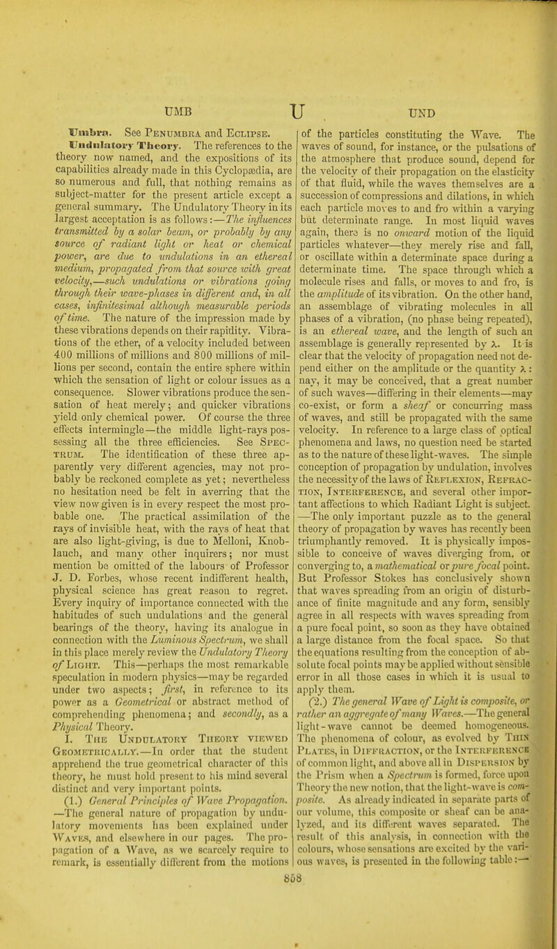 ITnilirn. See Penumbra and Eclipse. liiidiilatovy Theory. The references to the theory now named, and the expositions of its capabilities already made in this Cyclopedia, are so numerous and full, that nothing remains as subject-matter for the present article except a general summary. The Undulatory Theory in its largest acceptation is as follows:—Tlie influences transmitted by a solar beam, or probably by any source of radiant light or heat or chemical power, are due to undulations in an ethereal medium, propagated from that source with great velocity,—such undulations or vibrations going through their wave-phases in different and, in all cases, infinitesimal although measurable periods of time. The nature of the impression made by these vibrations depends on their rapidity. Vibra- tions of the ether, of a velocity included between 400 millions of millions and 800 millions of mil- lions per second, contain the entire sphere within which the sensation of light or colour issues as a consequence. Slower vibrations produce the sen- sation of heat merely; and quicker vibrations yield only chemical power. Of course the three effects intermingle—the middle light-rays pos- sessing all the three efficiencies. See Spec- trum. The identification of these three ap- parently verj' different agencies, may not pro- bably be reckoned complete as yet; nevertheless no hesitation need be felt in averring that the view now given is in every respect the most pro- bable one. The practical assimilation of the rays of invisible heat, with the rays of heat that are also light-giving, is due to Melloni, Knob- lauch, and manj' other inquirers; nor must mention be omitted of the labours of Professor J. D. Forbes, whose recent indifferent health, physical science has great reason to regret. Every inquiry of importance connected with the habitudes of such undulations and the general bearings of the theory, having its analogue in connection with the Luminous Spectrum, we shall in this place merely review the Undulatory Theory o/ Light. This—perhaps the most remarkable speculation in modern physics—may be regarded under two aspects; first, in reference to its powfr as a Geometrical or abstract method of comprehending phenomena; and secondly, as & Physical Theory. I. The Undulatory Theory viewed Geosietrically.—In order that the student appreiiend the true geometrical character of this theory, he must hold present to his mind several distinct and very important points. (1.) General Principles of Wave Propagation. —The general nature of propagation by undu- latory movements has been explained under Waves, and elsewhere in our pages. The pro- p.igation of a Wave, as we scarcely require to remark, is essentially dilTcrent from the motions of the particles constituting the Wave. The waves of sound, for instance, or the pulsations of the atmosphere that produce sound, depend for the velocity of their propagation on the elasticity of that fluid, while the waves themselves are a succession of compressions and dilations, in which each particle moves to and fro within a varying but determinate range. In most liquid waves again, thero is no onward motion of the liquid particles whatever—they merely rise and fall, or oscillate within a determinate space during a determinate time. The space through which a molecule rises and falls, or moves to and fro, is the amplitude of its vibration. On the other hand, an assemblage of vibrating molecules in all phases of a vibration, (no phase being repeated), is an ethereal wave, and the length of such an assemblage is generally represented by X. It is clear that the velocity of propagation need not de- pend either on the amplitude or the quantity X : nay, it ma}' be conceived, that a great number of such waves—differing in their elements—may co-exist, or form a sheaf or concurring mass of waves, and still be propagated with the same velocity. In reference to a large class of optical phenomena and laws, no question need be started as to the nature of these light-waves. The simple conception of propagation by undulation, involves the necessity of the laws of Reflexion, Kefrac- TiON, Interference, and several other impor- tant affections to which Radiant Light is subject. —The only important puzzle as to the general theory of propagation by waves has recently been triumphantlj' removed. It is physically impos- sible to conceive of waves diverging from, or converging to, a mathematical or jnire focal point. But Professor Stokes has conclusivelj' shown that waves spreading from an origin of disturb- ance of finite magnitude and any form, sensibly agree in all respects with waves spreading from a pure focal point, so soon as they have obtained a large distance from the focal space. So that the equations resulting from the conception of ab- solute focal points maybe applied without sensible error in all those cases in which it is usual to apply them. (2.) The general Wave of Light is comjyosife, or rather an aggregate of many Waves.—The general ligiit-wave cannot be deemed homogeneous. The phenomena of colour, as evolved by Thin Plates, in Diffraction, or the Interference of common ligiit, and above all in Dispersion by tiie Prism when a Spectntm is formed, force upon Theory the new notion, that the light-wave is com- posite. As already indicated in separate parts of our volume, this composite or sheaf can be ana- lyzed, and ils diffiTent waves separated. The result of tliis analysis, in connection with the colours, whose sensations arc excited by the vari- ous waves, is presented in the following table :— b68