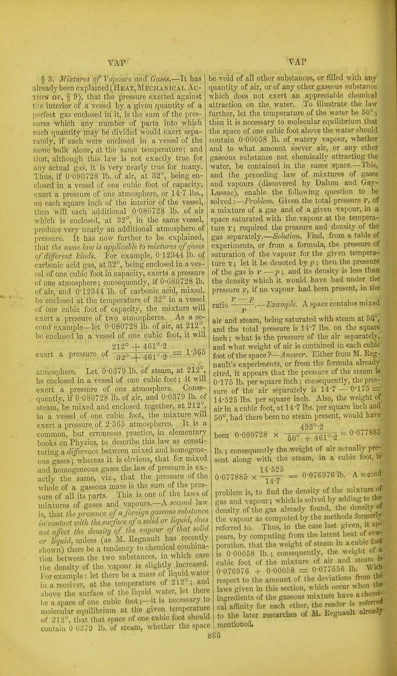 § 3. Mixtures of Vapours and Gases.—It has already been explained (Heat, Mechanical Ac- tion OF, § 9), that the pressure exerted agahist t!;e interior of a vessel by a given quantity of a perfect gas enclosed in it, is the sum of the pres- sures ■which any number of parts into which such quantity maj' be divided would exert sepa- rately, if each were enclosed in a vessel of the same bulk alone, at the same temperature; and that, although this, law is not exactly true for any actual gas, it is very nearly true for many. Thus, if 0-080728 lb. of air, at 32°, being en- closed in a vessel of one cubic foot of capacity, exert a pressure of one atmosphere, or 14-7 lbs., on each square inch of the interior of the vessel, then will each additional 0-080728 lb. of air which is enclosed, at 32°, in the same vessel, produce very nearly an additional atmosphere of pressure. It has now further to be explained, that the same law is applicable to mixtures ofr/ases of different kinds. For example, 0-12344 lb. of carbonic acid gas, at 32°, being enclosed in a ves- sel of one cubic foot in capacity, exerts a pressure of one atmosphere; consequently, if 0-080728 lb. of air, and 0-12344 lb. of carbonic acid, mixed, be enclosed at the temperature of 32° in a vessel of one cubic foot of capacity, the mixture will exert a pressure of two atmospheres. As a se- cond example—let 0-080728 lb. of air, at 212°, be enclosed in a vessel of one cubic foot, it will 212° -|- 461°-2 exert a pressure of = 1-365 32°-f 461°-2 atmosphere. Let 0-0379 lb. of steam, at 212°, be enclosed in a vessel of one cubic foot; it will exert a pressure of one atmosphere. Conse- quently, if 0-080728 lb. of air, and 0-0379 lb. of steam,'be mixed and enclosed together, at 212°, in a vessel of one cubic foot, the mixture will exert a pressure of 2-305 atmospheres. It is a common, but erroneous practice, in elementary books on Physics, to describe this law as consti- tuting a difference between mixed and homogene- ous gases ■ whereas it is obvious, that for mixed and homogeneous gases the law of pressure is ex- actly the same, viz., that the pressure of the ■\v-hole of a gaseous mass is the sum of the pres- sure of all its parts. This is one of the laws of mixtures of gases and vapours.—A second law is, that the presence of a for eifjn gaseous substance in'contact iviih the surface of a solid or liquid, does not affect the density of the vapour oj that soltd or liquid, unless (as M. Kegnault has recently shown) there be a tendency to chemical combma- tion between the two substances, in which case the density of the vapour is slightly increased. For example: let there be a mass of liqmd water in a receiver, at the temperature of 212°; and above the surface of the liquid water, let there be a space of one cubic foot;—it is necessary to molecular equilibrium at the given temperature of 212°, that that space of one cubic foot should contain 0 0379 lb. of steam, whether the space be void of all other substances, or filled with any quantity of air, or of any other gaseous substanci; which does not exert an appreciable chemical attraction on the water. To illustrate the law further, let the temperature of the water be 50°; then it is necessary to molecular equilibrium that the space of one cubic foot above the water should contain 0-00058 lb. of watery vapour, whether and to what amount soever air, or any other gaseous substance not chemicallj' attracting the water, be contained in the same space.—This, and the preceding law of mixtures of gases and vapours (discovered by Dalton and Ga)'- LuRsac), enable the following question to be solved:—Prollevi. Given the total pressure p, of a mixture of a gas and of a given vapour, in a space saturated with the vapour at the tempera- ture T; required the pressure and density of the gas separately.—Solution. Find, from a table of experiments, or from a formula, the pressure of saturation of the vapour for the given tempera- ture T; let it be denoted by ^; then the pressure of the gas is p —p\ and its density is less than the density which it would have had imder the pressure p, if no vapour had been present, in the ratio —~.—Example. A space contains mixed air and steam, being saturated with steam at 5Q°, and the total pressure is 14-7 lbs. on the square inch; what is the pressure of the air separately, and what weight of air is contained in each cubic foot of the space?—.Answer. Either from M. Eeg- nault's experiments, or from the formula already cited, it appears that the pressure of the steam is 0-175 lb. per square inch; consequently, the^pres- sure of the air separately is 14-7 — 0-175 = 14-525 lbs. per square inch. Also, the weight of air in a cubic foot, at 14-7 lbs. per square inch and 50°, had there been no steam present, would have 493°-2 been 0-080728 X 60° + 461°-2 =^ 0-077885 lb.; consequently the weight of air actnally pre- sent along with the steam, in a cubic foot, i3 0-077885 X = 0-076976 lb. A second problem is, to find the density of the mixture of gas and vapour; which is solved by adding to the density of the gas already found, the density of the vapour as computed by the methods formerly referred to. Thus, in the case last given, it ap- pears, by computing from the latent heat of eva- poration, that the weight of steam in a cubic foot is 0-00058 lb.; consequently, the weiglit of_a cubic foot of the mixture of air and stcnu is 0-070976 + 0-00058 = 0-077556 lb. ^^«n respect to the amount of the deviations from t le laws given in this section, wliich occur when tlio ingredients of the gaseous mixture have a chemi- cal affinity for each other, the reader is refcrrea to the later researches of M. Koguault alreaay mentioned. 806