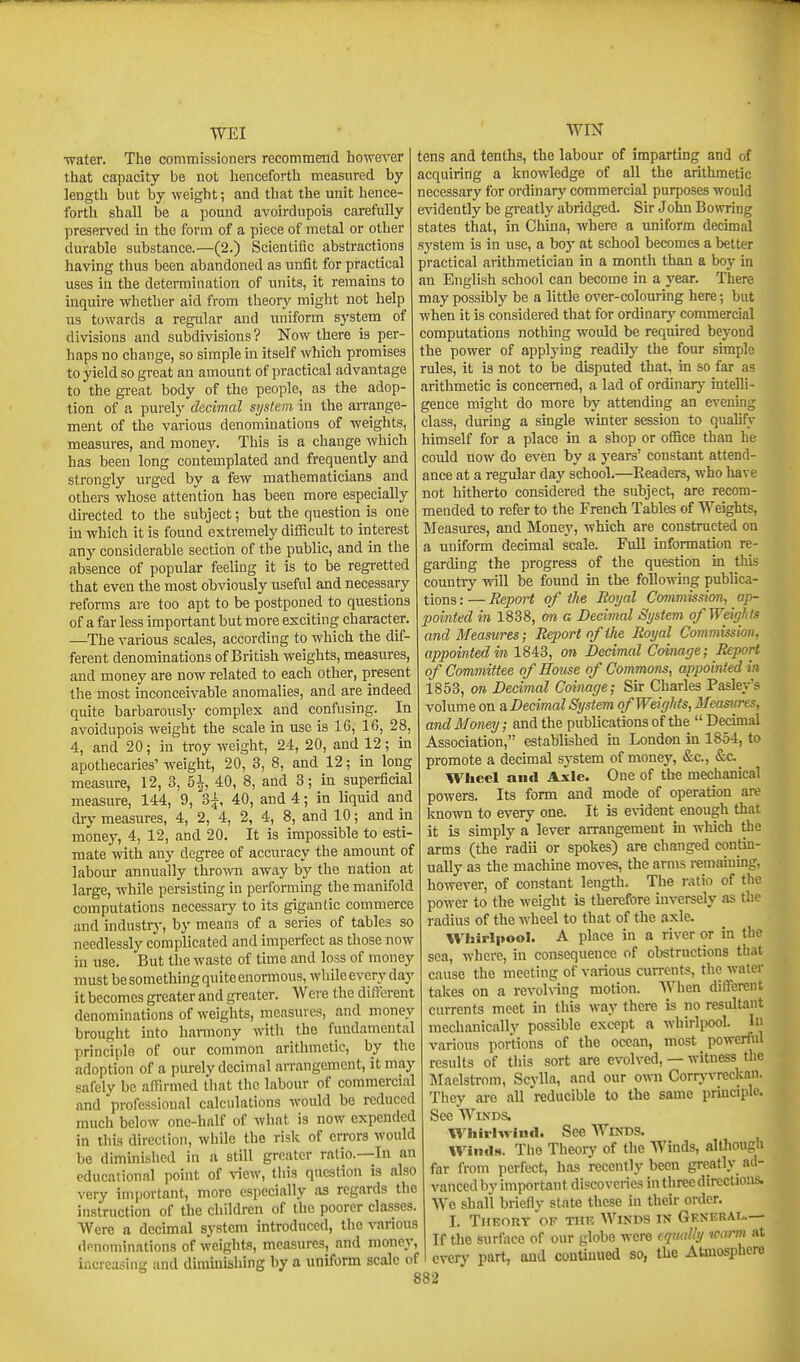 WEI Tvater. The commissioners recommend howeA'er that capacity be not henceforth measured by length but by weight; and that the unit hence- forth shall be a pound avoirdupois carefully preserved in the form of a piece of metal or other durable substance.—(2.) Scientific abstractions having thus been abandoned as unfit for practical uses in the determination of units, it remains to inquire -whether aid from theory might not help us towards a regular and uniform system of divisions and subdivisions? Now there is per- haps no change, so simple in itself which promises to yield so great an amount of practical advantage to the great body of the people, as the adop- tion of a i)uve\y'decimal system in the arrange- ment of the various denominations of weights, measures, and money. This is a change which has been long contemplated and frequently and strongly urged by a few mathematicians and others whose attention has been more especially directed to the subject; but the question is one In which it is found extremely difficult to interest any considerable section of the public, and in the absence of popular feeling it is to be regretted that even the most obviously useful and necessary reforms are too apt to be postponed to questions of a far less important but more exciting character. —The various scales, according to which the dif- ferent denominations of British weights, measures, and money are now related to each other, present tlie most inconceivable anomalies, and are indeed quite barbarously complex and confusing. In avoidupois weight the scale in use is 16, 16, 28, 4, and 20; in troy weight, 24, 20, and 12; in apothecaries' weight, 20, 3, 8, and 12; in long 12, 3, 51 40, 8, and 3; in superficial measure, ~ , , ^, , , measure, 144, 9, 3^, 40, and 4; in liquid and dry measures, 4, 2, 4, 2, 4, 8, and 10; and in money, 4, 12, and 20. It is impossible to esti- mate with any degi-ee of accuracy the amount of labour annually throivn away by the nation at large, while persisting in performing the manifold computations necessary to its gigantic commerce and industry, by means of a series of tables so needlessly complicated and imperfect as those now in use. But the waste of time and loss of money must be something quite enormous, while every day it becomes greater and greater. Were the difl'erent denominations of weights, measures, and money brought into harmony with the fundamental principle of our common arithmetic, by the adoption of a purely decimal arrangement, it may safely be affirmed that the labour of commercial and professional calculations would be reduced much below one-half of what is now expended in this direction, while the risk of errors would be diminished in a still greater ratio.—In an educational point of \ncw, this question is also very important, more especially as regards the instruction of the children of the poorer classes. Were a decimal system introduced, the -^Tirious denominations of weights, measures, and money, increasing and dimiuishing by a uniform scale of WIN tens and tenths, the labour of imparting and of acquiring a knowledge of all the arithmetic necessary for ordinary commercial purposes would evidently be greatly abridged. Sir John Bowring states that, in China, where a uniform decimal system is in use, a boy at school becomes a better practical arithmetician in a month than a boy in an English school can become in a year. There may possibly be a little over-colouring here; but when it is considered that for ordinary commercial computations nothing would be required beyond the power of applying readily the four simple rules, it is not to be disputed that, in so far as arithmetic is concerned, a lad of ordinarj' intelli- gence might do more by attending an evening class, during a single winter session to qualify himself for a place in a shop or office than he could now do even by a years' constant attend- ance at a regular day school.—Headers, who have not hitherto considered the subject, are recom- mended to refer to the French Tables of Weights, Measures, and Money, which are constructed on a uniform decimal scale. FuU information re- garding the progress of the question in this country will be found in the following publica- tions : — Report of the Royal Commission, ap- pointed in 1838, on a Decimal System of Weights and Measures; Report of the Royal Commission, appointed in 1843, on Decimal Coinage; Report of Committee of House of Commons, appointed in 1853, on Decimal Coinage; Sir Charles Pasley's volume on a Decimal System of Weights, Measures, and Money; and the publications of the  Decimal Association, established in London in 1854, to promote a decimal system of money, &c., &c._ Wheel and Axle. One of the mechanical powers. Its form and mode of operation are known to every one. It is e%-ident enough that it is simply a lever aiTangement in which the arms (the radii or spokes) are changed contin- ually as the machine moves, the arms remainmg, however, of constant length. The ratio of the power to the weight is therefore inversely as the radius of the wheel to that of the axle. Wliirl|»ooI. A place in a river or in the sea, where, in consequence of obstructions that cause the meeting of various currents, the water takes on a revolving motion. When different currents meet in this way there is no resultant mechanicallv possible except a whiripool. In various portions of the ocean, most powerful results of this sort are evolved, — witness the Maelstrom, Scylla, and our own Corrjnrreckan. Tliey are all reducible to the same principle. See Winds. Wliirlvrind. See Winds. Winds. The Theory of the Winds, although far from perfect, has recently been greatly ad- vanced by important discoveries in three directions. We shall briefly state these in their order. I. TitEORT OF THE WiNDS IN GeXERAI^— If tbe surface of our globe were equally warm at every part, and continued so, the Atmosphere