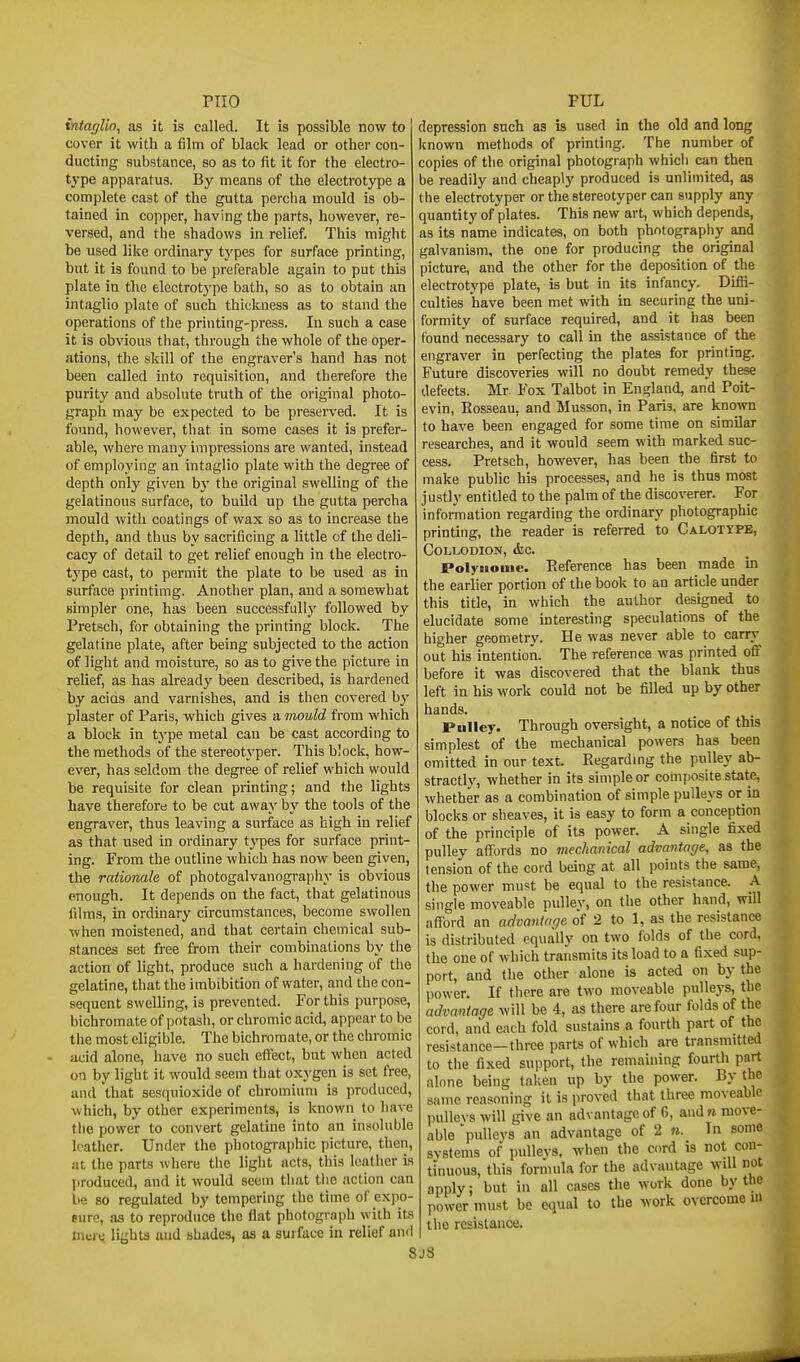 intaglio, as it is called. It is possible now to cover it with a film of black lead or other con- ducting substance, so as to fit it for the electro- type apparatus. By means of the electrotype a complete cast of the gutta percha mould is ob- tained in copper, having the parts, however, re- versed, and the shadows in relief. This might be used like ordinary types for surface printing, but it is found to be preferable again to put this plate in the electrotj'pe bath, so as to obtain an intaglio plate of such thickness as to stand the operations of the printing-press. In such a case it is obvious that, through the whole of the oper- ations, the skill of the engraver's hand has not been called into requisition, and therefore the purity and absolute truth of the original photo- graph may be expected to be preserved. It is found, however, that in some cases it is prefer- able, where many impressions are wanted, instead of employing an intaglio plate with the degree of depth only given b}' tbe original swelling of the gelatinous surface, to build up the gutta percha mould with coatings of wax so as to increase tbe depth, and thus by sacrificing a little of the deli- cacy of detail to get relief enough in the electro- type cast, to permit the plate to be used as in surface printimg. Another plan, and a somewhat simpler one, has been successfully followed by Pretsch, for obtaining the printing block. The gelatine plate, after being subjected to the action of light and moisture, so as to give the picture in relief, as has already been described, is hardened by acias and varnishes, and is then covered by plaster of Paris, which gives a mould from which a block in type metal can be cast according to the methods of the stereotj'per. This block, how- ever, has seldom the degree of relief which would be requisite for clean printing; and the lights have therefore to be cut away by the tools of the engraver, thus leaving a surface as high in relief as that used in ordinary types for surface print- ing. From the outline which has now been given, the rationale of photogalvanography is obvious enough. It depends on the fact, that gelatinous films, in ordinary circumstances, become swollen when moistened, and that certain chemical sub- stances set free from their combinations by the action of light, produce such a hardening of the gelatine, that the imbibition of water, and the con- sequent swelling, is prevented. For this purpose, bichromate of potash, or chromic acid, appear to be tiie most eligible. The bichromate, or the chromic acid alone, have no such eflFect, but when acted on by light it would seem that oxygen is set free, and that sesquioxide of chromium is produced, which, by other experiments, is known to have the power to convert gelatine into an insoluble leather. Under the photographic picture, then, at the parts where the light acts, this leather is I)roduced, and it would seem that the action can be so regulated by tempering the time of expo- sure, as to reproduce the flat photograph with its Cicru lights and shades, as a surface in relief and 8 depression such as is used in the old and long known methods of printing. The number of copies of the original photograph which can then be readily and cheaply produced is unlimited, as the electrotyper or the stereotyper can supply any quantity of plates. This new art, which depends, as its name indicates, on both photography and galvanism, the one for producing the original picture, and the other for the deposition of the electrotype plate, is but in its infancy. Diffi- culties have been met with in securing the uni- formity of surface required, and it has been found necessary to call in the assistance of the engraver in perfecting the plates for printing. Future discoveries will no doubt remedy these defects. Mr Fox Talbot in England, and Poit- evin, Rosseau, and Musson, in Paris, are known to have been engaged for some time on similar researches, and it would seem with marked suc- cess. Pretsch, however, has been the first to make public his processes, and he is thus most justly entitled to the palm of the discoverer. For information regarding the ordinary photographic printing, the reader is referred to Calottpe, C0L1>0DI0N, <fec. Polyiioiiie. Reference has been made in the earlier portion of the book to an article under this title, in which the author designed to elucidate some interesting speculations of the higher geometry. He was never able to carrj' out his intention. The reference was printed ofi:' before it was discovered that the blank thus left in his work could not be filled up by other hands. JPulIey. Through oversight, a notice of this simplest of the mechanical powers has been omitted in our text. Regardmg the pulley ab- stractly, whether in its simple or composite state, whether as a combination of simple pulleys or in blocks or sheaves, it is easy to form a conception of the principle of its power. A single fixed pulley afi'ords no mechanical advantage, as the tension of the cord being at all points the same, the power must be equal to the resistance. A single moveable pullev, on the other hand, will alTord an advantage of 2 to 1, as the resistance is distributed equally on two folds of the cord, the one of which transmits its load to a fixed sup- port, and the other alone is acted on by the power. If there are two moveable pulleys, the advantage will be 4, as there are four folds of the cord, and each fold sustains a fourth part of the resistance—three parts of which are transmitted to the fixed support, the remaining fourth part alone being taken up by the power. By the same reasoning it is proved that three moveable pullevs will give an advantage of 6, and n move- able pulleys an advantage of 2 n. In some systems of pullevs. when the cord is not con- tinuous, this formula for the advantage will not apply; but in all cases the work done by the power must be equal to the work overcome in the resistance. j8