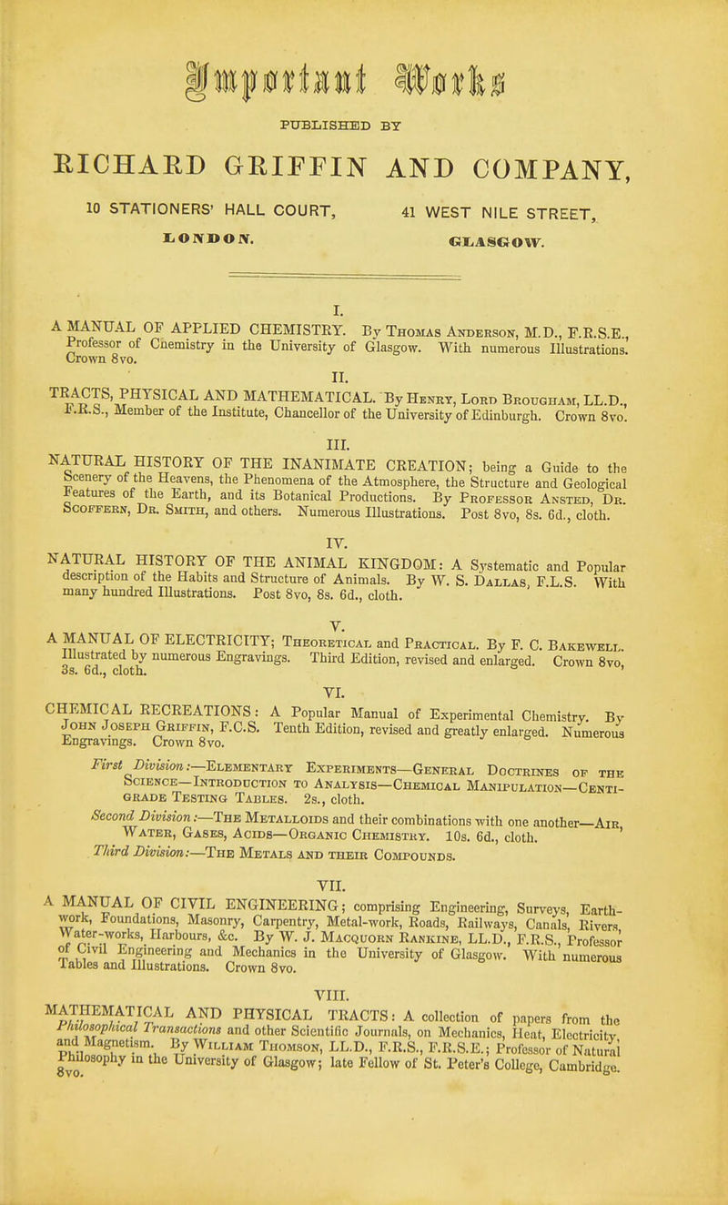 PUBLISHED BY RICHARD GRIFFIN AND COMPANY, 10 STATIONERS' HALL COURT, 41 WEST NILE STREET, I. ON DON. GI.ASGOW. I. A MANUAL OF APPLIED CHEMISTEY. Bv Thomas Anderson, M.D., P.E.S.E , Professor of Cnemistry in the University of Glasgow. With numerous Illustrations. Crown 8vo. II. '^^^Sl^'^r^^^^^^^ MATHEMATICAL. By Henry, Lord Brougham, LL.D., JJ.K.b., Member of the Institute, Chancellor of the University of Edinburgh. Crown 8vo. in. NATURAL HISTORY OF THE INANIMATE CREATION; being a Guide to the bcenery of the Heavens, the Phenomena of the Atmosphere, the Structure and Geological features of the Earth, and its Botanical Productions. By Professor Ansted, Dk. fecoFFERN, Db. Smith, and others. Numerous Illustrations. Post 8vo, 8s. 6d., cloth. IV, NATURAL HISTORY OF THE ANIMAL KINGDOM: A Svstematic and Popular description of the Habits and Structure of Animals. By W. S. Dallas F L S With many hundred Illustrations. Post 8vo, 8s. 6d., cloth. ' V. A MANUAL OF ELECTRICITY; Theoretical and Practical. By F. C. Bakewell Illustrated by numerous Engravings. Third Edition, revised and enlarged. Crown 8vo 3s. 6d., cloth. ' VL CHEMICAL RECREATIONS: A Popular Manual of Experimental Chemistry. By John Joseph Griffin, F.C.S. Tenth Edition, revised and greatly enlarged. Numeroi^ Engravings. Crown 8vo. First Division:—EisEvm^iTARr Experiments—General Doctrines op the bCIENCE—InTRODCCTION TO ANALYSIS—CheMICAL MANIPULATION—CENTI- GRADE Testing Tables. 2s., cloth. Second Division:—The Metalloids and their combinations with one another—AlR Water, Gases, Acids—Organic Chemistry. 10s. 6d., cloth. ' Third Division:—The Metals and their Compounds. Vll. A MANUAL OF CIVIL ENGINEERING; comprising Engineering, Surveys, Earth- work, Foundations, Masonry, Carpentry, Metal-work, Roads, Railways, Canals, Rivers Water-works, Harbours, &c. By W. J. Macquorn Rankine, LL.D., F.R.S., Professor of Civil Engineering and Mechanics in the University of Glasgow. With numerous lables and Illustrations. Crown 8vo. VIII. M^7.™ATICAL AND PHYSICAL TRACTS: A collection of pnpers from the riiilosopliical Transactions and other Scientific Journals, on Mechanics, Heat, Elcctricitv and Magnetism By William Thomson, LL.D., F.R.S., F.R.S.E.; Professor of Natural Philosophy in the University of Glasgow; late Fellow of St. Peter's College, Cambridge