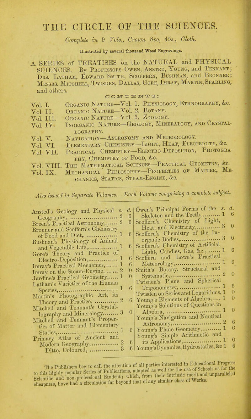 THE CIRCLE OE THE SCIENCES. Complete in 9 Vols., Crown 8vo, 45s., Cloth. Ulusti-ated by several thousand Wood Engravings, A SERIES of TREATISES on the NATURAL and PHYSICAL SCIENCES. By Professors Owen, Ansted, Young, and Tennant; Drs. Latham, Edward Smith, Scoffern, Bushnan, and Bronner; Messrs. Mitchell, Twisden, Dallas, Gore, Imray, Martin, Sparling, and others. Organic Nature—Vol. 1. Physiology, Ethnography, &c. Organic Nature—Vol. 2. Botany. Organic Nature—Vol. 3, Zoology. Inorganic Nature—Geology, Mineralogy, Am) Crystal- lography. Navigation—Astronomy and Meteorology. Elementary Chemistry—Light, Heat, Electricity, &c. Practical Chemistry—Electro-Deposition, Photogra- phy, Chemistry of Food, &c. The Mathematical Sciences—Practical Geometry, &c. Mechanical Philosophy—Properties of Matter, Me- chanics, Statics, Steam-Engine, &c. Vol. L Vol. II. Vol. III. Vol. IV. Vol. V. Vol. VI. Vol. VII. Vol. VIII. Vol. IX. Abo issued in Separate Volumes. Each Volume comprising a complete subject. Ansted's Geology and Physical s. Geography, 2 Breen's Practical Astronomy, 2 Bronner and Scoffern's Chemistry of Food and Diet, 1 Bushnan's Physiology of Animal and Vegetable Life........ 1 Gore's Theory and Practice of Electro-Deposition, Imray's Practical Mechanics, Imray on the Steam-Engine, Jardine's Practical Geometry, Latham's Varieties of the Human Species, ;•• Martin's Photographic Art, its ^ Theory and Practice, 2 Mitchell and Tennant's Crystal- lography and Mineralogy, 3 Mitchell and Tennant's Proper- ties of Matter and Elementary Statics, • ^ Primary Atlas of Ancient and Modern Geography, 2 Ditto, Coloured, 3 d. 6 6 6 C 6 6 0 0 6 C 0 Owen's Principal Forms of the s. d. Skeleton and the Teeth, 1 6 Scoffern's Chemistry of Light, Heat, and Electricity, 3 0 Scoffern's Chemistry of the In- organic Bodies, ••• 3 0 Scoffern's Chemistry of Artificial Light, Candles, Gas, &c., 1 6 Scoffern and Lowe's Practical Meteorology, ^ ^ Smith's Botany, Structural and Systematic, 2 0 Twisden's Plane and Spherical Trigonometry, ; 1 ^ Twisden on Series and Logarithms, 1 0 Young's Elements of Algebra,.... 1 0 Young's Solutions of Questions in Algebra, ^ Young's Navigation and Nautical Astronomy, 2 6 Young's Plane Geometry, 1 (> Young's Simple Arithmetic and its Applications, ; 1 ^ Young's Dynamics, Hydrostatics, &c 1 6 ThP Publishers bcff to call the attention of all parties interested in Educational Progress cheapnoi l^^vc bad a circulation far beyond tbat of any similar class of Works.