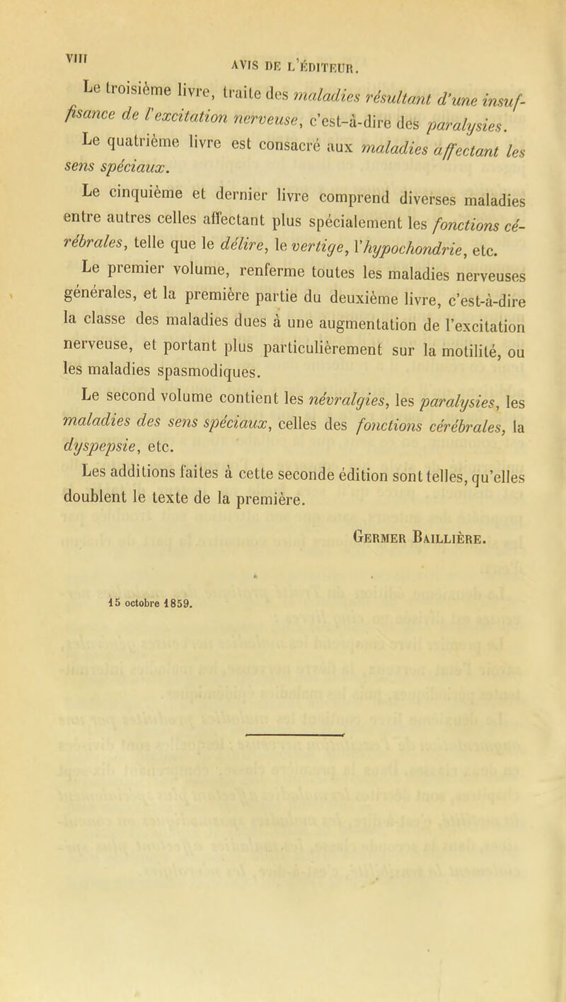 Le troisième livre, truite des maladie résultant dune insuf- fisance de l'excitation nerveuse, c'est-à-dire des paralysies. Le quatrième livre est consacré aux maladies affectant les sens spéciaux. Le cinquième et dernier livre comprend diverses maladies entre autres celles affectant plus spécialement les fonctions cé- rébrales, telle que le délire, le vertige, Yhypochondrie, etc. Le premier volume, renferme toutes les maladies nerveuses générales, et la première partie du deuxième livre, c'est-à-dire la classe des maladies dues à une augmentation de l'excitation nerveuse, et portant plus particulièrement sur la motilité, ou les maladies spasmodiques. Le second volume contient les névralgies, les paralysies, les maladies des sens spéciaux, celles des fonctions cérébrales, la dyspepsie, etc. Les additions faites à cette seconde édition sont telles, qu'elles doublent le texte de la première. Germer Baillière. 15 octobre 1859.