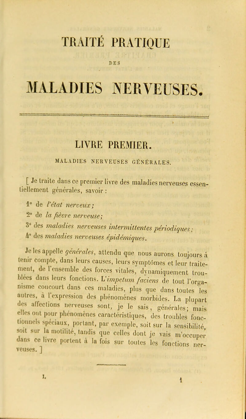 DES MALADIES NERVEUSES. LIVRE PREMIER. MALADIES NERVEUSES GÉNÉRALES. [ Je traite dans ce premier livre des maladies nerveuses essen- tiellement générales, savoir : 1° de l'état nerveux; 2° de la fièvre nerveuse; 3° des maladies nerveuses intermittentes périodiques; h des maladies nerveuses êpidémiques. Je les appelle générales, attendu que nous aurons toujours a tenir compte, dans leurs causes, leurs symptômes et leur traite- ment, de l'ensemble des forces vitales, dynamiquement trou- blées dans leurs fonctions. L'impetum faciens de tout l'orga- nisme concourt dans ces maladies, plus que dans toutes les autres, a l'expression des phénomènes morbides. La plupart des alfect.ons nerveuses sont, je le sais, générales; mais elles ont pour phénomènes caractéristiques, des troubles fonc- tionnels spéciaux, portant, par exemple, soit sur la sensibilité soit sur la molilité, tandis que celles dont je vais m'occupe.' dans ce livre portent à la fois sur toutes les fonctions ner- veuses. ] l,