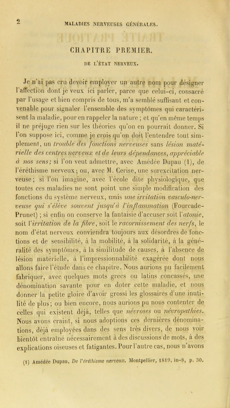 CHAPITRE PREMIER. de l'état nervedx. Je n'ai pas cru devoir employer un autre nom pour désigner l'affection dont je veux ici parler, parce que celui-ci, consacré par l'usage et bien compris de tous, m'a semblé suffisant et con- venable pour signaler l'ensemble des symptômes qui caractéri- sent la maladie, pour en rappeler la nature ; et qu'en même temps il ne préjuge rien sur les théories qu'on en pourrait donner. Si l'on suppose ici, comme je crois qu'on doit l'entendre tout sim- plement, un trouble des fonctions nerveuses sans lésion maté- rielle des centres nerveux et de leurs dépendances, appréciable à nos sens; si l'on veut admettre, avec Amédée Dupau (1), de l'éréthisme nerveux; ou, avec M. Cerise, une surexcitation ner- veuse; si l'on imagine, avec l'école dite physiologique, que toutes ces maladies ne sont point une simple modification des fonctions du système nerveux, m-ais une irritation vasculo-ner- veuse qui s'élève souvent jusqu'à l'inflammation (Fourcade- Prunel) ; si enfin on conserve la fantaisie d'accuser soit Xatonie, soit Y irritation de la fibre, soit le racornissement des nerfs, le nom d'état nerveux conviendra toujours aux désordres de fonc- tions et de sensibilité, à la mobilité, à la solidarité, à la géné- ralité des symptômes, à la similitude de causes, à l'absence de lésion matérielle, à l'impressionnabilité exagérée dont nous allons faire l'étude dans ce chapitre. Nous aurions pu facilement fabriquer, avec quelques mots grecs ou latins concassés, une dénomination savante pour en doter cette maladie, et nous donner la petite gloire d'avoir grossi les glossaires d'une inuti- lité de plus; ou bien encore, nous aurions pu nous contenter de celles qui existent déjà, telles que névroses ou névropathies. Nous avons craint, si nous adoptions ces dernières dénomina- tions, déjà employées dans des sens très divers, de nous voir bientôt entraîné nécessairement à des discussions de mots, à des explications oiseuses et fatigantes. Pour l'autre cas, nous n'avons (1) Amédée Dupau, De Vérélhisme nerveux, Montpellier, 1SI9, in-8, p. 30.