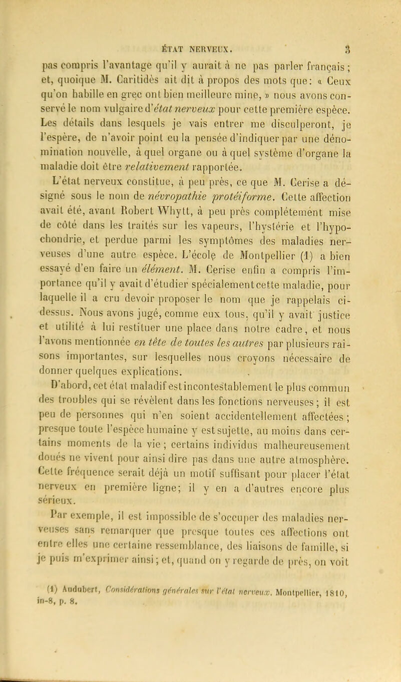 pas compris l'avantage qu'il y aurait à ne pas parler français ; et, quoique M. Caritidès ait dit à propos des mots que: « Ceux qu'on habille en grec ont bien meilleure mine, » nous avons con- servé le nom vulgaire d'état nerveux pour cette première espèce. Les détails dans lesquels je vais entrer me disculperont, je l'espère, de n'avoir point eu la pensée d'indiquer par une déno- mination nouvelle, à quel organe ou à quel système d'organe la maladie doit être relativement rapportée. L'état nerveux constitue, à peu près, ce que M. Cerise a dé- signé sous le nom de névropathie protéiforme. Cette affection avait été, avant Robert Whytt, à peu près complètement mise de côté dans les traités sur les vapeurs, l'hystérie et l'hypo- chondrie, et perdue parmi les symptômes des maladies ner- veuses d'une autre espèce. L'école de Montpellier (1) a hien essayé d'en faire un élément. M. Cerise enfin a compris l'im- portance qu'il y avait d'étudier spécialementcette maladie, pour laquelle il a cru devoir proposer le nom que je rappelais ci- dessus. Nous avons jugé, comme eux tous, qu'il y avait justice et utilité à lui restituer une place dans notre cadre, et nous l'avons mentionnée en tête de toutes les autres par plusieurs rai- sons importantes, sur lesquelles nous croyons nécessaire de donner quelques explications. D'abord, cet étal maladif est incontestablement le plus commun des troubles qui se révèlent dans les fonctions nerveuses; il est peu de personnes qui n'en soient accidentellement affectées; presque toute l'espèce humaine y est sujette, au moins dans cer- tains moments de la vie; certains individus malheureusement doués ne vivent pour ainsi dire pas dans une autre atmosphère. Celte fréquence serait déjà un motif suffisant pour placer l'état nerveux en première ligne; il y en a d'autres encore plus sérieux. Par exemple, il est impossible de s'occuper des maladies ner- veuses sans remarquer que presque toutes ces affections ont entre elles une certaine ressemblance, des liaisons de famille, si je puis m'exprimer ainsi ; et, quand on y regarde de près, on voit (1) Andnbert, Considérations générales sur l'étal nerveux. Montpellier, 1810,