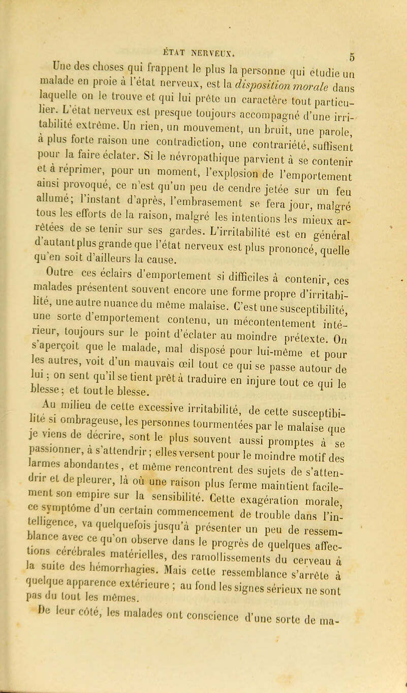 Une des choses qui frappent le plus la personne qui étudie un malade en proie à letat nerveux, est la disposition morale dans laquelle on le trouve et qui lui prête un caractère tout particu- lier. L'état nerveux est presque toujours accompagné d'une irri- tabilité extrême. Un rien, un mouvement, un bruit, une parole a plus forte raison une contradiction, une contrariété, suffisent pour la fa.re éclater. Si le névropathique parvient à se contenir et a réprimer, pour un moment, l'explosion de l'emportement ainsi provoqué, ce n'est qu'un peu de cendre jetée sur un feu allume; l'instant d'après, l'embrasement se fera jour malgré tous les efforts de la raison, malgré les intentions les mieux ar- rêtées de se tenir sur ses gardes. L'irritabilité est en général dautantplus grande que l'état nerveux est plus prononcé quelle qu en soit d'ailleurs la cause. ' Outre ces éclairs d'emportement si difficiles à contenir ces malades présentent souvent encore une forme propre d'irritabi- lité, une autre nuance du même malaise. C'est une susceptibilité une sorte d'emportement contenu, un mécontentement inté- rieur, toujours sur le point d'éclater au moindre prétexte Ou s aperçoit que le malade, mal disposé pour lui-même et pour es autres, voit d'un mauvais œil tout ce qui se passe autour de lui ; on sent qu il se tient prêt à traduire en injure tout ce qui le blesse; et tout le blesse. 1 Au milieu de cette excessive irritabilité, de cette susceptibi- lité si ombrageuse, les personnes tourmentées par le malaise que je viens de décrire, sont le plus souvent aussi promptes à se passionner, a s'attendrir ; elles versent pour le moindre motif des larmes abondantes et même rencontrent des sujets de s'atten- drir et de pleurer, la où une raison plus ferme maintient facile- ment son empire sur la sensibilité. Cette exagération morale ce symptôme d un certain commencement de trouble dans Y[n- ell.gence, va quelquefois jusqu'à présenter un peu de ressem- blance avec ce qu'on observe dans le progrès de quelques aflec- -ns cérébrales matérielles, des ramollissements du cervea à la suite des hemorrhagies. Mais cette ressemblance s'arrête a quelque apparence extérieure ; au fond les signes sérieux ne sont pas au tout les mêmes. N '<••»• coté, les malades ont conscience d'une sorte de ma-