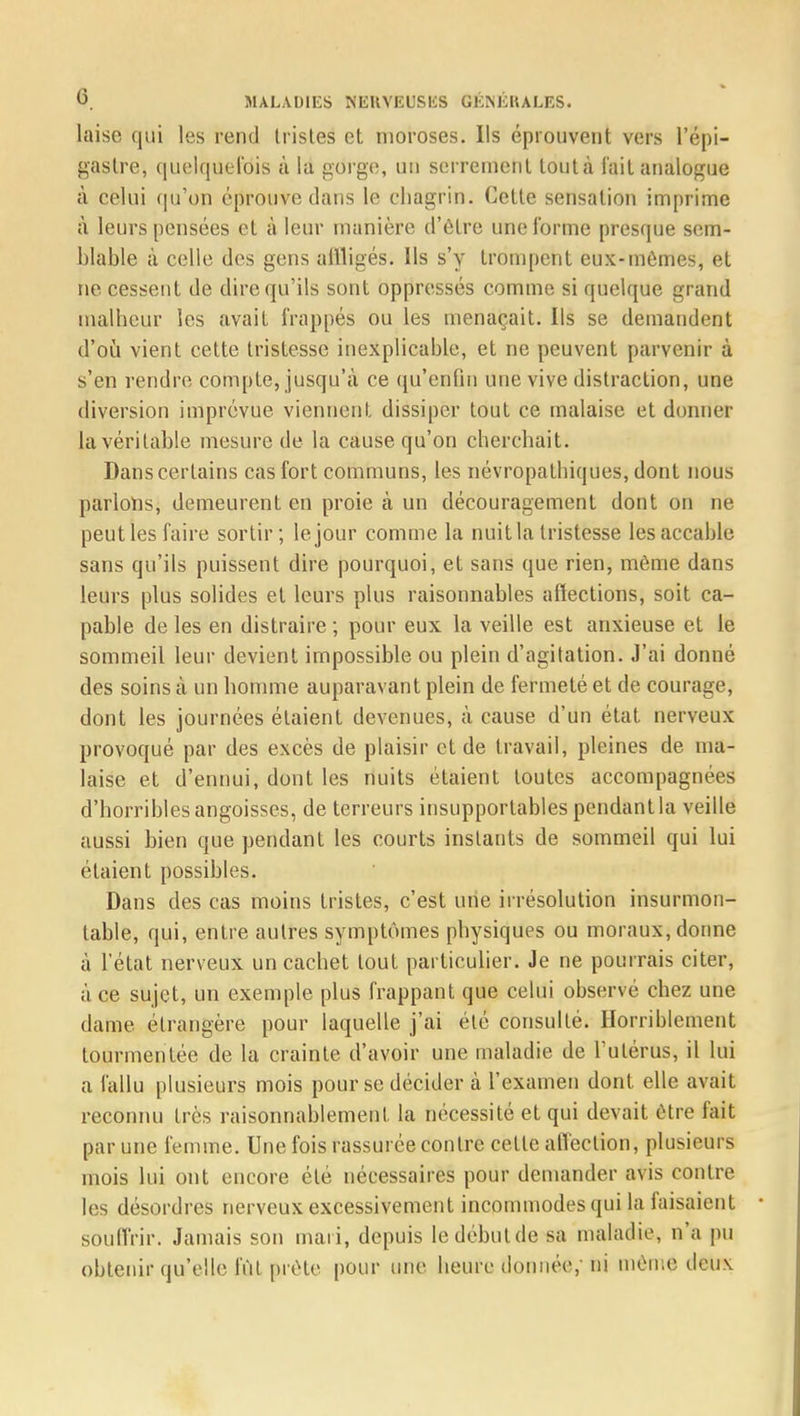 laise qui les rend tristes et moroses. Ils éprouvent vers l'épi- gaslre, quelquefois à la gorge, un serrement toutà l'ait analogue à celui qu'on éprouve clans le chagrin. Cette sensation imprime a leurs pensées et à leur manière d'être une l'orme presque sem- blable à celle des gens affligés. Ils s'y trompent eux-mêmes, et ne cessent de dire qu'ils sont oppressés comme si quelque grand malheur les avait frappés ou les menaçait. Ils se demandent d'où vient cette tristesse inexplicable, et ne peuvent parvenir à s'en rendre compte, jusqu'à ce qu'enfin une vive distraction, une diversion imprévue viennent, dissiper tout ce malaise et donner la véritable mesure de la cause qu'on cherchait. Dans certains cas fort communs, les névropathiques, dont nous parlons, demeurent en proie à un découragement dont on ne peut les faire sortir; le jour comme la nuit la tristesse les accable sans qu'ils puissent dire pourquoi, et sans que rien, même dans leurs plus solides et leurs plus raisonnables affections, soit ca- pable de les en distraire ; pour eux la veille est anxieuse et le sommeil leur devient impossible ou plein d'agitation. J'ai donné des soins à un homme auparavant plein de fermeté et de courage, dont les journées étaient devenues, à cause d'un état nerveux provoqué par des excès de plaisir et de travail, pleines de ma- laise et d'ennui, dont les nuits étaient toutes accompagnées d'horribles angoisses, de terreurs insupportables pendant la veille aussi bien que pendant les courts instants de sommeil qui lui étaient possibles. Dans des cas moins tristes, c'est une irrésolution insurmon- table, qui, entre autres symptômes physiques ou moraux, dorme à l'état nerveux un cachet tout particulier. Je ne pourrais citer, à ce sujet, un exemple plus frappant que celui observé chez une dame étrangère pour laquelle j'ai été consulté. Horriblement tourmentée de la crainte d'avoir une maladie de l'utérus, il lui a fallu plusieurs mois pour se décider à l'examen dont elle avait reconnu très raisonnablement la nécessité et qui devait vive fait par une femme. Une fois rassurée contre cette affection, plusieurs mois lui ont encore été nécessaires pour demander avis contre les désordres nerveux excessivement incommodes qui la faisaient souffrir. Jamais son mari, depuis le début die sa maladie, n'a pu obtenir qu'elle fût prête pour une heure donnée,-ni même deux