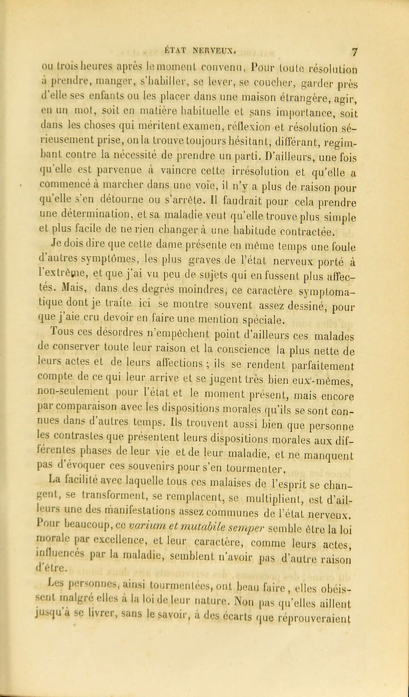 ou trois heures après le moment convenu. Pour toute résolution à prendre, manger, s'habiller, se lever, se coucher, garder près d'elle ses enfants ou les placer dans line maison étrangère, agir, en un mot, soit en matière habituelle et sans importance, soit dans les choses qui méritent examen, réflexion et résolution sé- rieusement prise, on la trouve toujours hésitant, différant, regim- bant contre la nécessité de prendre un parti. D'ailleurs, une fois qu'elle est parvenue à vaincre cette irrésolution et qu'elle a commencé à marcher dans une voie, il n'y a plus de raison pour qu'elle s'en détourne ou s'arrête. Il faudrait pour cela prendre une détermination, et sa maladie veut qu'elle trouve plus simple et plus facile de ne rien changera une habitude contractée. Je dois dire que cette dame présente en même temps une foule d'autres symptômes, les plus graves de l'état nerveux porté à l'extrême, et que j'ai vu peu de sujets qui en fussent plus affec- tés. Mais, dans des degrés moindres, ce caractère symptoma- tique dont je traite ici se montre souvent assez dessiné, pour que j'aie cru devoir en faire une mention spéciale. Tous ces désordres n'empêchent point d'ailleurs ces malades de conserver toute leur raison et la conscience la plus nette de leurs actes et de leurs affections ; ils se rendent parfaitement compte de ce qui leur arrive et se jugent très bien eux-mêmes, non-seulement pour l'état et le moment présent, mais encore par comparaison avec les dispositions morales qu'ils se sont con- nues dans d'autres temps. Ils trouvent aussi bien que personne les contrastes que présentent leurs dispositions morales aux dif- férentes phases de leur vie et de leur maladie, et ne manquent pas d'évoquer ces souvenirs pour s'en tourmenter. Lu facilité avec laquelle tous ces malaises de l'esprit se chan- gent, se transforment, se remplacent, se multiplient, est d'ail- leurs une des manifestations assez communes de l'état nerveux. Pour beaucoup, ce varium et mutabile semper semble être la loi morale par excellence, et leur caractère, comme leurs actes influencés par la maladie, semblent n'avoir pas d'autre raison d'être. Les personnes., ainsi tourmentées, ont beau faire, elles obéis- sent malgré elles à la loi de leur nature. Non pas qu'elles aillent ju,qu a se livrer, sans le savoir, à des écarts que réprouveraient