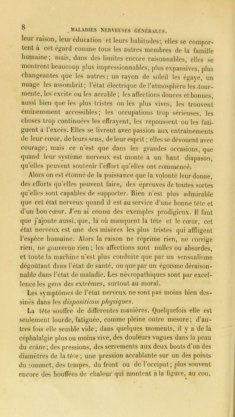 leur raison, leur éducation et leurs habitudes; elles se compor- tent à cet égard comme tous les autres membres de la famille humaine; mais, dans des limites encore raisonnables, elles se montrent beaucoup plus impressionnables, plus expansives, plus changeantes que les autres-, un rayon de soleil les égayé, un nuage les assombrit; l'étal électrique de l'atmosphère les-tour- menle, les excite ou les accable ; les affections douces et bonnes, aussi bien que les plus tristes ou les plus vives, les trouvent éminemment accessibles; les occupations trop sérieuses, les choses trop continuées les effrayent, les repoussent ou les fati- guent à l'excès. Elles se livrent avec passion aux entraînements de leur cœur, de leurs sens, de leur esprit ; elles se dévouent avec courage; mais ce n'est que dans les grandes occasions, que quand leur système nerveux est monté à un haut diapason, qu'elles peuvent soutenir l'effort qu'elles ont commencé. Alors on est étonné de la puissance que la volonté leur donne, des efforts qu'elles peuvent faire, des épreuves de toutes sortes qu'elles sont capables de supporter. Rien n'est plus admirable que cet état nerveux quand il est au service d'une bonne téle et d'un bon cœur. J'en ai connu des exemples prodigieux. Il faut que j'ajoute aussi, que, là où manquent la tôte et le cœur, cet état nerveux est une des misères les plus tristes qui affligent l'espèce humaine. Alors la raison ne réprime rien, ne corrige rien, ne gouverne rien ; les affections sont nulles ou absurdes, et toute la machine n'est plus conduite que par un sensualisme dégoûtant dans l'état de santé, ou que par un égoïsme déraison- nable dans l'état de maladie. Les névropathiques sont par excel- lence les gens des extrêmes, surtout au moral. Les symptômes de l'état nerveux ne sont pas moins bien des- sinés dans les dispositions physiques. La tête souffre de différentes manières. Quelquefois elle est seulement lourde, fatiguée, comme pleine outre mesure; d'au- tres fois elle semble vide; dans quelques moments, il y a de la céphalalgie plus ou moins vive, des douleurs vagues dans la peau du crâne; des pressions, des serrements aux deux bouts d'un des diamètres de la téle; une pression accablante sur un des points du commet, des tempes, du front ou de l'occiput; plus souvent encore des bouffées de chaleur qui montent à la ligure, au cou,